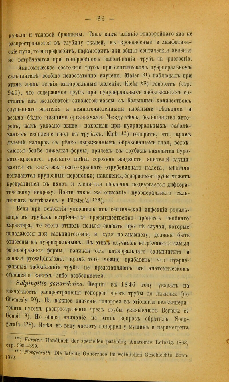 канала и тазовой брюшины. Такъ какъ вліяніе гонорройнаго яда не распространяется въ глубину тканей, въ кровеносные и лимфатиче- скіе пути, то метрофлебитъ, параметритъ или общія сеитическія явленія не встрѣчаются при гонорройпомъ заболѣваніи трубъ іп риегрегіо. Анатомическое состояніе трубъ при септическомъ пуэрперальномъ сальпингитѣ вообще недостаточно изучено. Маіег 31) наблюдалъ при этомъ лишь легкія катарральныя явленія. КІеЪз 63) говоритъ (стр. 940), что содержимое трубъ при пуэрперальныхъ заболѣваніяхъ со- стоитъ изъ желтоватой слизистой массы съ большимъ количествомъ «лущеннаго эпителія и немногочисленными гнойными тѣльцами и весьма бѣдно низшими организмами. Между тѣмъ, большинство авто- ровъ, какъ указано выше, находили при пуэрперальныхъ заболѣ- ваніяхъ скопленіе гноя въ трубахъ. КІоЬ 12) говоритъ, что, кромѣ явленій катарра съ рѣзко выраженнымъ образованіемъ гноя, встрѣ- чаются болѣе тяжелыя формы, причемъ въ трубахъ находится буро- вато-краснаго, грязнаго цвѣта серозная жидкость, эпителій слущи- вается въ видѣ желтовато-краснаго отрубевиднаго налета, мѣстами попадаются крупозныя перепонки; наконецъ, содержимое трубы можетъ і превратиться въ ихоръ и слизистая оболочка подвергается дифтери- тическому некрозу. Почти такое же описаніе пуэрперальнаго саль- пингита встрѣчаемъ у Рогзіег’а 123). Если при вскрытіи умершихъ отъ септической инфекціи родиль- ницъ въ трубахъ встрѣчается преимущественно процессъ гнойнаго характера, то этого отнюдь нельзя сказать про тѣ случаи, которые попадаются при еальпинготоміи, и, судя по анамнезу, должны быть отнесены къ пуэрперальнымъ. Въ этихѣ случаяхъ встрѣчаются самыя разнообразныя формы, начиная отъ катарральнаго сальпингита и кончая руозаіріпх’омъ; кромѣ того можно прибавить, что пуэрпе- ральныя заболѣванія трубъ не представляютъ въ анатомическомъ : отношеніи какихъ либо особенностей. 8аіріпдіііз допоггЫса. І^иіп въ 1846 году указалъ на возможность распространенія гонорреи чрезъ трубы до яичника (по Оиешез’у 60). На важное значеніе гонорреи въ этіологіи пельвипери- тонита путемъ распространенія чрезъ трубы указываютъ Вепшіг еі ' Ооиріі 9), Но общее вниманіе на этотъ вопросъ обратилъ N003- §егаШ 124). Имѣя въ виду частоту гонорреи у мущинъ и периметрита ''2пГ0о8ІСг' Нап(1ЬисЬ <*ег зресіеііоп раШоІод. АпаГошіе. Ьеіргі§. 1863. ^>93—399. ) ЯоеддсгаНі. Віе Іаіепіе Оопоггіюе іт \ѵеіЫісЬеп ОезсЫесЫе. Вошь