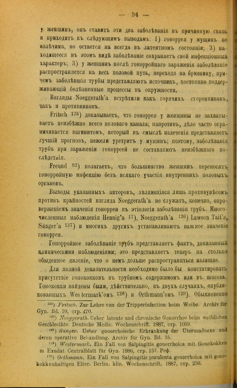 у женщинъ, онъ ставитъ эти два заболѣванія въ причинную связь и приходитъ къ слѣдующимъ выводамъ: 1) гоноррея у мущинъ не излѣчима, но остается на всегда въ латентномъ состояніи; 2) на- ходящееся въ этомъ видѣ заболѣваніе сохраняетъ свой инфекціонный характеръ; 3) у женщинъ послѣ гонорройнаго зараженія заболѣваніе распространяется на весь половой путь, переходя на брюшину, при- чемъ заболѣвшія трубы представляютъ источникъ, постоянно поддер- живающій болѣзненные процессы въ окружности. Взгляды Иое^егаІІГа встрѣтили какъ горячихъ сторонниковъ, такъ и противниковъ. РгіібсЬ 125) доказываетъ, что гоноррея у женщины не захваты- ваетъ неизбѣжно всего половаго канала; напротивъ, дѣло часто огра- ничивается вагинитомъ, который въ смыслѣ пзлеченія представляетъ лучшій прогнозъ, нежели уретритъ у мущинъ; поэтому, заболѣванія трубъ при зараженіи гонорреей не составляютъ неизбѣжнаго по- слѣдствія. Ггешкі 82) полагаетъ, что большинство женщинъ переносятъ гонорройную инфекцію безъ всякаго участія внутреннихъ половыхъ органовъ. Выводы указанныхъ авторовъ, являющіяся лишь противувѣсомъ противъ крайностей взгляда Кое^егаШ’а не служатъ, конечно, опро- верженіемъ значенія гонорреи въ этіологіи заболѣванія трубъ. Много- численныя наблюденія Неппі^’а 17), Кое§§егаШ’а 126) Ьа\ѵ80П Таіі'а, 8ап§ег’а ш) и многихъ другихъ устанавливаютъ важное значеніе гонорреи. Гонорройное заболѣваніе трубъ представляетъ фактъ, доказанный клиническими наблюденіями; это представляетъ теперь на столько обыденное явленіе, что о немъ дольше распространяться излишне. Для полной доказательности необходимо было бы констатировать присутствіе гонококковъ въ трубномъ содержимомъ или въ шисоза. Гонококки найдены были, дѣйствительно, въ двухъ случаяхъ, опубли- кованныхъ \Ѵев іегшагк’омъ 128) и Огіінпапп’омъ 129). Обыкновенно из) у,гЦцск. 2иг Ьеііге ѵоп йег Тгіррегіпіееііоп Ъеіт \ѴоіЪе. АгсЬіѵ Гйг Суп. Щ. 10, стр. 470. ***) Хоеддегаік. ПеЬег Іаіепіе иіиі сІігоиізсЬе Оопоітіюе Ъеіт \ѵеіЫісЬеп СезсЫесіМе. БеиІзсЬе Мейіс. \ѴосЬепзсІтЙ. 1887, стр. 1059. т) Запдег. ІДеЬог йОпоггІюізсЪе Егкгапкипя йег Шепізайпехе ипА йегеп орегаііѵе ВеЬапйІип#. АгсЬіѵ Шг Суп. Вй. 25. т) \Ѵсаіеппагк. Еіп Гаіі ѵоп Заіріи^іііз {$опоП'1іоіса шіі Оопококкеп т Ехийаі. СепІгаІЫаН Шг Оуп. 188(5, стр. 157. Реф. 1,э) ОгіНтапп. Еіп Гаіі ѵоп Заіріпдіііз ригиіепіа цопоггіюіеа пііі &опо- коккелЬаМ^еп Еііег. Вегііп. кііп. ѴѴосІіепзсЪгіЙ, 1887, стр. 236.