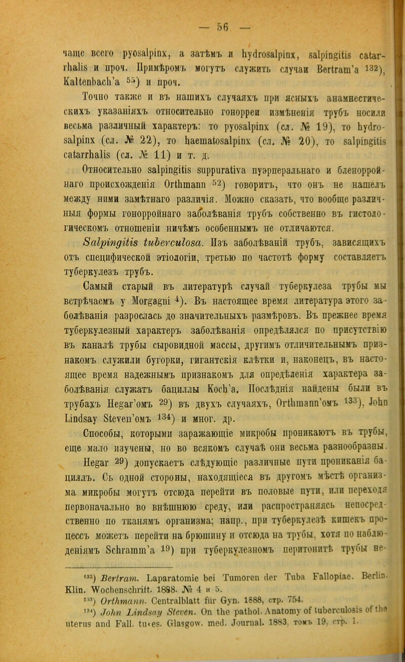 чаще всего руозаіріпх, а затѣмъ и Ііубгозаіріпх, ваіріп^іііз саіаг- гНа1і8 и проч. Примѣромъ могутъ служить случаи Вегігаш’а і32), КаІІепЬасІГа 55) и проч. Точпо также и въ нашихъ случаяхъ при ясныхъ анамнестиче- скихъ указаніяхъ относительно гонорреи измѣненія трубъ носили весьма различный характеръ: то руозаіріпх (сл. № 19), то Ьуйго- заіріпх (сл. Ля 22), то Ьаешаіозаіріпх (сл. № 20), то заіріп^іііз саіаггііаііз (сл. № 11) и т. д. Относительно заІріпёШв зирригаііѵа пуэрперальнаго и бленоррой- наго происхожденія ОгОітапп 52) говоритъ, что онъ не нашелъ между ними замѣтнаго различія. Можно сказать, что вообще различ- ныя формы гонорройнаго заболѣванія трубъ собственно въ гистоло- гическомъ отношеніи ничѣмъ особеннымъ не отличаются. Заіріпдіііз іиЪеѵсиІова. Изъ заболѣваній трубъ, зависящихъ отъ специфической этіологіи, третью по частотѣ форму составляетъ туберкулезъ трубъ. Самый старый въ литературѣ случай туберкулеза трубы мы встрѣчаемъ у Мог&арі 4). Въ настоящее время литература этого за- болѣванія разрослась до значительныхъ размѣровъ. Въ прежнее время туберкулезный характеръ заболѣванія опредѣлялся по присутствію въ каналѣ трубы сыровидной массы, другимъ отличительнымъ приз- накомъ служили бугорки, гигантскія клѣтки и, наконецъ, въ насто- ящее время надежнымъ признакомъ для опредѣленія характера за- болѣванія служатъ бациллы КосЬ’а, Послѣднія найдены были въ трубахъ Не&аг’омъ 2Э) въ двухъ случаяхъ, ОгНппапп’омъ 133). ІоЬп Ьіпсізау Зіеуеп’омъ 134) и мног. др. Способы, которыми заражающіе микробы проникаютъ въ трубы, еще мало изучены, но во всякомъ случаѣ они весьма разнообразны. Не&аг 29) допускаетъ слѣдующіе различные пути прониканія ба- циллъ. Сь одной стороны, находящіеся въ другомъ мѣстѣ организ- ма микробы могутъ отсюда перейти въ половые пути, пли переходя первоначально во внѣшнюю среду, или распространяясь непосред- ственно по тканямъ организма; наир., при туберкулезѣ кншекъ про- цессъ можетъ перейти на брюшину и отсюда на трубы, хотя по наблю- деніямъ ЗсЬгатт’а 19) при туберкулезномъ перитонитѣ трубы не- *32) Вегігат. Ьарагаіотіе Ьеі Титогеп бег ТиЬа Гаііоріае. Вегііп. Кііп. АУосЬепбсЬгіЙ. 1838. № 4 и Ъ. т) ОгІНтапп. СепІгаІЫаМ Шг буп. 1688, стр. 754. т) Шп ЫпЛзау Бісѵеп. Оп Ійе раЫіоІ. Апаіоту оПиЬегсиІозіз оПЬе