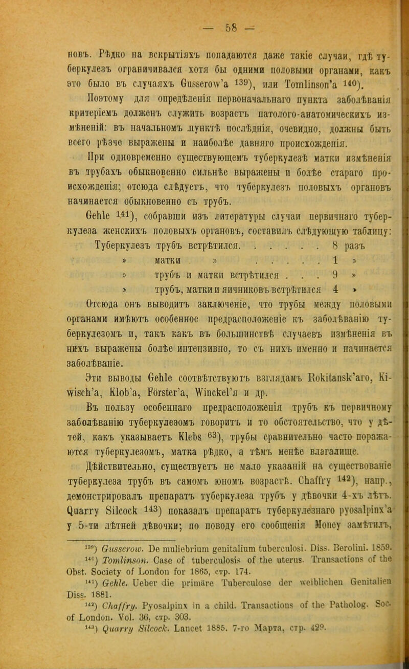 новъ. Рѣдко на вскрытіяхъ попадаются даже такіе случаи, гдѣ ту- беркулезъ ограничивался хотя бы одними половыми органами, какъ это было въ случаяхъ бикйегоіѵ’а 13э), или Тотііпвоп’а 14°). Поэтому для опредѣленія первоначальнаго пункта заболѣванія критеріемъ долженъ служить возрастъ патолого-анатомическихъ из- мѣненій: въ начальномъ ліунктѣ послѣднія, очевидно, должны быть всего рѣзче выражены и наиболѣе давняго происхожденія. При одновременно существующемъ туберкулезѣ матки измѣненія въ трубахъ обыкновенно сильнѣе выражены п болѣе стараго про- исхожденія; отсюда слѣдуетъ, что туберкулезъ половыхъ органовъ начинается обыкновенно съ трубъ. беіііе 141), собравши изъ литературы случаи первичнаго тубер- кулеза женскихъ половыхъ органовъ, составилъ слѣдующую таблицу: Туберкулезъ трубъ встрѣтился 8 разъ » матки » 1 » » трубъ и матки встрѣтился . . . 9 » » трубъ, матки и яичниковъ встрѣтился 4 » Отсюда онъ выводитъ заключеніе, что трубы между половыми органами имѣютъ особенное предрасположеніе къ заболѣванію ту- беркулезомъ и, такъ какъ въ большинствѣ случаевъ измѣненія въ нихъ выражены болѣе интензивно, то съ нихъ именно и начинается заболѣваніе. Эти выводы 6еЫе соотвѣтствуютъ взглядамъ КокПапзк’аго, Кі- ѵѵівсЬ’а, КІоЬ’а, Рбіъіег’а, \ѴіпскеГя и др. Въ пользу особеннаго предрасположенія трубъ къ первичному заболѣванію туберкулезомъ говоритъ и то обстоятельство, что у дѣ- тей, какъ указываетъ КІеЪз 63), трубы сравнительно часто поража- ются туберкулезомъ, матка рѣдко, а тѣмъ менѣе влагалище. Дѣйствительно, существуетъ не мало указаній на существованіе туберкулеза трубъ въ самомъ юномъ возрастѣ. СЬаГГгу 142), напр., демонстрировалъ препаратъ туберкулеза трубъ у дѣвочки 4-хъ лѣтъ. (Іиаіту 8і1соск 143) показалъ препаратъ туберкулезнаго руоваіріпх’а у 5-ти лѣтней дѣвочки; по поводу его сообщенія Мопеу замѣтилъ, 189) Ѳиззегогѵ. 1)е тиІіеЬгішп §еиііа1іит ІиЬегсиІозі. Пізз. Вегоііиі. 1859. 14°) Тотііпзоп. Сазе оГ ІиЬегсиІозія оГ ТЬе иіегиз. Тгапзасііопз оГ іЬе ОЪвІ. босіеіу оГ Ьопсіоп Гог 1865, стр. 174. 141) (теМе. ІІеЬег сііе ргішйге ТиЬегсиІозе ііег \ѵеіЫіс1іеп бепііаііеп Бізз. 1881. из) С'каЦ'гу. Руозаіріпх іп а сЬікі. Тгапзасііопз оГ (Ііе РаіЬоІов- 5ос- оГ Ьошіоп. Ѵоі. 30, стр. 303.
