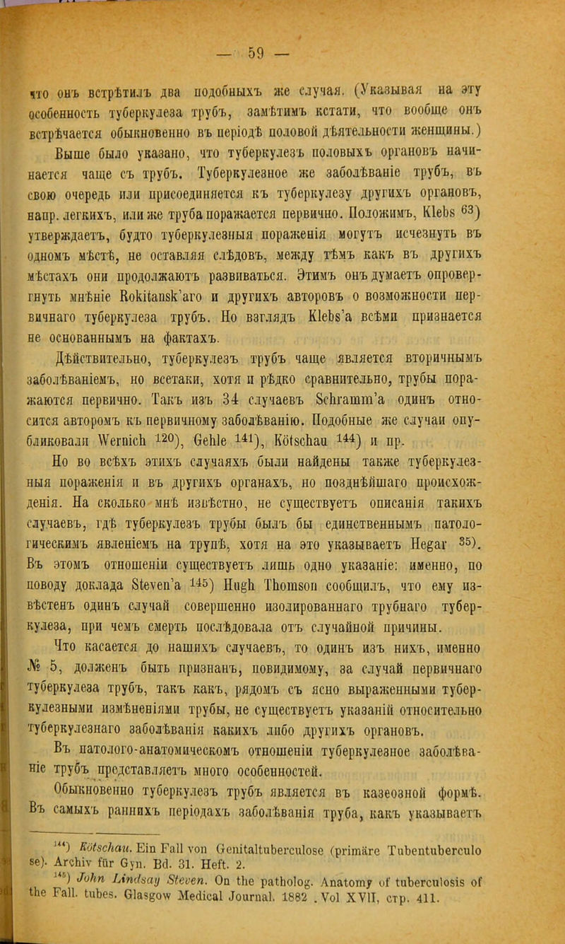 что онъ встрѣтилъ два подобныхъ лее случая. (Указывая на эту особенность туберкулеза трубъ, замѣтимъ кстати, что вообще онъ встрѣчается обыкновенно въ періодѣ половой дѣятельности женщины.) Выше было указано, что туберкулезъ половыхъ органовъ начи- нается чаще съ трубъ. Туберкулезное лее заболѣваніе трубъ, въ свою очередь или присоединяется къ туберкулезу другихъ органовъ, напр. легкихъ, или лее труба поралеается первично. Положимъ, КІеЪв 63) утверждаетъ, будто туберкулезныя пораженія могутъ исчезнуть въ одномъ мѣстѣ, не оставляя слѣдовъ, между тѣмъ какъ въ другихъ мѣстахъ они продолжаютъ развиваться. Этимъ онъ думаетъ опровер- гнуть мнѣніе Кокііапзк’аго и другихъ авторовъ о возможности пер- вичнаго туберкулеза трубъ. Но взглядъ КІеЬз’а всѣми признается не основаннымъ на фактахъ. Дѣйствительно, туберкулезъ трубъ чаще является вторичнымъ заболѣваніемъ, но всетаки, хотя и рѣдко сравнительно, трубы пора- жаются первично. Такъ изъ 34 случаевъ 8сЬгатю’а одинъ отно- сится авторомъ къ первичному заболѣванію. Подобные л;е случаи опу- бликовали \ѴегпісЬ і2°), веЫе 141), КбізсЬаи 144) и пр. Но во всѣхъ этихъ случаяхъ были найдены таклщ туберкулез- ныя пораліенія и въ другихъ органахъ, но позднѣйшаго происхож- денія. На сколько мнѣ извѣстно, не существуетъ описанія такихъ случаевъ, гдѣ туберкулезъ трубы былъ бы единственнымъ патоло- гическимъ явленіемъ на трупѣ, хотя на это указываетъ Не^аг 35). Въ этомъ отношеніи существуетъ лишь одно указаніе: именно, по поводу доклада 8іеѵеп’а 145) Нп^Ь Тіюшзоп сообщилъ, что ему из- вѣстенъ одинъ случай совершенно изолированнаго трубнаго тубер- кулеза, при чемъ смерть послѣдовала отъ случайной причины. Что касается до нашихъ случаевъ, то одинъ изъ нихъ, именно № 5, доллсенъ быть признанъ, повидимому, за случай первичнаго туберкулеза трубъ, такъ какъ, рядомъ съ ясно выраженными тубер- кулезными измѣненіями трубы, не существуетъ указаній относительно туберкулезнаго заболѣванія какихъ либо другихъ органовъ. Въ патолого-анатомическомъ отношеніи туберкулезное заболѣва- ніе трубъ представляетъ много особенностей. Обыкновенно туберкулезъ трубъ является въ казеозной формѣ. Въ самыхъ раннихъ періодахъ заболѣванія труба, какъ указываетъ иО Кдізскак. Еіп Гаіі ѵоп ОеиіСаІІиЬегсиІозе (ргішііге ТиЪепіиЬегеиІо Іве). АгсЬіѵ ІТіг Ѳуп. Всі. 31. НеН. 2. и ') «7б/т Ілтізаі) Зіеѵеп. Оп ІЬе раіЬоІо^. Апаіотпу оі‘ ІиЪегсиІозіз оГ іЬе Гаіі. ШЬез. Сіаз^оѵ/ Мейісаі Доигпаі. 1882 . Ѵоі ХУ1І, стр. 411. К
