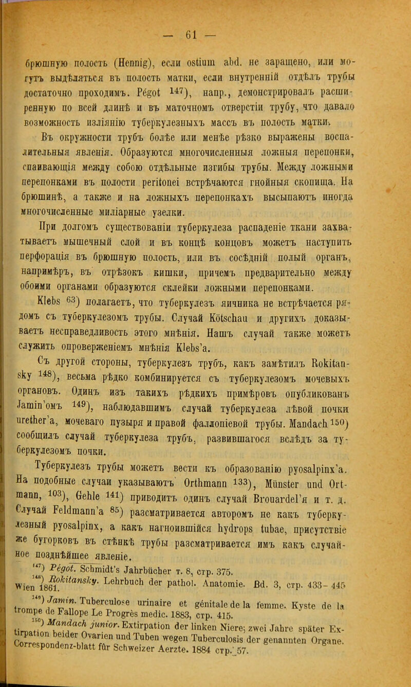 брюшную полость (Неппі&), если озііиш аЬсІ. не заращено, или мо- гутъ выдѣляться въ полость матки, если внутренній отдѣлъ трубы достаточно проходимъ. Рё§оі 147), напр., демонстрировалъ расши- ренную по всей длинѣ и въ маточномъ отверстіи трубу, что давало возможность изліянію туберкулезныхъ массъ въ полость матки. Въ окружности трубъ болѣе или менѣе рѣзко выражены воспа- лительныя явленія. Образуются многочисленныя ложныя перепонки, спаивающія между собою отдѣльные изгибы трубы. Между ложными перепонками въ полости регііопеі встрѣчаются гнойныя скопища. На брюшинѣ, а также и на ложныхъ перепонкахъ высыпаютъ иногда многочисленные миліарные узелки. При долгомъ существованіи туберкулеза распаденіе ткани захва- тываетъ мышечный слой и въ концѣ концовъ можетъ наступить перфорація въ брюшную полость, или въ сосѣдній полый органъ, напримѣръ, въ отрѣзокъ кишки, причемъ предварительно между обоими органами образуются склейки ложными перепонками. КІеЬз 63) полагаетъ, что туберкулезъ яичника не встрѣчается ря- домъ съ туберкулезомъ трубы. Случай КбІзсЬаа и другихъ доказы- ваетъ несправедливость этого мнѣнія. Нашъ случай также можетъ служить опроверженіемъ мнѣнія КІеѣз’а. Съ другой стороны, туберкулезъ трубъ, какъ замѣтилъ Кокііап- зку 148), весьма рѣдко комбинируется съ туберкулезомъ мочевыхъ органовъ. Одинъ изъ такихъ рѣдкихъ примѣровъ опубликованъ -Іашіп омъ 149), наблюдавшимъ случай туберкулеза лѣвой почки игеіііег а, мочеваго пузыря и правой фаллопіевой трубы. МапйасЬ 15°) сообщилъ случай туберкулеза трубъ, развившагося вслѣдъ за ту- беркулезомъ почки. Туберкулезъ трубы можетъ вести къ образованію руозаіріпх’а. На подобные случаи указываютъ ОгНинапп юз), Мііпзіег ипё Огі- шапп, юз), ОеЫе 144) приводитъ одинъ случай ВгоиагйеГя н т. д. Случай РеЫшапп а 85) разсматривается авторомъ не какъ туберку- лезный руозаіріпх, а какъ нагноившійся Ьуйгорз іиЬае, присутствіе же бугорковъ въ стѣнкѣ трубы разсматривается имъ какъ случай- ное позднѣйшее явленіе. ') Рёдоі. ЗсЬтійІ’з йаЪгЬйсЬег т. 8, стр. 375. *\еГіт.ЫатІСѴ' ЬеЬгЬисЬ аег Ра1Ьо1- Апаіошіе. Вй. 3, стр. 433- 445 ТцЬегси1о^е игіпаіге еі 8ёпіЫе Йе Іа Іегаше. Кузіе Йе Іа огаР® ,1е Майоре Ье Ргодгёз тейіс. 1883, стр. 415. ^:°^аИ?аСІ^Ѵ°ЕхиграІІ0П ^ег йпкеп №еге; 2\ѵеі йаЬге зраіег Ех- I грамоп Ьеійег Оѵагіеп ішйТиЬеп ѵѵе8еп ТиЬегсиІозіз Йег вепаппіеп Огкапе Соггезропйепг-Ыаи Гйг ЗсЬѵѵеігег Аеггіе. 1884 стр/,57.
