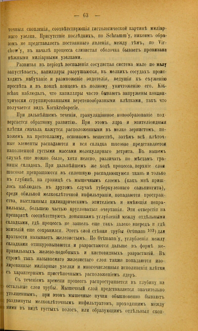 точныя скопленія, соотвѣтствующія гистологической картинѣ миліар- наго узелка. Присутствіе послѣднихъ, по ЗсЬгагага’у, никоим;, обра- зомъ не представляетъ постояннаго явленія, между тѣмъ, по Ѵіг- сіюлт’у, въ началѣ процесса слизистая оболочка бываетъ пронизана нѣжными миліарными узелками. Развитая въ періодѣ воспаленія сосудистая система мало по малу запустѣваетъ; капилляры разрушаются, въ мелкихъ сосудахъ проис- ходитъ набуханіе и размноженіе эндотелія, ведущія къ съуженію просвѣта и въ концѣ концевъ къ полному уничтоженію его. Кбі- зсііаи наблюдалъ, что капилляры часто бываютъ запружены концен- трически сгруппированными веретенообразными клѣтками, такъ что получается видъ КогпкгеЬзрегІе. При дальнѣйшемъ теченіи, грануляціонное новообразованіе под- вергается обратному развитію. При этомъ ядра н эпителіоидныя клѣтки сначала кажутся расположенными въ мелко зернистомъ, по- хожемъ на протоплазму, основномъ веществѣ, затѣмъ всѣ клѣточ- ные элементы распадаются и вся складка шисозае представляется наполненной густыми массами молекулярнаго детрита. Въ нашемъ случаѣ еще можно было, хотя неясно, различать по мѣстамъ гра- ницы складокъ. При дальнѣйшемъ же ходѣ процесса, верхніе слои пшсозае превращаются въ сплошную распадающуюся ткань и только въ глубинѣ, на границѣ съ мышечнымъ слоемъ (какъ мнѣ приш- лось наблюдать въ другомъ случаѣ туберкулезнаго сальпингита), среди обильной мелкоклѣточной инфильтраціи, попадаются простран- ства, выстланныя цилиндрическимъ эпителіемъ и имѣющія непра- вильныя, большею частью кругловатыя очертанія. Эти отверстія на препаратѣ соотвѣтствуютъ донышкамъ углубленій между отдѣльными складками, гдѣ процессъ не зашелъ еще такъ далеко впередъ и гдѣ эпителій еще сохранился. Этотъ слой стѣнки трубы Оіішапп ЮЗ) для краткости называетъ железистымъ. По Огішапп’у, углубленія между складками отшнуровываются и разрастаются дальше въ формѣ не- правильныхъ железо-подобныхъ и кистовидныхъ разрастаній. Въ стромѣ такъ называемаго железистаго слоя также попадаются изо- лированные миліарные узелки и многочисленныя исполинскія клѣтки съ характернымъ пристѣночнымъ расположеніемъ ядеръ. Съ теченіемъ времени процессъ распространяется въ глубину на остальные слои трубы. Мышечный слой представляется значительно утолщеннымъ, при этомъ мышечные пучки обыкновенно бываютъ раздвинуты мелкоклѣточнымъ инфильтратомъ, проходящимъ между ними въ видѣ густыхъ полосъ, или образующимъ отдѣльныя скоп-