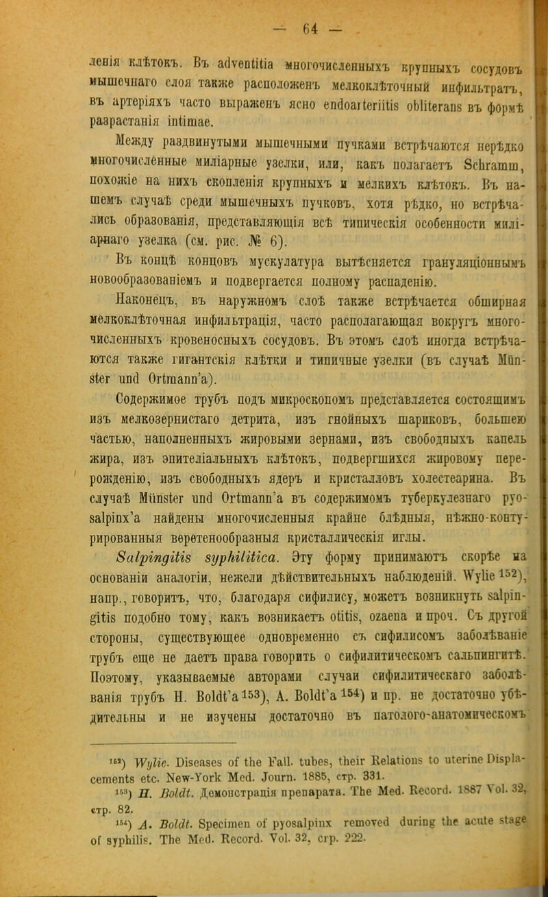леыія клѣтокъ. Въ асіѵѳпііііа многочисленныхъ крупныхъ сосудовъ мышечнаго слоя также расположенъ мелкоклѣточный инфильтратъ, въ артеріяхъ часто выраженъ ясно епйоагіегіііів оЫПегапв въ формѣ разрастанія іпіішае. Между раздвинутыми мышечными пучками встрѣчаются нерѣдко многочисленные миліарные узелки, или, какъ полагаетъ ЗсЬгашш, похожіе на нихъ скопленія крупныхъ и мелкихъ клѣтокъ. Въ на- шемъ случаѣ среди мышечныхъ пучковъ, хотя рѣдко, но встрѣча- лись образованія, представляющія всѣ типическія особенности милі- арнаго узелка (см. рис. № 6). Въ концѣ концовъ мускулатура вытѣсняется грануляціоннымъ новообразованіемъ и подвергается полному распаденію. Наконецъ, въ наружномъ слоѣ также встрѣчается обширная мелкоклѣточная инфильтрація, часто располагающая вокругъ много- численныхъ кровеносныхъ сосудовъ. Въ этомъ слоѣ иногда встрѣча- ются также гигантскія клѣтки и типичные узелки (въ случаѣ Мііп- зіег ипсі Огігаапп’а). Содержимое трубъ подъ микроскопомъ представляется состоящимъ изъ мелкозернистаго детрита, изъ гнойныхъ шариковъ, большею частью, наполненныхъ жировыми зернами, изъ свободныхъ капель жира, изъ эпителіальныхъ клѣтокъ, подвергшихся жировому пере- рожденію, изъ свободныхъ ядеръ и кристалловъ холестеарина. Въ случаѣ Мііпйіег ипсі Огішапп’а въ содержимомъ туберкулезнаго руо- заіріпх’а найдены многочисленныя крайне блѣдныя, нѣжно-конту- рированныя веретенообразныя кристаллическія иглы. Заіріпдіііз зурЫІіііса. Эту форму принимаютъ скорѣе на основаніи аналогіи, нежели дѣйствительныхъ наблюденій. АѴуІіе 1о2), наир., говоритъ, что, благодаря сифилису, можетъ возникнуть заіріп- §ііІ8 подобно тому, какъ возникаетъ оііііз, огаеиа н проч. Съ другой стороны, существующее одновременно съ сифилисомъ заболѣваніе трубъ еще не даетъ нрава говорить о сифилитическомъ сальпингитѣ. Поэтому, указываемые авторами случаи сифилитическаго заболѣ- ванія трубъ И. ВоЫі’а153), А. ВоШ’а 1540 и пр. не достаточно убѣ- дительны и не изучены достаточно въ патолого-анатомическомъ ш) уууііс. Бізеазез оі1 Ыіе ГаІІ- іиЪез, іііеіг Кеіаііопз Іо иіегіпе ГНзрІа- сетпепіз еіс. ^ѵѵ-Уогк Мей. Доигп. 1885, стр. 331. 1й3) П. ЛоШ. Демонстрація препарата. ТЬе Мей. Кесогй. 1887 Л оі. 32, стр. 82. 15<) А. ВоЫі. бресітеп оі' руозаіріпх гетоѵей йигіпд іЬе асиіе зіаде оГ зурЫІіз. ТЬе Мей. Кесогй. Ѵоі. 32, сгр. 222.