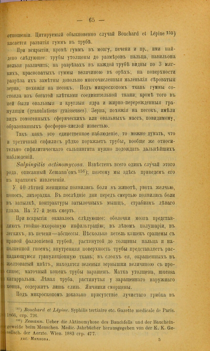 отношеніи. Цитируемый обыкновенно случай Воисііагеі еі Ьёріпе 155) касается развитія гуммъ въ трубѣ. При вскрытіи, кромѣ гуммъ въ мозгу, нечени и пр., ими най- дено слѣдующее: трубы утолщены до размѣровъ пальца, павильона нельзя различить; па разрѣзахъ въ каждой трубѣ видны по 3 мяг- кихъ, красноватыхъ гуммы величиною въ орѣхъ; на поверхности разрѣза ихъ замѣтны довольно многочисленныя маленькія сѣроватыя зерна, похожія на песокъ. Подъ микроскопомъ ткань гуммы со- стояла изъ богатой клѣтками соединительной ткани; кромѣ того въ ней были овальныя и круглыя ядра и жирно-перерожденныя гра- нуляціи (адаішІаПопк ^гаіззеизез). Зерна, похожія на песокъ, имѣли видъ гомогенныхъ сферическихъ или овальныхъ массъ, невидимому, образованныхъ фосфорно-кислой известью. Такъ какъ это единственное наблюденіе, то можно думать, что и третичный сифилисъ рѣдко поражаетъ трубы, вообще же относи- тельно сифилитическаго сальпингита нужно подождать дальнѣйшихъ наблюденій. Заіріпдіііз асітотусоза. Извѣстенъ всего одинъ случай этого рода, описанный Яешапп’омъ156); поэтому мы здѣсь приведемъ его въ краткомъ извлеченіи. У 40-лѣтней женщины появились боли въ животѣ, рвота желчью, поносъ, лихорадка. Въ послѣдніе дни передъ смертью появились боли въ затылкѣ, контрактуры затылочныхъ мышцъ, страбизмъ лѣваго глаза. На 27 -й день смерть. При вскрытіи оказалось слѣдующее: оболочки мозга представ- ляютъ гнойно-ихорозную инфильтрацію; въ лѣвомъ полушаріи, въ легкихъ, въ печени—абсцессы. Нѣсколько петель кошекъ сращены съ правой фаллопіевой трубой, растянутой до толщины пальца и на- полненной гноемъ; внутренняя поверхность трубы представляетъ рас- падающуюся грануляціонную ткань; въ слояхъ ея, окрашенныхъ въ желтоватый цвѣтъ, находятся зеленыя зернышки величиною съ про- сяное; маточный конецъ трубы заращенъ. Матка утолщена, шиша катарральна. Лѣвая труба, растянутая у заращеннаго наружнаго конца, содержитъ лишь слизь. Яичники сморщены. Подъ микроскопомъ доказано присутствіе лучистаго грибка въ 8!) ВоисЪагсІ еі Ьёріпс. ЗурЫІіз іегііаіге еіс. ОагеМе тесіісаіе сіо Рагіз. 1866, стр. 726. ,56) Яеташ. ІІеЬег (ііо Акііпотукозе сіез Ваисіііеііз шні сіег ВаисЬеіп- §е\ѵеіс1е Ъеіш МепзсЬеп. Месііс. ЛаЬгЫісІіег ЬегаиздедеЪеп ѵоп сіег К. К. 6е- зеіізск. сіег Аеггіе. \Ѵіеп. 1883 стр. 477. дне. Михнова. 5