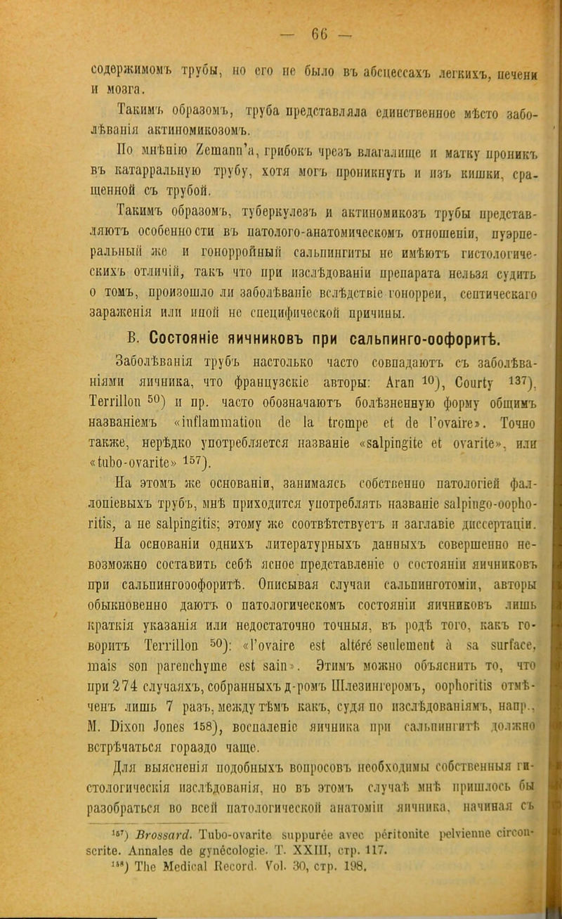 содержимомъ труоы, но его не было въ абсцессахъ легкихъ, печени и мозга. Такимъ образомъ, труба представляла единственное мѣсто забо- лѣванія актиномикозомъ. По мнѣнію Хешапп’а, грибокъ чрезъ влагалище и матку проникъ въ катарральную трубу, хотя могъ проникнуть и изъ кишки, сра- щенной съ трубой. Такимъ образомъ, туберкулезъ и актиномикозъ трубы представ- ляютъ особенности въ натолого-анатомическомъ отпошепіи, пуэрпе- ральный же и гонорройный сальпингиты не имѣютъ гистологиче- скихъ отличій, такъ что при изслѣдованіи препарата нельзя судить о томъ, произошло ли заболѣваніе вслѣдствіе гонорреи, септическаго зараженія или иной нс специфической причины. В. Состояніе яичниковъ при сальпинго-оофоритѣ. Заболѣванія трубъ настолько часто совпадаютъ съ заболѣва- ніями яичника, что французскіе авторы: Агап 10), СошТу 137). Теггіііоп 50) п пр. часто обозначаютъ болѣзненную форму общимъ названіемъ «іпПаштаііоп бе Іа Петре еі бе Гоѵаіге». Точно также, нерѣдко употребляется названіе «заіріп^ііе еі оѵагііе», или «кЬо-оѵагНе» 157). На этомъ же основаніи, занимаясь собственно патологіей фал- лопіевыхъ трубъ, мнѣ приходится употреблять названіе за1рін§о-оорЬо- гШз, а не заіріп^іііз; этому же соотвѣтствуетъ и заглавіе диссертаціи. На основаніи однихъ литературныхъ данныхъ совершенно не- возможно составить себѣ ясное представленіе о состояніи яичниковъ при сальпингооофоритѣ. Описывая случаи сальпинготомін, авторы обыкновенно даютъ о патологическомъ состояніи яичниковъ лишь краткія указанія или недостаточно точныя, въ родѣ того, какъ го- воритъ Теггіііоп 50): «Гоѵаіге езі аіібгб зеніешепі а за зшТасе, піаіз зоп рагепсЬуше езі заіп». Этимъ можно объяснить то, что при 274 случаяхъ, собранныхъ д-ромъ Шлезингеромъ, оорЬогіІіз отмѣ- ченъ лишь 7 разъ, между тѣмъ какъ, судя по изслѣдованіямъ, наир., М. Эіхоп бопез 158), воспаленіе яичника при сальпингитѣ должно встрѣчаться гораздо чаще. Для выясненія подобныхъ вопросовъ необходимы собственныя ги- стологическія изслѣдованія, но въ этомъ случаѣ мнѣ пришлось бы разобраться во всей патологической анатоміи яичника, начиная съ 1бГ) Вгоззагсі. ТиЬо-оѵагіІе зирригёе аѵес рбгііопііе реіѵіеппе сігс-оп- зегііе. Аппаіез сіе дупёсоіодіе. Т. XXIII, стр. 117. 1И) ТІіс МебісаІ Кесогб. Ѵоі. 30, стр. 198.