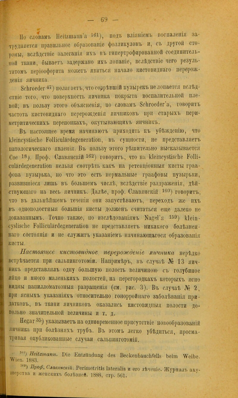 По словамъ Ііеіішаип’а 161), подъ вліяніемъ воспаленія за- трудняется правильное образованіе фолликуловъ и, съ другой сто- роны, вслѣдствіе залеганія ихъ въ гипертрофированной соединитель- ной ткани, бываетъ задержано ихъ лопаніе, вслѣдствіе чего резуль- татомъ періоофорнта можетъ явиться начало кистовиднаго перерож- денія яичника. ЗсЬгоейег47) полаі аетъ, что согрѣвшій пузырекъ не лопается вслѣд- ствіе того, что поверхность яичника покрыта воспалительной пле- вой; въ пользу этого объясненія, по словамъ Зсіігоесіег’а, говоритъ частота кистовиднаго перерожденія яичниковъ при старыхъ пери- метритпческнхъ перепонкахъ, окутывающихъ яичникъ. Въ настоящее время начинаютъ приходить къ убѣжденію, что кіеіпсузіівсііе Роііісиіагйе&епегаііоп, вч» сущности, не представляетъ патологическаго явленія. Въ пользу этого рѣшительно высказывается Сое 18;. Дроф. Славянскій162) говоритъ, что на кіеіисувіівсііе РоІІі- сиіагсіе^епегаііоп нельзя смотрѣть какъ на ретенціонныя кисты граа- фова пузырька, но что это есть нормальные граафовы пузырьки, развившіеся лишь въ большемъ числѣ, вслѣдствіе раздраженія, дѣй- ствующаго на весь яичникъ. Далѣе, проф. Славянскій 16°) говоритъ, что въ дальнѣйшемъ теченіи они запустѣваютъ, переходъ же ихъ въ однополостныя большія кисты долженъ считаться еще далеко не доказаннымъ. Точно также, но изслѣдованіямъ Ка&еГя 159) кіеіп- сузіізсііе РоШссПагйе&епегаДоп не представляетъ никакого болѣзнен- наго состоянія и не служитъ указаніемъ начинающагося образованія кисты. Настоящее кистовидное перерожденіе яичника нерѣдко встрѣчается при салышнготоміи. Напримѣръ, въ случаѣ № 13 яич- никъ представлялъ одну большую полость величиною съ голубиное яйцо и много маленькихъ полостей, на перегородкахъ которыхъ ясно видны напилломатозныя разращенія (см. рис. 3). Въ случаѣ № 2, при ясныхъ указаніяхъ относительно гонорройнаго заболѣванія при- датковъ, въ ткани яичниковъ оказались кистовидныя полости до- вольно значительной величины и т. д. Не§аг 35) указываетъ на одновременное присутствіе новообразованій яичника при болѣзняхъ трубъ. Въ этомъ легко убѣдиться, просма- тривая опубликованные случаи сальпинготомій. ,ь|) Неіітапп. І)іо ЕпШіпсІипд йез ВескѳпЬаисІіГеІІз Ьеіш \ѴеіЬе. ЧѴіеп. 1883. 10,) пР°Ф. Славинскій. Регітеігіііз Іаѣегаііз и ого лѣченіе. Журналъ аку- шерства и женскихъ болѣзней. 1888, стр. 5(31. ■
