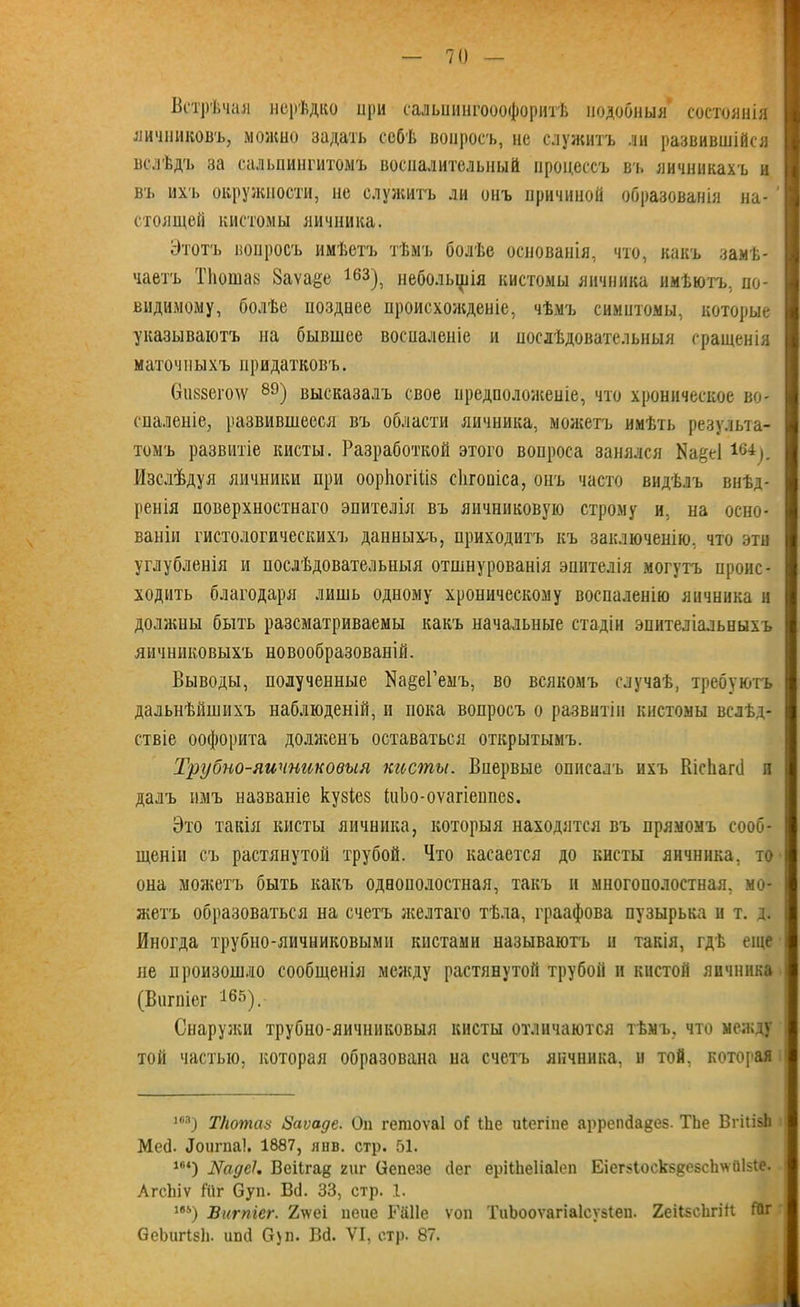 Встрѣчая нерѣдко при сальиингооофоритѣ подобныя состоянія яичниковъ, можно задать себѣ вопросъ, не служитъ ли развившійся вслѣдъ за сальпингитомъ воспалительный процессъ вч. яичникахъ и въ ихъ окружности, не служитъ ли онъ причиной образованія на- ' стоящей кистомы яичника. Этотъ вопросъ имѣетъ тѣмъ болѣе основанія, что, какъ замѣ- чаетъ ТЬошаз 8аѵа#е 163), небольшія кистомы яичника имѣютъ, по- видимому, болѣе позднее происхожденіе, чѣмъ симптомы, которые указываютъ на бывшее воспаленіе и послѣдовательныя сращенія маточныхъ придатковъ. 0іі8зего\ѵ 89) высказалъ свое предположеніе, что хроническое во- спаленіе, развившееся въ области яичника, можетъ имѣть результа- томъ развитіе кисты. Разработкой этого вопроса занялся Иа^еІ 16і). Изслѣдуя яичники при ооріюгйіз сіігопіса, онъ часто видѣлъ внѣд- ренія поверхностнаго эпителія въ яичниковую строму и. на осно- ваніи гистологическихъ данныхъ, приходитъ къ заключенію, что эти углубленія и послѣдовательныя отшнурованія эпителія могутъ проис- ходить благодаря лишь одному хроническому воспаленію яичника и должны быть разсматриваемы какъ начальные стадіи эпителіальныхъ яичниковыхъ новообразованій. Выводы, полученные Ма§е1’емъ, во всякомъ случаѣ, требуютъ дальнѣйшихъ наблюденій, и пока вопросъ о развитіи кистомы вслѣд- ствіе оофорита долженъ оставаться открытымъ. Трубно-яичниковыя кисты. Впервые описалъ ихъ Кісііапі л далъ имъ названіе кувіез ВіЬо-оѵагіенпез. Это такія кисты яичника, которыя находятся въ прямомъ сооб- щеніи съ растянутой трубой. Что касается до кисты яичника, то она можетъ быть какъ одвополостная, такъ и многополостная, мо- жетъ образоваться на счетъ желтаго тѣла, граафова пузырька и т. д. Иногда трубно-яичниковыми кистами называютъ и такія, гдѣ еще не произошло сообщенія между растянутой трубой и кистой яичника (Вигпіег 165). Снаружи трубно-яичниковыя кисты отличаются тѣмъ, что между той частью, которая образована на счетъ яичника, и той. которая ш) ТІютаз Ваѵаде. Он гетоѵаі оі іЬе иіегіпе аррепйадез. ТЬе ВгіІізЬ Месѣ Зоигпа!. 1887, янв. стр. 51. 1в<) ВеіІга§ гиг Сепезе бег ерііііеііаіеп ЕіегзІоск88С5сЬ\ѵйІ5Іе. АгсЬіѵ Йіг Суп. В(]. 33, стр. 1. 1в&) Вигпіег. 2\ѵеі пеие Рйііе ѵоп ТиЪооѵагіаІсузіеи. 2еіІзсЬгіН ГОг СеЬшЧзЬ. ипй 0)п. ВЙ. VI, стр. 87.