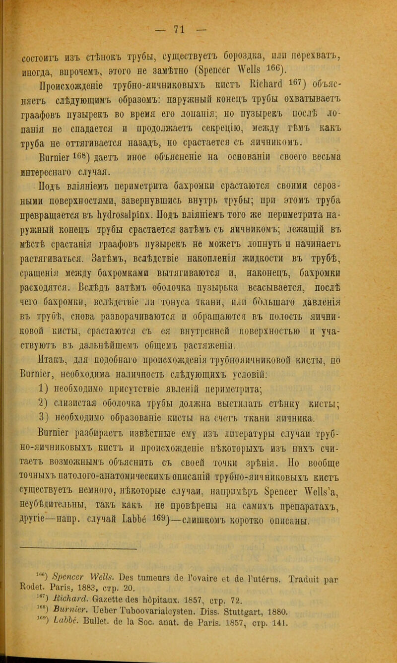 состоитъ изъ стѣнокъ трубы, существуетъ бороздка, или перехватъ, иногда, впрочемъ, этого не замѣтно (Зрепсег \Ѵе11з 16С). Происхожденіе трубно-яичниковыхъ кистъ Шсііапі 167) объяс- няетъ слѣдующимъ образомъ: наружный конецъ трубы охватываетъ граафовъ пузырекъ во время его лонанія; но пузырекъ послѣ ло- панія не спадается и продолжаетъ секрецію, между тѣмъ какъ труба не оттягивается назадъ, но срастается съ яичникомъ, Вигпіег16Ь) даетъ иное объясненіе на основаніи своего весьма интереснаго случая. Подъ вліяніемъ периметрита бахромки срастаются своими сероз- ными поверхностями, завернувшись внутрь трубы; при этомъ труба превращается въ Ьусігозаіріпх. Подъ вліяніемъ того же периметрита на- ружный конецъ трубы срастается затѣмъ съ яичникомъ; лежащій въ мѣстѣ срастанія граафовъ нузырекъ не можетъ лопнуть н начинаетъ растягиваться. Затѣмъ, вслѣдствіе накопленія жидкости въ трубѣ, сращенія между бахромками вытягиваются и, наконецъ, бахромки расходятся. Вслѣдъ затѣмъ оболочка пузырька всасывается, послѣ чего бахромки, вслѣдствіе ли тонуса ткани, или большаго давленія въ трубѣ, снова разворачиваются и обращаются въ полость яични- ковой кисты, срастаются съ ея внутренней поверхностью и уча- ствуютъ въ дальнѣйшемъ общемъ растяженіи. Итакъ, для подобнаго происхожденія трубнояичниковой кисты, по Вигпіег, необходима наличность слѣдующихъ условій: 1) необходимо присутствіе явленій периметрита; 2) слизистая оболочка трубы должна выстилать стѣнку кисты; 3) необходимо образованіе кисты на счетъ ткани яичника, Вигпіег разбираетъ извѣстные ему изъ литературы случаи труб- но-яичниковыхъ кистъ и происхожденіе нѣкоторыхъ изъ нихъ счи- таетъ возможнымъ объяснить съ своей точки зрѣнія. Но вообще точныхъ патолого-анатомическихъ описаній трубно-яичниковыхъ кистъ существуетъ немного, нѣкоторые случаи, напримѣръ Зренсег ІѴеІІз’а, неубѣдительны, такъ какъ не провѣрены на самихъ препаратахъ, другіе—напр. случай ЬаЪЪе 169)—слишкомъ коротко описаны. ”) Ьрепссг \ѴеШ. І)ез Ішпечгз сіе 1’оѵаіге еЬ сіе ІЧііёгиз. ТгайиіЬ раг Косіеі. Рагіз, 1883, стр. 20. т) ПісПагй. ОагеМе сіез Ьбрііаих. 1857, стр. 72. ’я) Вигпіег. ТІеЪег ТиЬооѵагіаІсузІеп. Бізз. Зіии^агі, 1880. 30я) іаЪЫ. Виііеі. сіе Іа 8ос. апаі. сіе Рагіз. 1857, стр. 141.