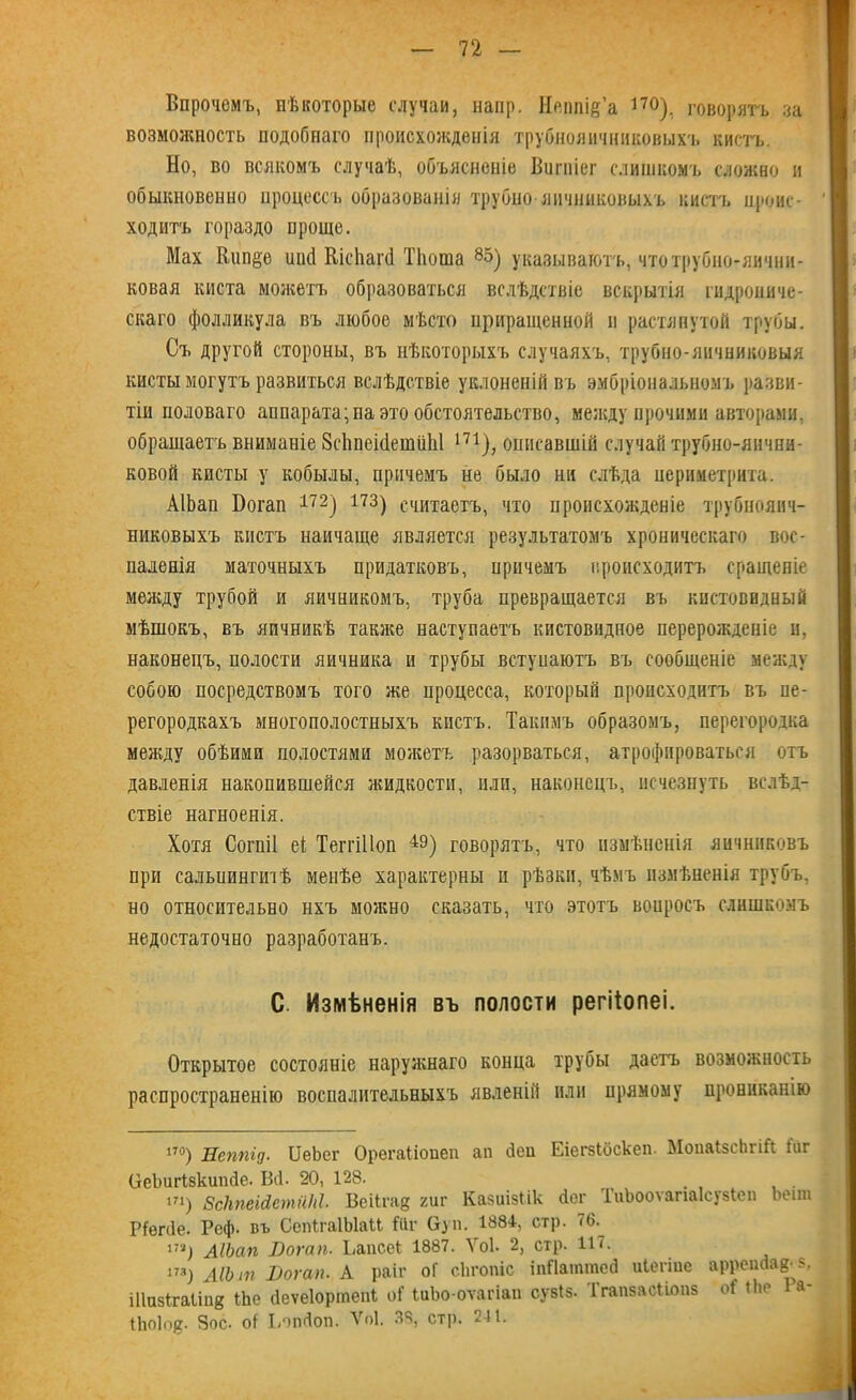 Впрочемъ, нѣкоторые случаи, напр. Иеіші&а 17°), говорятъ за возможность подобнаго происхожденія трубнояичннковыхъ кистъ. Но, во всякомъ случаѣ, объясненіе Вигніег слишкомъ сложно и обыкновенно процессъ образованія трубно яичниковыхъ кистъ нроис- | ходитъ гораздо проще. Мах Кип§е ипсі Кісііагб ТЬоша 8&) указываютъ, чтотрубно-яични- ковая киста можетъ образоваться вслѣдствіе вскрытія гидропиче- скаго фолликула въ любое мѣсто приращенной п растянутой трубы. Съ другой стороны, въ нѣкоторыхъ случаяхъ, трубно-яичниковыя кисты могутъ развиться вслѣдствіе уклоненій въ эмбріональномъ разви- тіи половаго аппарата; па это обстоятельство, между прочими авторами, обращаетъ вниманіе 8с1іпеі(1еши1і1 171), описавшій случай трубно-яичпи- ковой кисты у кобылы, причемъ не было ни слѣда периметрита. АІЬап Боган 172) 173) считаетъ, что происхожденіе трубнояич- никовыхъ кистъ наичаще является результатомъ хроническаго вос- паленія маточныхъ придатковъ, причемъ происходитъ сращеніе между трубой и яичникомъ, труба превращается въ кистовидный мѣшокъ, въ яичникѣ также наступаетъ кистовидное перерожденіе и, наконецъ, полости яичника и трубы встуиаютъ въ сообщеніе между собою посредствомъ того же процесса, который происходитъ въ пе- регородкахъ многополостныхъ кистъ. Такимъ образомъ, перегородка между обѣими полостями можетъ разорваться, атрофироваться отъ давленія накопившейся яшдкости, или, наконецъ, исчезнуть вслѣд- ствіе нагноенія. Хотя Согпіі еі ТелтіПоп 4Э) говорятъ, что измѣненія яичниковъ при сальиингіпѣ менѣе характерны и рѣзки, чѣмъ измѣненія трубъ, но относительно нхъ можно сказать, что этотъ вонросъ слишкомъ недостаточно разработанъ. С. Измѣненія въ полости регііопеі. Открытое состояніе наружнаго конца трубы даетъ возможность распространенію воспалительныхъ явленій или прямому прониканію 170) Неппід. БеЬег Орегаііопеп ап Леи Еіегзіоскеп. МопаІзсЬгій іиг (ЗеЬшТзкипйе. Віі. 20, 128. ш) ВсНпеШтиМ. Веіісад гиг Казиізіік іег ГиЬооѵапаІсузЬеп Ьеіт Ріепіе. Реф. въ СепІгаІЫаМ №г буп. 1884, стр. 76.^ 171) АІЬап Вогап. Ранее! 1887. Уоѣ 2, стр. 117. 173) ЛІЬт Вогап. А раіг оГ сЬгопіс іпЛаіпгасд иіегіие аррепйав з, іііизігаііпй ІЬе сіеѵеіортепі о! ЬиЬо-оѵагіап сузіз. Ігапзасііопз оі Ніе Ра 1Ьо1о0. Зое. оі ІіОпДоп. Ѵоі. 38, стр. 211.