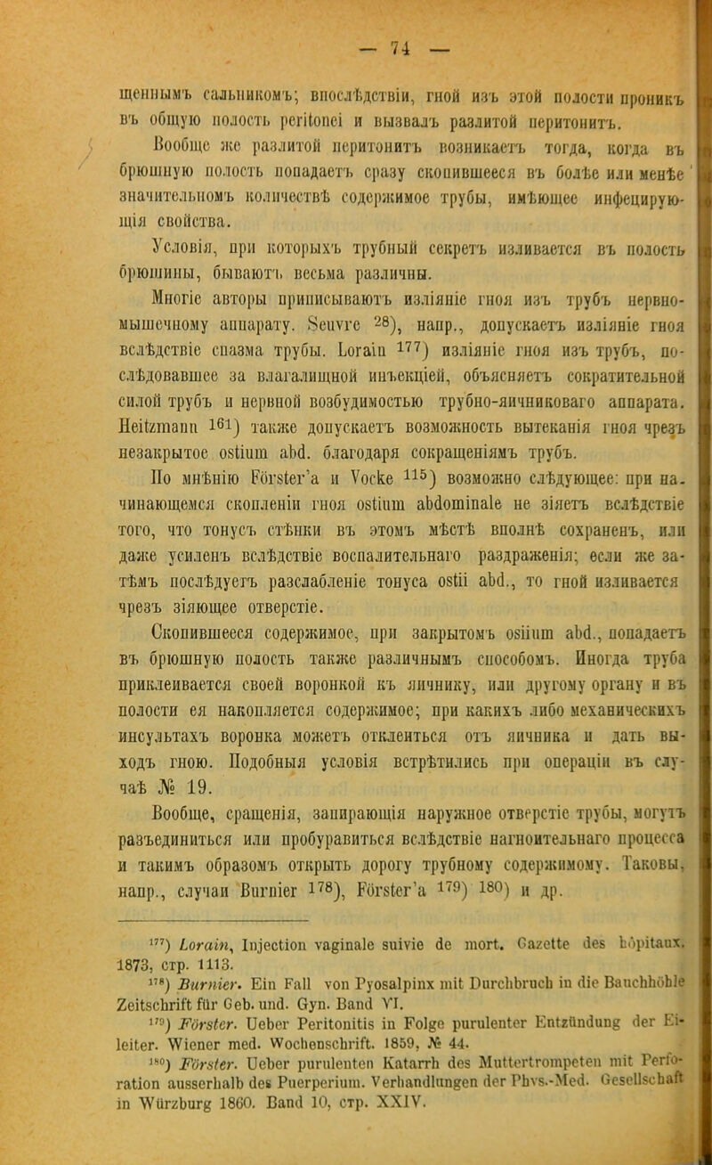 щепнымъ сальникомъ; впослѣдствіи, гной изъ этой полости проникъ въ общую полость регііопеі и вызвалъ разлитой перитонитъ. Вообще же разлитой перитонитъ возникаетъ тогда, когда въ брюшную полость попадаетъ сразу скопившееся въ болѣе или менѣе значительномъ количествѣ содержимое трубы, имѣющее инфецирую- іція свойства. гз I « Условія, при которыхъ трубный секретъ изливается въ полость И брюшины, бываютч» весьма различны. Многіе авторы приписываютъ изліяніе гноя изъ трубъ нервно- мышечному аппарату. Зеиѵгс 28), нанр., допускаетъ изліяніе гноя вслѣдствіе спазма трубы. Ьогаіп 177) изліяніе гноя изъ трубъ, по- слѣдовавшее за влагалищной инъекціей, объясняетъ сократительной силой трубъ и нервной возбудимостью трубно-яичниковаго аппарата. НеШтапп і61) также допускаетъ возможность вытеканія гноя чрезъ незакрытое озііиш аМ. благодаря сокращеніямъ трубъ. Но мнѣнію Рбгзіег’а и Ѵоске 115) возможно слѣдующее: при на. чинающемся скопленіи гноя озііиш аЬботіпаІе не зіяетъ вслѣдствіе того, что тонусъ стѣнки въ этомъ мѣстѣ вполнѣ сохраненъ, или далее усиленъ вслѣдствіе воспалительнаго раздраженія; если лее за- тѣмъ послѣдуетъ разслабленіе тонуса озііі аМ., то гной изливается чрезъ зіяющее отверстіе. Скопившееся содержимое, при закрытомъ озіішп аЬй., попадаетъ въ брюшную полость также различнымъ способомъ. Иногда труба приклеивается своей воронкой къ яичнику, или другому органу и въ полости ея накопляется содерлшмое; при какихъ либо механическихъ инсультахъ воронка можетъ отклеиться отъ яичника и дать вы- ходъ гною. Подобныя условія встрѣтились при операціи въ слу- чаѣ № 19. Вообще, сращенія, запирающія наруяшое отверстіе трубы, могучъ I разъединиться или пробуравиться вслѣдствіе нагноительнаго процесса и такимъ образомъ открыть дорогу трубному содержимому. Таковы, наир., случаи Вигпіег 178), Рбгвіег’а 179) 18°) и др. 177) іогаіп, Ііцесііоп ѵадіпаіе зиіѵіе сіе шогі. Оагеііе йез Ьбрііаих. 1873, стр. 1113. 17В) Вигпіег. Еіп Раіі ѵоп Руозаіріпх шіЬ БигсЬЬгисЬ іп <ііс ВаисЬЬоЫе 2еіізсЪгі11 Шг СеЪ. ипй. Суп. Вапй VI. 17°) Вогзісг. ІДеЬег Регііопіііз іп Еоіде ригиіепіег Епігііпйип^ <іег Ьі- Іеііег. ѴѴіепсг шей. ѴѴосІіопзсЬгіГі. 1859, № 44. “°) Гбгзіег. ІДсЪег рипііепіеп КаІаггЬ сісз Миііегіготреіеп тіі РегГо- гаііоп аиззсгЬаІЬ сіе* Риегрегіит. ѴегІіапЛип^еп йег РЬѵз.-Мей. Ое5е11зсЬаЙ іп УѴипгЬигк 1860. Вапіі 10, стр. XXIV.