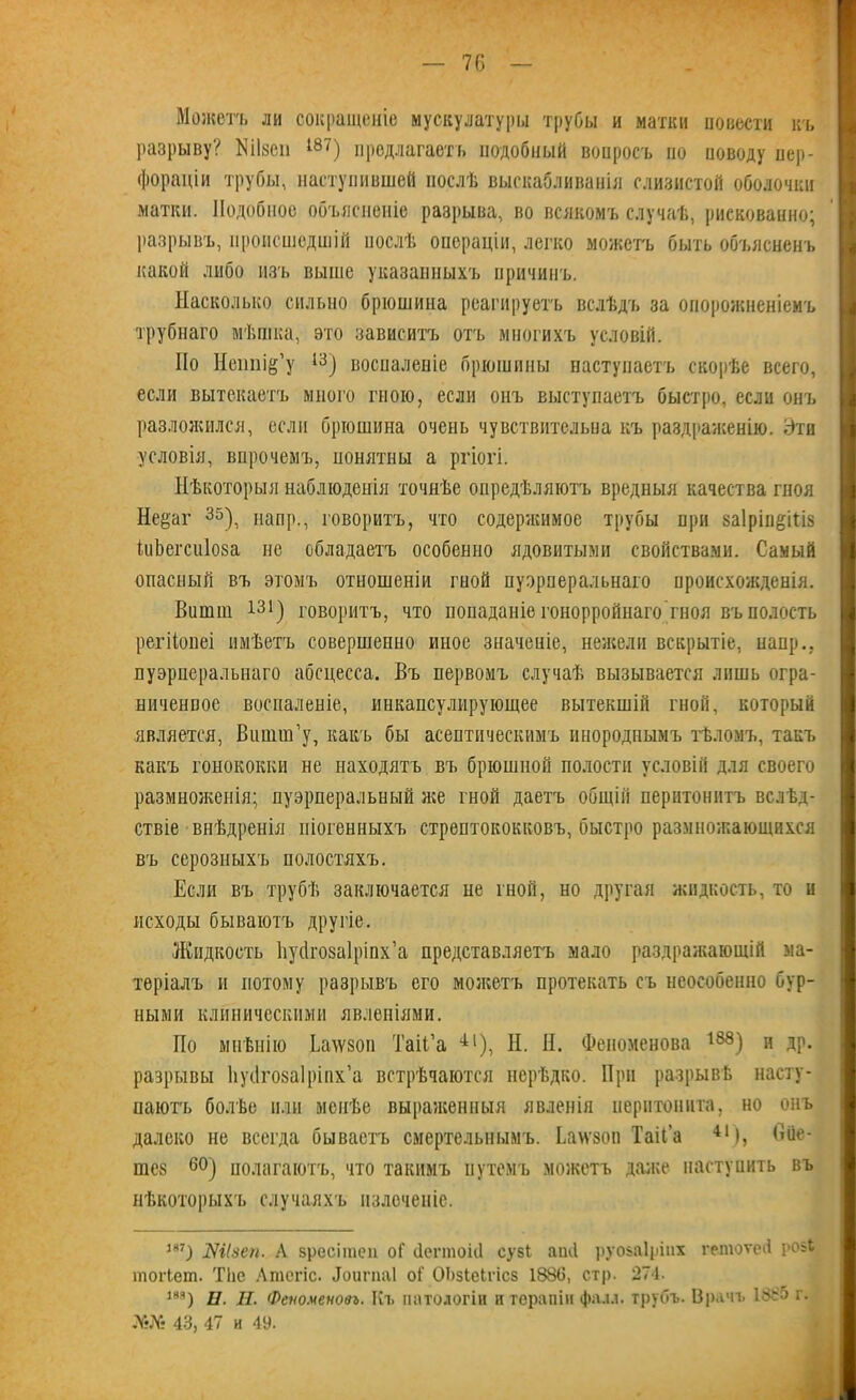 Можетъ ли сокращеніе мускулатуры трубы и матки повести къ разрыву? Шзсп Ш7) предлагаетъ подобный вопросъ по иоводу пер- фораціи трубы, наступившей послѣ выскабливанія слизистой оболочки матки. Подобное объясненіе разрыва, во всякомъ случаѣ, рискованно; I разрывъ, происшедшій послѣ операціи, легко можетъ быть объясненъ какой либо изъ выше указанныхъ причинъ. Насколько сильно брюшина реагируетъ вслѣдъ за опорожненіемъ трубнаго мѣшка, это зависитъ отъ многихъ условій. По Нешііё’у 13) воспаленіе брюшины наступаетъ скорѣе всего, если вытекаетъ много гною, если онъ выступаетъ быстро, если онъ разложился, если брюшина очень чувствительна къ раздраженію. Эти условія, впрочемъ, понятны а ргіогі. Нѣкоторыя наблюденія точнѣе опредѣляютъ вредныя качества гноя Не^аг 35), напр., говоритъ, что содержимое трубы при ваіріпёіііз іиЬегсиІова не обладаетъ особенно ядовитыми свойствами. Самый опасный въ этомъ отношеніи гной пуэрперальнаго происхожденія. Вишш 131) говоритъ, что попаданіе гонорройнаго'гноя въ полость I регііопеі имѣетъ совершенно иное значеніе, нежели вскрытіе, папр., пуэрперальнаго абсцесса. Въ первомъ случаѣ вызывается лишь огра- ниченное воспаленіе, инкапсулирующее вытекшій гной, который является, Віішш’у, какъ бы асептическимъ инороднымъ тѣломъ, такъ какъ гонококки не находятъ въ брюшной полости условій для своего размноженія; пуэрперальный же гной даетъ общій перитонитъ вслѣд- ствіе внѣдренія піогенныхъ стрептококковъ, быстро размножающихся въ серозныхъ полостяхъ. Если въ трубѣ заключается не гной, но другая жидкость, то и исходы бываютъ другіе. Жидкость Ііусігозаіріих’а представляетъ мало раздражающій ма- теріалъ и потому разрывъ его можетъ протекать съ неособенно бур- ными клиническими явленіями. По мнѣнію Ьаѵѵвоп ТаіГа 41), Н. Н. Фепоменова 188) и др. разрывы Ііуіігозаіріпх’а встрѣчаются нерѣдко. При разрывѣ насту- паютъ болѣе или менѣе выраженныя явленія перитонита, но онъ далеко не всегда бываетъ смертельнымъ. Ьаѵзоп ТаіГа 4І), О Ле- тев 60) полагаютъ, что такимъ путемъ можетъ даже наступить въ нѣкоторыхъ случаяхъ пзлоченіе. 1Я7) Шізеп. А зресігаеп оГ <1еппоЫ сузі аікі руозаіріих гетоѵей ро8$ тогіет. ТІіе Лтсгіс. Доигпаі оі' ОЬзІеЬгісз 138(3, стр. 274. т) 11. П. Феноменовъ. Къ патологіи п терапіи фалл, трубъ. Врачъ 1335 г. 43, 47 и 49.