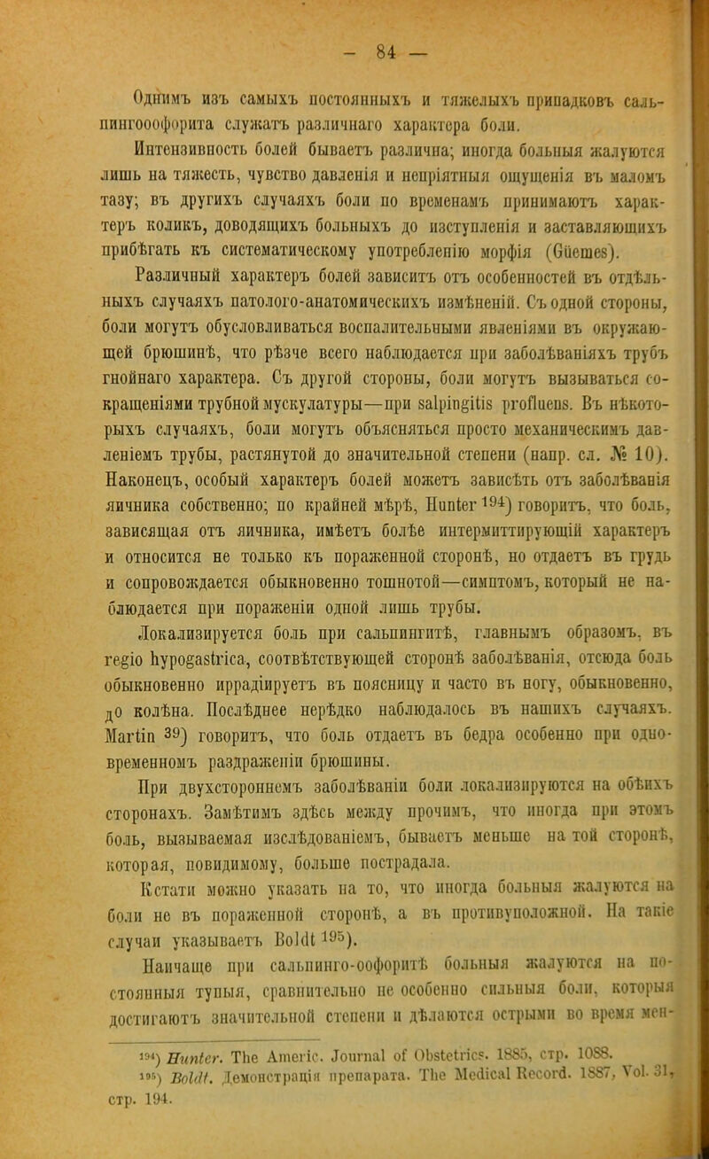 Однимъ изъ самыхъ постоянныхъ и тяжелыхъ припадковъ саль- пингооофорита служатъ различнаго характера боли. Интензивпость болей бываетъ различна; иногда больныя жалуются лишь на тяжесть, чувство давленія и непріятныя ощущенія въ маломъ тазу; въ другихъ случаяхъ боли по временамъ принимаютъ харак- теръ коликъ, доводящихъ больныхъ до изступленія и заставляющих!» прибѣгать къ систематическому употребленію морфія (бііешез). Различный характеръ болей зависитъ отъ особенностей въ отдѣль- ныхъ случаяхъ патолого-анатомическихъ измѣненій. Съ одной стороны, боли могутъ обусловливаться воспалительными явленіями въ окружаю- щей брюшинѣ, что рѣзче всего наблюдается нри заболѣваніяхъ трубъ гнойнаго характера. Съ другой стороны, боли могутъ вызываться со- вращеніями трубной мускулатуры—при 8а1рін§іІІ8 ргоПиенз. Въ нѣкото- рыхъ случаяхъ, боли могутъ объясняться просто механическимъ дав- леніемъ трубы, растянутой до значительной степени (напр. сл. № 10). Наконецъ, особый характеръ болей можетъ зависѣть отъ заболѣванія яичника собственно; по крайней мѣрѣ, Нипіег194) говоритъ, что боль, зависящая отъ яичника, имѣетъ болѣе интермиттнрующій характеръ и относится не только къ пораженной сторонѣ, но отдаетъ въ грудь и сопровождается обыкновенно тошнотой—симптомъ, который не на- блюдается при пораженіи одной лишь трубы. Локализируется боль при сальпингитѣ, главнымъ образомъ, въ ге§іо Ьуро§а8Ігіса, соотвѣтствующей сторонѣ заболѣванія, отсюда боль обыкновенно иррадіируетъ въ поясницу и часто въ ногу, обыкновенно, до колѣна. Послѣднее нерѣдко наблюдалось въ нашихъ случаяхъ. Магііп 39) говоритъ, что боль отдаетъ въ бедра особенно при одно- временномъ раздраженіи брюшины. При двухстороннемъ заболѣваніи боли локализируются на обѣихъ сторонахъ. Замѣтимъ здѣсь между прочимъ, что иногда при этомъ боль, вызываемая изслѣдованіемъ, бываетъ меньше на той сторонѣ, которая, невидимому, больше пострадала. Кстати можно указать на то, что иногда больныя жалуются на боли не въ пораженной сторонѣ, а въ противоположной. На такіе случаи указываетъ ВоПП 195). Нанчаще при сальпинго-оофоритѣ больныя жалуются на по- стоянныя тупыя, сравнительно не особенно сильныя боли, которыя достигаютъ значительной степени и дѣлаются острыми во время мен- 194) Еюгісг. Тііе Атегіс. .Іоигпаі оГ ОЬзІеІгісе. 1885, стр. 1088. 195) ВоМІ. Демонстраціи препарата. ТЬе Мейісаі Кесогй. 1887, ѴоЬ 31т стр. 194.