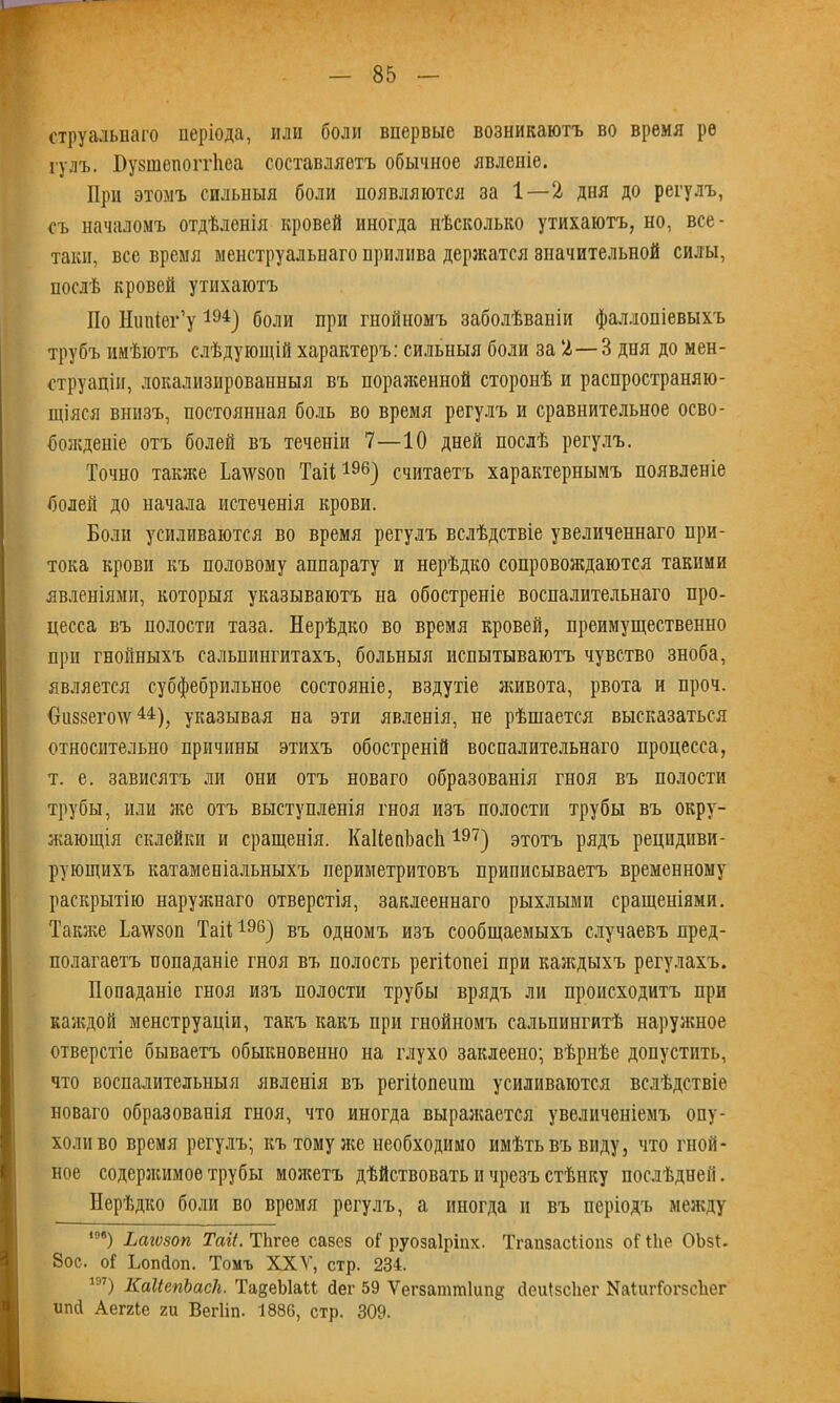 струальваго періода, или боли впервые возникаютъ во время ре гулъ. Пузшепоітііеа составляетъ обычное явленіе. При этомъ сильныя боли появляются за 1 — 2 дня до регулъ, съ началомъ отдѣленія кровей иногда нѣсколько утихаютъ, но, все- таки, все время менструальнаго прилива держатся значительной силы, послѣ кровей утихаютъ По Нипіег’у 494) боли при гнойномъ заболѣваніи фаллопіевыхъ трубъ имѣютъ слѣдующій характеръ: сильныя боли за 2—3 дня до мен- струаціи, локализированныя въ пораженной сторонѣ и распространяю- щіяся внизъ, постоянная боль во время регулъ и сравнительное осво- божденіе отъ болей въ теченіи 7—10 дней послѣ регулъ. Точно также Ьалѵзоті Таіі196) считаетъ характернымъ появленіе болей до начала истеченія крови. Боли усиливаются во время регулъ вслѣдствіе увеличеннаго при- тока крови къ половому аппарату и нерѣдко сопровождаются такими явленіями, которыя указываютъ на обостреніе воспалительнаго про- цесса въ полости таза. Нерѣдко во время кровей, преимущественно при гнойныхъ сальпингитахъ, больныя испытываютъ чувство зноба, является субфебрильное состояніе, вздутіе живота, рвота и проч. Ошззешѵ44), указывая на эти явленія, пе рѣшается высказаться относительно причины этихъ обостреній воспалительнаго процесса, т. е. зависятъ ли они отъ новаго образованія гноя въ полости трубы, или же отъ выступленія гноя изъ полости трубы въ окру- жающія склейки и сращенія. КаНепЬасІі197) этотъ рядъ рецидиви- рующихъ катаменіальныхъ периметритовъ приписываетъ временному раскрытію наружнаго отверстія, заклееннаго рыхлыми сращеніями. Также Ба\ѵзоп Таіі196) въ одномъ изъ сообщаемыхъ случаевъ пред- полагаетъ попаданіе гноя въ полость регііопеі при каждыхъ регулахъ. Попаданіе гноя изъ полости трубы врядъ ли происходитъ при каждой менструаціи, такъ какъ при гнойномъ сальпингитѣ наружное отверстіе бываетъ обыкновенно на глухо заклеено; вѣрнѣе допустить, что воспалительныя явленія въ репіопешн усиливаются вслѣдствіе новаго образованія гноя, что иногда выражается увеличеніемъ опу- холи во время регулъ; къ тому же необходимо имѣть въ виду, что гной- ное содерэкимое трубы мозкетъ дѣйствовать и чрезъ стѣнку послѣдней. Нерѣдко боли во время регулъ, а иногда и въ періодъ между 10в) Ьагѵвоп Таіі. ТЬгее сазез оі руозаіріііх. ТгапзасПопз оі Піе ОЬзІ. 8ос. оі Ьопйоп. Томъ XXV, стр. 234. 1ЭТ) КаИепЪасІг. Та§еЫаМ Пег 59 Ѵегзаттіипд йеиізсЬег ЫаІиіТогзсЪег ипй Аеггіе ги Вегііп. 1886, стр. 309.