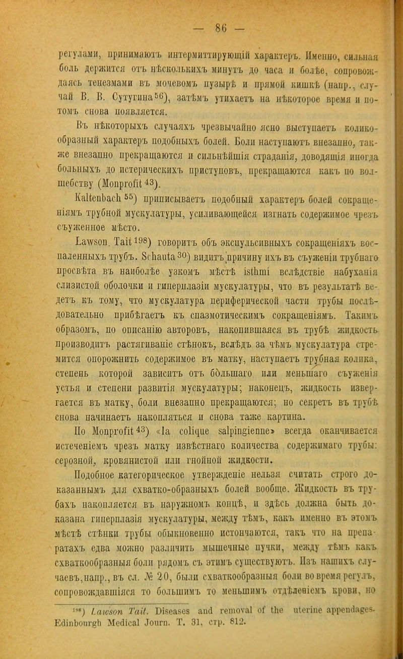 регулами, принимаютъ интермиттирующій характеръ. Именно, сильная боль держится отъ нѣсколькихъ минутъ до часа и болѣе, сопровож- даясь тенезмами въ мочевомъ пузырѣ и прямой кишкѣ (наир., слу- чай В. В. Сутугина5^), затѣмъ утихаетъ на нѣкоторое время и по- томъ снова появляется. Въ нѣкоторыхъ случаяхъ чрезвычайно ясно выступаетъ колико- образный характеръ подобныхъ болей. Боли наступаютъ внезапно, так- же внезапно прекращаются и сильнѣйшія страданія, доводящія иногда больныхъ до истерическихъ приступовъ, прекращаются какъ по вол- шебству (МопргоШ 43,). КаИепЬасІі55) приписываетъ подобный характеръ болей сокраще- ніямъ трубной мускулатуры, усиливающейся изгнать содержимое чрезъ съуженыое мѣсто. Ба\ѵ80іі. Таіі 198) говоритъ объ эксиульсивныхъ сокращеніяхъ вос- паленныхъ трубъ. Згііаиіа30) видитъ причину ихъ въ съуженін трубпаго просвѣта въ наиболѣе узкомъ мѣстѣ ізШші вслѣдствіе набуханія слизистой оболочки и гиперплазіи мускулатуры, что въ результатѣ ве- детъ къ тому, что мускулатура периферической части трубы послѣ- довательно прибѣгаетъ къ спазмотическнмъ сокращеніямъ. Такимъ образомъ, по описанію авторовъ, накопившаяся въ трубѣ жидкость производитъ растягиваніе стѣнокъ, вслѣдъ за чѣмъ мускулатура стре- мится опорожнить содержимое въ матку, наступаетъ трубная колика, степень которой зависитъ отъ большаго или меньшаго съуженія устья и степени развитія мускулатуры; наконецъ, жидкость извер- гается въ матку, боли внезапно прекращаются; но секретъ въ трубѣ снова начинаетъ накопляться и снова таже картина. Но МопргоШ43) «Іа соПцие 8а1ріп§іеппе> всегда оканчивается истеченіемъ чрезъ матку извѣстнаго количества содержимаго трубы: серозной, кровянистой или гнойной жидкости. Подобное категорическое утвержденіе нельзя считать строго до- казаннымъ для схватко-образныхъ болей вообще. Жидкость въ тру- бахъ накопляется въ наружномъ концѣ, и здѣсь должна быть до- казана гиперплазія мускулатуры, между тѣмъ, какъ именно въ этомъ мѣстѣ стѣнки трубы обыкновенно нстоичаются, такъ что на препа- ратахъ едва можно различить мышечные пучки, между тѣмъ какъ схваткообразныя боли рядомъ съ этимъ существуютъ. Изъ нашихъ слу- чаевъ,наир., въ ел. .№ 20, были схваткообразныя боли во время регулъ, сопровождавшіяся то большимъ то меньшимъ отдѣленіемъ крови, но т) іагѵзоп Та И. Бізеазез апй гетоѵаі оі’ Ніе иіегіпе аррепйаеез- ЕйіпЬоиг|?Ь Мебісаі Доит. Т. 31, стр. 812.