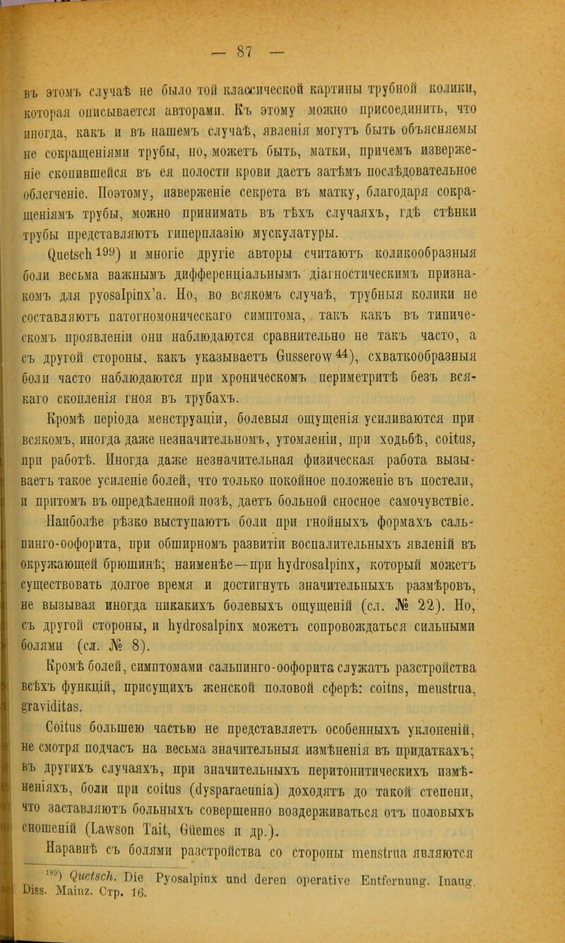 въ этомъ случаѣ не было той классической картины трубной колики, которая описывается авторами. Къ этому можно присоединить, что иногда, какъ и въ нашемъ случаѣ, явленія могутъ быть объясняемы не сокращеніями трубы, но, можетъ быть, матки, причемъ изверже- ніе скопившейся вч> ея полости крови даетъ затѣмъ послѣдовательное облегченіе. Поэтому, изверженіе секрета въ матку, благодаря сокра- щеніямъ трубы, можно принимать въ тѣхъ случаяхъ, гдѣ стѣнки трубы представляютъ гиперплазію мускулатуры. Циеізсіі199) и многіе другіе авторы считаютъ коликообразныя боли весьма важнымъ дифференціальнымъ діагностическимъ призна- комъ для руозаіріпх’а. Но, во всякомъ случаѣ, трубныя колики не составляютъ патогномоническаго симптома, такъ какъ въ типиче- скомъ проявленіи они наблюдаются сравнительно не такъ часто, а съ другой стороны, какъ указываетъ Сгііззеічш44), схваткообразныя боли часто наблюдаются при хроническомъ периметритѣ безъ вся- каго скопленія гноя въ трубахъ. Кромѣ періода менструаціи, болевыя ощущенія усиливаются при всякомъ, иногда даже незначительномъ, утомленіи, при ходьбѣ, соііиз, при работѣ. Иногда даже незначительная физическая работа вызы- ваетъ такое усиленіе болей, что только покойное положеніе въ постели, и притомъ въ опредѣленной позѣ, даетъ больной сносное самочувствіе. Наиболѣе рѣзко выступаютъ боли при гнойныхъ формахъ саль- шшго-оофорита, при обширномъ развитіи воспалительныхъ явленій въ окружающей брюшинѣ; наименѣе—при Ьуйгозаіріпх, который можетъ существовать долгое время и достигнуть значительныхъ размѣровъ, не вызывая иногда никакихъ болевыхъ ощущеній (сл. № 22). Но, съ другой стороны, и Ьусігозаіріпх можетъ сопровождаться сильными болями (сл. № 8). Кромѣ болей, симптомами сальпинго-оофорита служатъ разстройства всѣхъ функцій, присущихъ женской половой сферѣ: соііпз, теіізігиа, ёгаѵШаз. Соііиз большею частью не представляетъ особенныхъ уклоненій, не смотря подчасъ на весьма значительныя измѣненія въ придаткахъ; въ другихъ случаяхъ, при значительныхъ перитонитическихъ измѣ- неніяхъ, боли при соііиз (бузрагаеипіа) доходятъ до такой степени, что заставляютъ больныхъ совершенно воздерживаться отъ половыхъ сношеній (Ьаѵѵзоп Таіі, бііешез и др.). Наравнѣ съ болями разстройства со стороны тепзігиа являются ) ЯШзск. Біе Руозаіріпх иші йегеп орегаііѵе ЕпШгпипе. Іпапг І)і8з. Маіпг. Стр. 16.