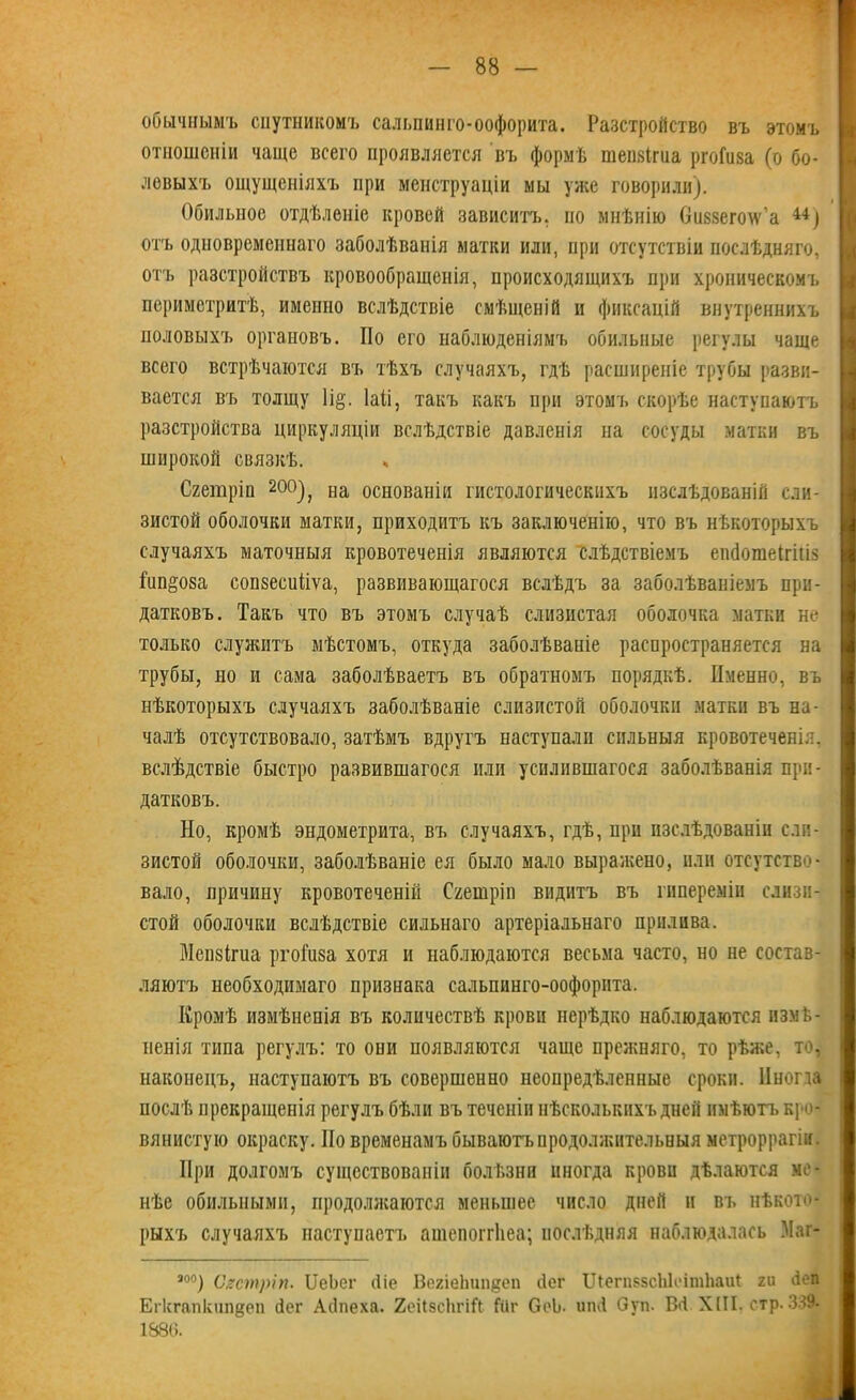 обычнымъ спутникомъ салышнго-оофорита. Разстройство въ этомъ отношеніи чаще всего проявляется въ формѣ шепзігпа ргоГиза (о бо- левыхъ ощущеніяхъ при менструаціи мы уже говорили). Обильное отдѣленіе кровей зависитъ, но мнѣнію Оиззегоіѵ'а 44) отъ одновременнаго заболѣванія матки или, при отсутствіи послѣдняго, отъ разстройствъ кровообращенія, происходящихъ при хроническомъ периметритѣ, именно вслѣдствіе смѣщеній и фиксацій внутреннихъ половыхъ органовъ. По его наблюденіямъ обильные регулы чаще всего встрѣчаются въ тѣхъ случаяхъ, гдѣ расширеніе трубы разви- вается въ толщу 1і§. Іаіі, такъ какъ при этомъ скорѣе наступаютъ разстройства циркуляціи вслѣдствіе давленія на сосуды матки въ широкой связкѣ. Сгетріп 20°), на основаніи гистологическихъ изслѣдованій сли- зистой оболочки матки, приходитъ къ заключенію, что въ нѣкоторыхъ случаяхъ маточныя кровотеченія являются слѣдствіемъ епсіотеігіш Гипноза сопзесиііѵа, развивающагося вслѣдъ за заболѣваніемъ при- датковъ. Такъ что въ этомъ случаѣ слизистая оболочка матки не только служитъ мѣстомъ, откуда заболѣваніе распространяется на трубы, но и сама заболѣваетъ въ обратномъ порядкѣ. Именно, въ нѣкоторыхъ случаяхъ заболѣваніе слизистой оболочки матки въ на- чалѣ отсутствовало, затѣмъ вдругъ наступали сильныя кровотеченія, вслѣдствіе быстро развившагося или усилившагося заболѣванія при- датковъ. Но, кромѣ эндометрита, въ случаяхъ, гдѣ, при изслѣдованіи сли- зистой оболочки, заболѣваніе ея было мало выражено, или отсутство- вало, причину кровотеченій Сгешріп видитъ въ гипереміи слизи- стой оболочки вслѣдствіе сильнаго артеріальнаго прилива. Мепзігиа ргоіиза хотя и наблюдаются весьма часто, но не состав- ляютъ необходимаго признака сальпинго-оофорнта. Кромѣ измѣненія въ количествѣ крови нерѣдко наблюдаются измѣ- ненія типа регулъ: то опи появляются чаще прежняго, то рѣже, то. наконецъ, наступаютъ въ совершенно неопредѣленные сроки, ііногда послѣ прекращенія регулъ бѣли въ теченіи нѣсколькихъ дней имѣютъ кро- вянистую окраску. Но временамъ бываютъ продолжительныя метроррагіи. При долгомъ существованіи болѣзни иногда крови дѣлаются ме- нѣе обильными, продолжаются меньшее число дней и въ нѣкото- рыхъ случаяхъ наступаетъ ашепоггііеа; послѣдняя наблюдалась Маг- — ао°) Сгетріп. ИеЬег йіе ВегіеЬипдеп йог ШегибВсЫсітЬаиІ ги йеп Егкгапкипдеп йег Айпеха. ХеНзсІігій Шг ОоЬ- ипй Оуп. Вй XIII. стр. 339. 1886.