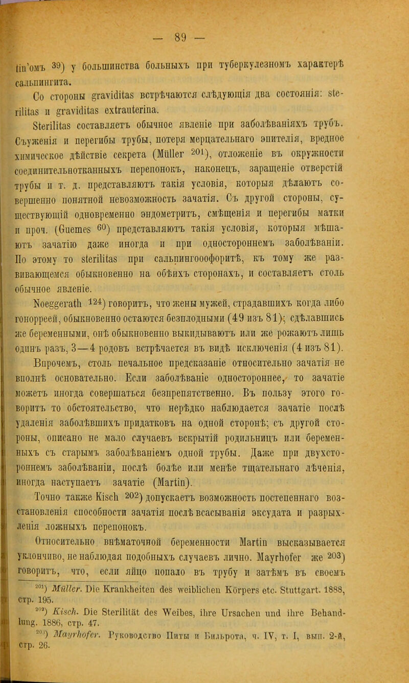 ііп’омъ 39) у большинства больныхъ при туберкулезномъ характерѣ сальпингита. Со стороны ёгаѵісіііаз встрѣчаются слѣдующія два состоянія: зіе- гіШаз и ёхаѵкШаз схігаиіегіна. ЗіегіШаз составляетъ обычное явленіе при заболѣваніяхъ трубъ. Съуженія и перегибы трубы, потеря мерцательнаго эпителія, вредное химическое дѣйствіе секрета (Мііііег 201), отложеніе въ окружности соединительнотканныхъ перепонокъ, наконецъ, заращеніе отверстій трубы п т. д. представляютъ такія условія, которыя дѣлаютъ со- вершенно понятной невозможность зачатія. Съ другой стороны, су- ществующій одновременно эндометритъ, смѣщенія и перегибы матки и проч. (биеіпез 60) представляютъ такія условія, которыя мѣша- ютъ зачатію даже иногда и при одностороннемъ заболѣваніи. По этому то зіегііііаз при сальпингооофоритѣ, къ тому же раз- вивающемся обыкновенно на обѣихъ сторонахъ, и составляетъ столь обычное явленіе. Пое§§егаШ 124) говоритъ, что жены мужей, страдавшихъ когда либо гонорреей, обыкновенно остаются безплодными (49 изъ 81); сдѣлавшись же беременными, онѣ обыкновенно выкидываютъ или же рожаютъ лишь одинъ разъ, 8—4 родовъ встрѣчается въ видѣ исключенія (4 изъ 81). Впрочемъ, столь печальное предсказаніе относительно зачатія не вполнѣ основательно. Если заболѣваніе одностороннее, то зачатіе можетъ иногда совершаться безпрепятственно. Въ пользу этого го- воритъ то обстоятельство, что нерѣдко наблюдается зачатіе послѣ удаленія заболѣвшихъ придатковъ на одной сторонѣ; съ другой сто- роны, описано не мало случаевъ вскрытій родильницъ или беремен- ныхъ съ старымъ заболѣваніемъ одной трубы. Даже при двухсто- роннемъ заболѣваніи, послѣ болѣе или менѣе тщательнаго лѣченія, і иногда наступаетъ зачатіе (Магііп). Точно также Кізсіі 202) допускаетъ возмояшость постепеннаго воз- становленія способности зачатія послѣ всасыванія эксудата и разрых- ленія ложныхъ перепонокъ. Относительно внѣматочной беременности Магііп высказывается уклончиво, не наблюдая подобныхъ случаевъ лично. МаугЬоТег же 203) говоритъ, что, если яйцо попало въ трубу и затѣмъ въ своемъ 201) Мііііег. Віе КгапкЬеііеп сіез лѵеіЫісІіеп Когрегз еіс. ЗіиМ^агі. 1888, стр. 195. 203) Кі8с1і. Біо 8іегіІіІаі сіез УѴсіЬез, іііге ЦгзасЬеп ипй іЬге ВеЬапсІ- Іип{5. 1886, стр. 47. -м) Маугію/'сг. Руководство Питы и Бильрота, ч. IV, т. I, вып. 2-й, ■ стр. 26.