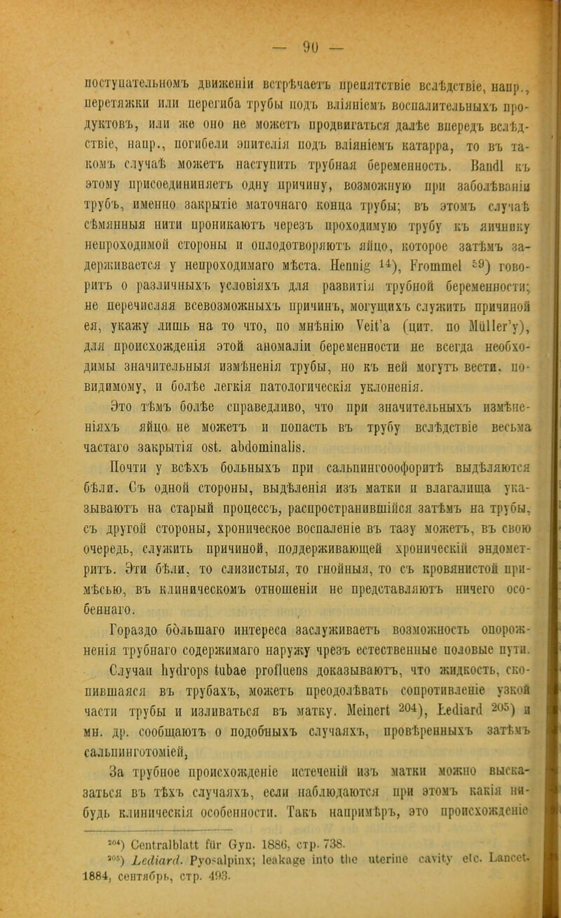 поступательномъ движеніи встрѣчаетъ препятствіе вслѣдствіе, наир., перетяжки или перегиба трубы подъ вліяніемъ воспалительныхъ про- дуктовъ, или же оно не можетъ продвигаться далѣе впередъ вслѣд- ствіе, наир., погибели эпителія подъ вліяніемъ катарра, то въ та- комъ случаѣ можетъ наступить трубная беременность. Вапёі къ этому присоединипяетъ одну причину, возможную при заболѣваніи трубъ, именно закрытіе маточнаго конца трубы; въ этомъ случаѣ сѣмянныя нити проникаютъ черезъ проходимую трубу къ яичнику непроходимой стороны и оплодотворяютъ яйцо, которое затѣмъ за- держивается у непроходимаго мѣста. Непніё 14), Ргошшеі 59) гово- ритъ о различныхъ условіяхъ для развитія трубной беременности: не перечисляя всевозможныхъ причинъ, могущихъ служить причиной ея, укажу лишь на то что, по мнѣнію Ѵеіі’а (цит. по МііІІег’у), для происхожденія этой аномаліи беременности не всегда необхо- димы значительныя измѣненія трубы, но къ ней могутъ вести, по- видимому, и болѣе легкія патологическія уклоненія. Это тѣмъ болѣе справедливо, что при значительныхъ измѣне- ніяхъ яйцо не можетъ и попасть въ трубу вслѣдствіе весьма частаго закрытія озі. аМотіпаІій. Почти у всѣхъ больныхъ при сальпингооофорнтѣ выдѣляются бѣли. Съ одной стороны, выдѣленія изъ матки и влагалища ука- зываютъ на старый процессъ, распространившійся затѣмъ на трубы, съ другой стороны, хроническое воспаленіе въ тазу можетъ, въ свою очередь, служить причиной, поддерживающей хроническій эндомет- ритъ. Эти бѣли, то слизистыя, то гнойныя, то съ кровянистой при- мѣсью, въ клиническомъ отношеніи не представляютъ ничего осо- беннаго. Гораздо большаго интереса заслуживаетъ возможность опорож- ненія трубнаго содержимаго наружу чрезъ естественные половые пути. Случаи Ьуйгорз інЬаѳ ргоПнепз доказываютъ, что жидкость, ско- пившаяся въ трубахъ, можетъ преодолѣвать сопротивленіе узкой части трубы и изливаться въ матку. Меіиегі 204), Ьеіііагй 205) и мн. др. сообщаютъ о подобныхъ случаяхъ, провѣренныхъ затѣмъ сальшінготоміей, За трубное происхожденіе истеченій изъ матки можно выска- заться въ тѣхъ случаяхъ, если наблюдаются при этомъ какія ни- будь клиническія особенности. Такъ напримѣръ, это происхожденіе ш) СепГгаІЫаЦ Шг Оуп. 188в, стр. 738. ш) Ьсйіапі. Руояаіріпх; Іеака^е іпіо Ыіе иіегіпе саѵііу еіс. Ьапсеі.