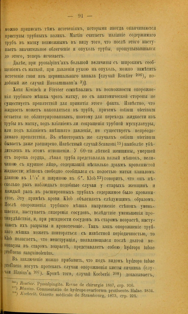 \ — 91 — можно приписать тѣмъ истеченіямъ, которыми иногда оканчиваются приступы трубныхъ коликъ. МаіТіп считаетъ изліяніе содержимаго трубъ въ матку возможнымъ въ виду того, что послѣ этого насту- паетъ значительное облегченіе и опухоль трубы, прощупывавшаяся до этого, теперь исчезаетъ. Далѣе, при руозаіріих’ахъ большой величины съ широкимъ сооб- щеніемъ съ маткой, при давленіи рукою на опухоль, молено замѣтить истеченіе гноя изъ цервикальнаго канала [случай Коиііег 206), по- добный же случай Наизашшапн’а 2)]. Хотя Кілѵізсіі п Рбгзіег сомнѣвались въ возмолшости опоролше- нія трубнаго мѣшка чрезъ матку, но съ анатомической стороны не существуетъ препятствій для принятія этого факта. Извѣстно, что жидкость молеетъ накопляться въ трубѣ, причемъ озііиш піегіииш остается не облитерированнымъ, поэтому для перехода жидкости изъ трубы въ матку, подъ вліяніемъ ли сокращенія трубной мускулатуры, или подъ вліяніемъ внѣшняго давленія, не существуетъ непреодо- лимаго препятствія. Бъ нѣкоторыхъ лее случаяхъ озйпш иіегіпиш бываетъ далее расширено. Извѣстный случай 8сапгопі наиболѣе убѣ- дителенъ въ этомъ отношеніи. У 60-ти лѣтней зкенщины, умершей отъ порока сердца, лѣвая труба представляла вялый мѣшокъ, вели- чиною съ куриное яйцо, содерзкащій нѣсколько драхмъ кровянистой жидкости; мѣшокъ свободно сообщался съ полостью матки каналомъ длиною въ 17а и шириною въ 6. КІоЬ12) говоритъ, что онъ нѣ- сколько разъ наблюдалъ подобные случаи у старыхъ леенщннъ и каледый разъ въ расширенныхъ трубахъ содерлшмое было кровяни- стое. Эту примѣсь крови КІоЬ объясняетъ слѣдующимъ образомъ. Послѣ опоролшенія трубнаго мѣшка напрялееніе стѣнокъ умень-. шается, наступаетъ гиперемія сосудовъ, вслѣдствіе уменьшенія про- тивудѣйствія, и, при ригидности сосудовъ въ старомъ возрастѣ, насту- паютъ ихъ разрывы и кровотеченіе. Такъ какъ опоролшеніе труб- наго мѣшка мозкетъ повторяться съ извѣстной періодичностью, то КІоЬ полагаетъ, что менструація, появляющаяся послѣ долгой ме- нопаузы въ старомъ возрастѣ, представляетъ собою Ііусігорз іиЬае ргоИиепз запё'иіпоіепіиз. Вь заключеніе можно прибавить, что подъ видомъ Ііусігорз ІиЬае ргоПиепз могутъ протекать случаи опорожненія кисты яичника (слу- іаи Ыазіиз а 207). Кромѣ того, случай КосЬегІё 208) доказываетъ, -°'Л Ііоиігег. Руозаіріп^ііе. Кеѵие сіе сЬігигдіе 1887, стр. 916. > в[а8*ш. СоттеіЦаЬіо сіе Ьусігоре оѵагіогит ргоііиепіе. Ыаіае. 1834. ) КоеЬЫё. ОагеМе шёйісаіе сіе 8іга861)оигё, 1873, стр. 221.