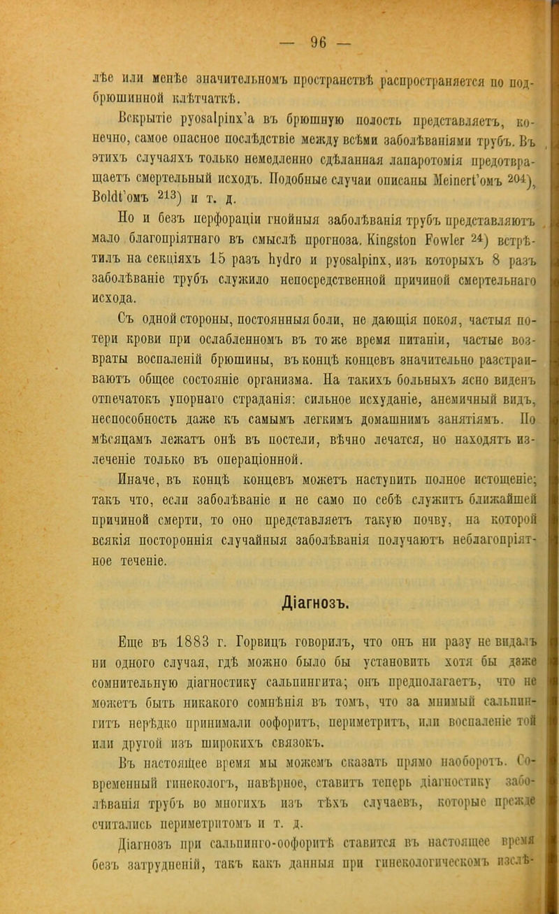 лѣе или менѣе значительномъ пространствѣ распространяется по нод- брюшиниой клѣтчаткѣ. Вскрытіе руозаіріпх’а въ брюшную полость представляетъ, ко- нечно, самое опасное послѣдствіе между всѣми заболѣваніями трубъ. Въ этихъ случаяхъ только немедленно сдѣланная лапаротомія предотвра- щаетъ смертельный исходъ. Подобные случаи описаны МеіпегГомъ 204), ВоИГомъ 213) и т. д. Но и безъ перфораціи гнойныя заболѣванія трубъ представляютъ мало благопріятнаго въ смыслѣ прогноза. Кш^зіоп Роѵѵіег 24) встрѣ- тилъ на секціяхъ 15 разъ Ьусіго и руоваіріпх, изъ которыхъ 8 разъ заболѣваніе трубъ служило непосредственной причиной смертельнаго исхода. Съ одной стороны, постоянныя боли, не дающія покоя, частыя по- тери крови при ослабленномъ въ то нее время питаніи, частые воз- враты воспаленій брюшины, въ концѣ концевъ значительно разстраи- ваютъ общее состояніе организма. На такихъ больныхъ ясно виденъ отпечатокъ упорнаго страданія: сильное исхуданіе, анемичный видъ, неспособность далее къ самымъ легкимъ домашнимъ занятіямъ. По мѣсяцамъ лежатъ онѣ въ ностели, вѣчно лечатся, но находятъ из- леченіе только въ операціонной. Иначе, въ концѣ концевъ молеетъ наступить полное истощеніе; такъ что, если заболѣваніе и не само по себѣ служитъ блилеайшей причиной смерти, то оно представляетъ такую почву, на которой всякія постороннія случайныя заболѣванія получаютъ неблагопріят- ное теченіе. Діагнозъ. Еще въ 1883 г. Горвицъ говорилъ, что онъ ни разу не видалъ ни одного случая, гдѣ можно было бы установить хотя бы даже сомнительную діагностику сальпингита; онъ предполагаетъ, что не моясетъ быть никакого сомнѣнія въ томъ, что за мнимый сальпин- гитъ нерѣдко принимали оофоритъ, периметритъ, или воспаленіе той или другой изъ широкихъ связокъ. Въ настоящее время мы можемъ сказать прямо наоборотъ, до- временный гинекологъ, навѣрное, ставитъ теперь діагностику забо- лѣванія трубъ во многихъ изъ тѣхъ случаевъ, которые прежде считались периметритомъ и т. д. Діагнозъ при сальпинго-оофорнтѣ ставится въ настоящее время безъ затрудненій, такъ какъ данныя при гинекологическомъ пзслѣ-
