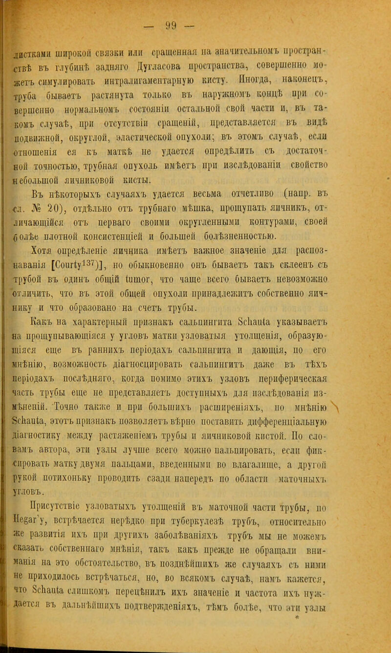 листками широкой связки или сращенная на значительномъ простран- ствѣ въ глубинѣ задняго Дугласова пространства, совершенно мо- жетъ симулировать интралигамеитарную кисту. Иногда, наконецъ, труба бываетъ растянута только въ наружномъ концѣ при со- вершенно нормальномъ состояніи остальной свой части и, въ та- комъ случаѣ, при отсутствіи сращеній, представляется въ видѣ подвижной, округлой, эластической опухоли; въ этомъ случаѣ, если отношенія ея къ маткѣ не удается опредѣлить съ достаточ- ной точностью, трубная опухоль имѣетъ при изслѣдованіи свойство небольшой яичниковой кисты. Бъ нѣкоторыхъ случаяхъ удается весьма отчетливо (напр. вч. сл. № 20), отдѣльно отъ трубнаго мѣшка, прощупать яичникъ, от- личающійся отъ перваго своими округленными контурами, своей болѣе плотной консистенціей и большей болѣзненностью. Хотя опредѣленіе яичника имѣетъ важное значеніе для распоз- наванія [Соигіу137)], но обыкновенно онъ бываетъ такъ склеенъ съ трубой въ одинъ общій іишог, что чаще всего бываетъ невозможно отличить, что въ этой общей опухоли принадлежитъ собственно яич- нику и что образовано на счетъ трубы. Какъ на характерный признакъ сальпингита 8с1шПа указываетъ на прощупывающіяся у угловъ матки узловатыя утолщенія, образую- щіяся еще въ раннихъ періодахъ сальпингита и дающія, по его мнѣнію, возможность діагносцировать сальпингитъ даже въ тѣхъ періодахъ послѣдняго, когда помимо этихъ узловъ периферическая часть трубы еще не представляетъ доступныхъ для изслѣдованія из- мѣненій. Точно также и при большихъ расширеніяхъ, по мнѣнію \ Зсйаиіа, этотъ признакъ позволяет'!» вѣрно поставить дифференціальную діагностику между растяженіемъ трубы и яичниковой кистой. По сло- вамъ автора, эти узлы лучше всего молено пальпировать, если фик- сировать матку двумя пальцами, введенными во влагалище, а другой рукой потихоньку проводить сзади напередъ по области маточныхъ угловъ. Присутствіе узловатыхъ утолщеній въ маточной части трубы, но Не^аг у, встрѣчается нерѣдко при туберкулезѣ трубъ, относительно же развитія ихъ при другихъ заболѣваніяхъ трубъ мы не можемъ сказать собственнаго мнѣнія, такъ какъ прежде не обращали вни- манія на это обстоятельство, въ позднѣйшихъ лее случаяхъ съ ними не приходилось встрѣчаться, но, во всякомъ случаѣ, намъ кажется, что ЗсЬаиІа слишкомъ перецѣнилъ ихъ значеніе и частота ихъ нуж- дается въ дальнѣйшихъ подтвержденіяхъ, тѣмъ болѣе, что эти узлы