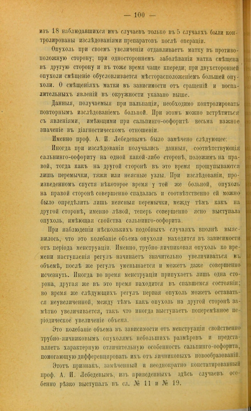 изъ 18 наблюдавшихся имъ случаевъ только въ 5 случаяхъ были кон- тролированы изслѣдованіями препаратовъ послѣ операціи. Опухоль при своемъ увеличеніи отдавливаетъ матку въ противо- положную сторону; при одностороннемъ заболѣваніи матка смѣщена въ другую сторону и въ тоже время чаще кпереди: при двухсторонней опухоли смѣщеніе обусловливается мѣсторасположеніемъ большей опу- холи. О смѣщеніяхъ матки въ зависимости отъ сращеній и воспа- лительныхъ явленій въ окружности указано выше. Данныя, получаемыя при пальпаціи, необходимо контролировать повторнымъ изслѣдованіемъ больной. При этомъ можно встрѣтиться съ явленіями, имѣющими при сальпинго-оофоритѣ весьма важное значеніе въ діагностическомъ отношеніи. Именно проф. А. И. Лебедевымъ было замѣчено слѣдующее: Иногда при изслѣдованіи получались данныя, соотвѣтствующія сальнинго-оофориту на одной какой-либо сторонѣ, положимъ на пра- вой, тогда какъ на другой сторонѣ въ это время прощупываются лишь перемычки, тяжи или неясные узлы. При изслѣдованіи, про- изведенномъ спустя нѣкоторое время у той же больной, опухоль на правой сторонѣ совершенно спадалась и соотвѣтственно ей можно было опредѣлить лишь неясныя перемычки, между тѣмъ какъ на другой сторонѣ, именно лѣвой, теперь совершенно ясно выступала опухоль, имѣющая свойства сальнивго-оофорита. При наблюденіи нѣсколькихъ подобныхъ случаяхъ вполнѣ выяс- нилось, что это колебаніе объема опухоли находится въ зависимости отъ періода менструаціи. Именно, трубно-яичниковая опухоль ко вре- мени наступленія регулъ начинаетъ значительно увеличиваться въ объемѣ, послѣ же регулъ уменьшается и можетъ даже совершенно исчезнуть. Иногда во время менструаціи припухаетъ лишь одна сто- рона, другая же въ это время находится въ спавшемся состояніи; во время же слѣдующихъ регулъ первая опухоль можетъ оставать- ся неувеличенной, между тѣмъ какъ опухоль на другой сторонѣ за- мѣтно увеличивается, такъ что иногда выступаетъ неперемѣнное пе- ріодическое увеличеніе объема. Это колебаніе объема въ зависимости отъ менструаціи свойственно трубно-яичниковымъ опухолямъ небольшихъ размѣровъ и предста- вляетъ характерную отличительную особенность салыіннго-оофорпта, помогающую дифференцировать ихъ отъ яичниковыхъ новообразованій. Этотъ признакъ, замѣченный и неоднократно констатированный проф. А. И. Лебедевым!., и.ть приведенныхъ здѣсь случаевъ осо- бенно рѣзко выступалъ въ сл. № 11 и № 19.
