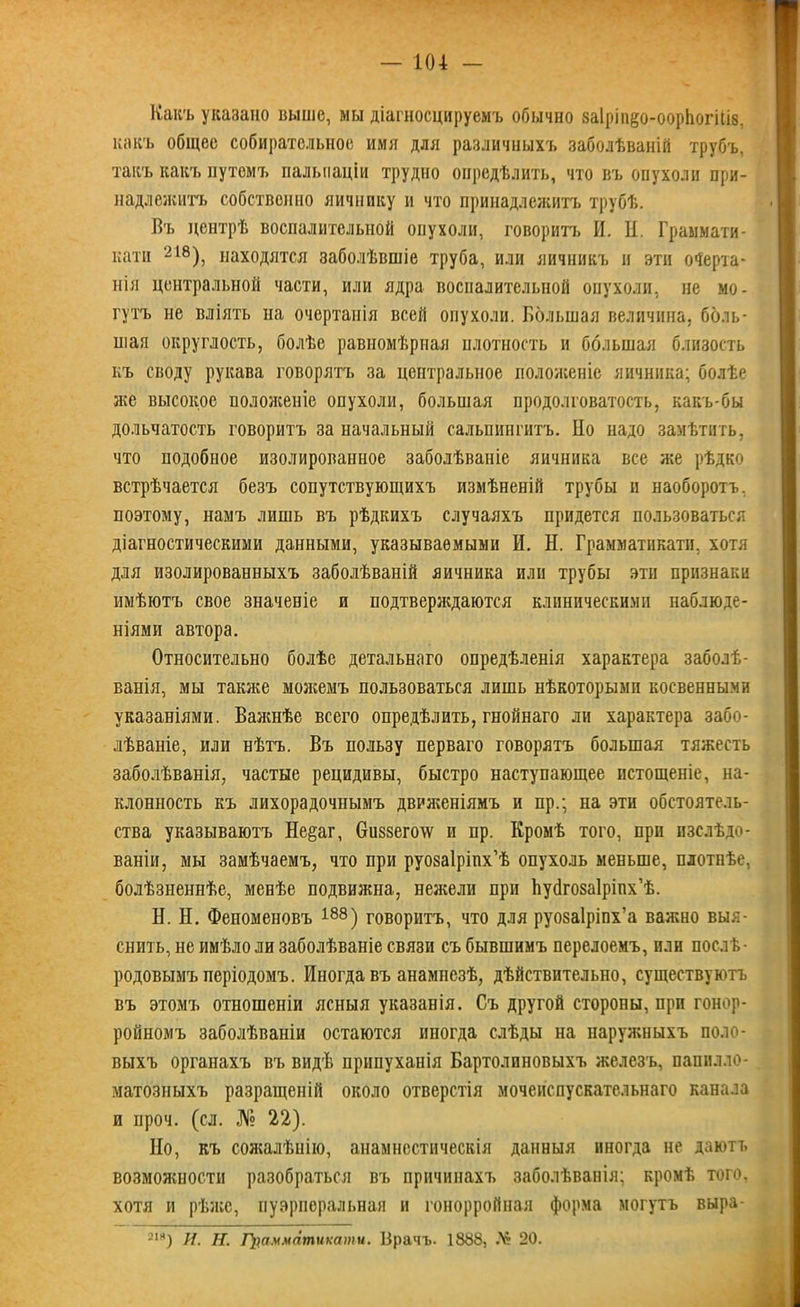 Какъ указано выше, мы діагностируемъ обычно ваІріп^о-оорЬогШв. какъ общее собирательное имя для различныхъ заболѣваній трубъ, такъ какъ путемъ пальпаціи трудно опредѣлить, что въ опухоли при- надлежитъ собственно яичнику и что принадлежитъ трубѣ. Въ центрѣ воспалительной опухоли, говоритъ И. И. Граымати- кати 218), находятся заболѣвшіе труба, или яичникъ и эти очерта- нія центральной части, или ядра воспалительной опухоли, не мо- гутъ не вліять на очертанія всей опухоли. Большая величина, боль- шая округлость, болѣе равномѣрная плотность и большая близость къ своду рукава говорятъ за центральное положеніе яичника; болѣе же высокое положеніе опухоли, большая продолговатость, какъ-бы дольчатость говоритъ за начальный сальпингитъ. Но надо замѣтить, что подобное изолированное заболѣваніе яичника все же рѣдко встрѣчается безъ сопутствующихъ измѣненій трубы и наоборотъ, поэтому, намъ лишь въ рѣдкихъ случаяхъ придется пользоваться діагностическими данными, указываемыми И. Н. Грамматнкатн, хотя для изолированныхъ заболѣваній яичника или трубы эти признаки имѣютъ свое значеніе и подтверждаются клиническими наблюде- ніями автора. Относительно болѣе детальнаго опредѣленія характера заболѣ- ванія, мы также можемъ пользоваться лишь нѣкоторыми косвенными указаніями. Важнѣе всего опредѣлить, гнойнаго ли характера забо- лѣваніе, или нѣтъ. Въ пользу перваго говорятъ большая тяжесть заболѣванія, частые рецидивы, быстро наступающее истощеніе, на- клонность къ лихорадочнымъ движеніямъ и пр.; па эти обстоятель- ства указываютъ Не§аг, 6и§8его\ѵ и пр. Кромѣ того, при изслѣдо- ваніи, мы замѣчаемъ, что при руозаіріпх’ѣ опухоль меньше, плотнѣе, болѣзненнѣе, менѣе подвижна, нежели при Ьуйговаіріпх’ѣ. Н. Н. Феноменовъ 188) говоритъ, что для руозаіріпх’а важно выя- снить, не имѣло ли заболѣваніе связи съ бывшимъ перелоемъ, пли послѣ- родовымъ періодомъ. Иногда въ анамнезѣ, дѣйствительно, существуютъ въ этомъ отношеніи ясныя указанія. Съ другой стороны, при гонор- ройномъ заболѣваніи остаются иногда слѣды на наружныхъ поло- выхъ органахъ въ видѣ прнпуханія Бартолиновыхъ железъ, папплло- матозныхъ разращеній около отверстія мочеиспускательнаго канала и проч. (сл. № 22). Но, къ сожалѣнію, анамнестическія данныя иногда не даютъ возможности разобраться въ причинахъ заболѣванія; кромѣ того, хотя и рѣже, пуэрперальная и гонорройная форма могутъ выра- 2ІИ) И. Н. Грамматиками. Врачъ. 1888, № 20.