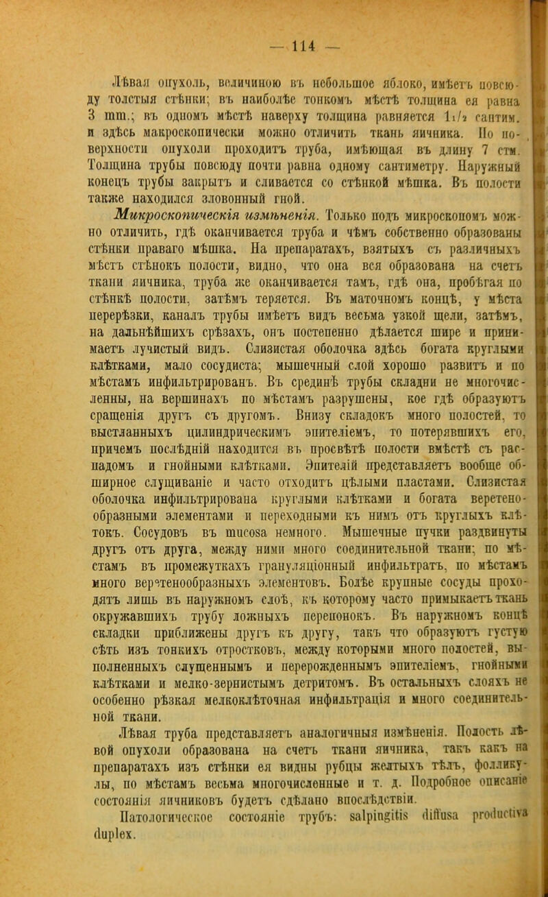 Лѣвая опухоль, величиною въ небольшое яблоко, имѣетъ повсю- ду толстыя стѣнки; въ наиболѣе тонкомъ мѣстѣ толщина ея равна В гаш.; въ одномъ мѣстѣ наверху толщина равняется ІіЬ сантим, и здѣсь макроскопически молено отличить ткань яичника. Но но- Ц верхности опухоли проходитъ труба, имѣющая въ длину 7 стм. Толщина трубы повсюду почти равна одному сантиметру. Наружный конецъ трубы закрытъ и сливается со стѣнкой мѣшка. Въ полости также находился зловонный гной. Микроскопическія измѣненія. Только подъ микроскопомъ мож- но отличить, гдѣ оканчивается труба и чѣмъ собственно образованы стѣнки праваго мѣшка. На препаратахъ, взятыхъ съ различныхъ мѣстъ стѣнокъ полости, видно, что она вся образована на счетъ ткани яичника, труба лее оканчивается тамъ, гдѣ она, пробѣгая по стѣнкѣ полости, затѣмъ теряется. Въ маточномъ концѣ, у мѣста перерѣзки, каналъ трубы имѣетъ видъ весьма узкой щели, затѣмъ, на дальнѣйшихъ срѣзахъ, онъ постепенно дѣлается шире и прини- маетъ лучистый видъ. Слизистая оболочка эдѣсь богата круглыми клѣтками, мало сосудиста; мышечный слой хорошо развитъ и по мѣстамъ инфильтрированъ. Въ срединѣ трубы складни не многочис- ленны, на вершинахъ по мѣстамъ разрушены, кое гдѣ образуютъ сращенія другъ съ другомъ. Внизу складокъ много полостей, то выстланныхъ цилиндрическимъ эпителіемъ, то потерявшихъ его, причемъ послѣдній находится въ просвѣтѣ полости вмѣстѣ съ рас- падомъ и гнойными клѣтками. Эпителій представляетъ вообще об- ширное слущиваніе и часто отходитъ цѣлыми пластами. Слизистая оболочка инфильтрирована круглыми клѣтками и богата веретено- образными элементами и переходными къ нимъ отъ круглыхъ клѣ- токъ. Сосудовъ въ тисоза немного. ВІышечные пучки раздвинуты другъ отъ друга, между ними много соединительной ткани; по мѣ- стамъ въ промежуткахъ грануляціонный инфильтратъ, по мѣстамъ і много веретенообразныхъ элементовъ. Болѣе крупные сосуды прохо- дятъ лишь въ наружномъ слоѣ, къ которому часто примыкаетъ ткань I окружавшихъ трубу ложныхъ перепонокъ. Въ наружномъ концѣ складки приближены другъ къ другу, такъ что образуютъ густую сѣть изъ тонкихъ отростковъ, между которыми много полостей, вы- полненныхъ слущеннымъ и перерожденнымъ эпителіемъ, гнойными клѣтками и мелко-зернистымъ детритомъ. Въ остальныхъ слояхъ не особенно рѣзкая мелкоклѣточная инфильтрація и много соединитель- ной ткани. Лѣвая труба представляетъ аналогичныя измѣненія. Полость лѣ- вой опухоли образована на счетъ ткани яичника, такъ какъ па препаратахъ изъ стѣнки ея видны рубцы желтыхъ тѣлъ, фоллику- лы, по мѣстамъ весьма многочисленные и т. д. Подробное описаніе состоянія яичниковъ будетъ сдѣлано впослѣдствіи. Патологическое состояніе трубъ: ваіртёіііз (Іійиза рпхіисііѵа (Іиріех.