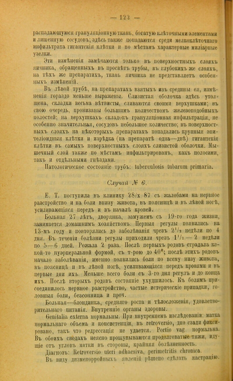 — ш — распадающуюся грануляціонную ткань, богатую клѣточными элементами и лишенную сосудовъ; здѣсь также попадаются среди мелкоклѣточнаго инфильтрата гигантскія клѣтки и по мѣстамъ характерные миліарные узелки. Эти измѣненія замѣчаются только въ поверхностныхъ слояхъ яичника, обращенныхъ въ просвѣтъ трубы, въ глубокихъ же слояхъ, на тѣхъ же препаратахъ, ткаиь яичника пе представляетъ особен- ныхъ измѣненій. Въ лѣвой трубѣ, на препаратахъ взятыхъ изъ средины ея, измѣ- ненія гораздо меньше выражены. Слизистая оболочка здѣсь утол- щена, складки весьма вѣтвисты, сливаются своими верхушками; въ свою очередь, пронизаны большимъ количествомъ железоподобныхъ полостей; на верхушкахъ складокъ грануляціонная инфильтрація, не особенно значительная, сосудовъ небольшое количество; въ поверхност- ныхъ слояхъ на нѣкоторыхъ препаратахъ попадались крупныя эпи- теліоидныя клѣтки и изрѣдка (на препаратѣ одна—двѣ) гигантскія клѣтки въ самыхъ поверхностныхъ слояхъ слизистой оболочки. Мы- шечный слой также по мѣстамъ инфильтрированъ, какъ полосами, такъ и отдѣльными гнѣздами. Патологическое состояніе трубъ: іиЬегсиІовіз іиЬагиш ргішагіа. Случай № 6. Е. Т. поступила въ клинику 28/х 87 съ жалобами на нервное разстройство и на боли внизу живота, въ поясницѣ и въ лѣвой ногѣ, усиливающіяся передъ и въ началѣ кровей. Больная 27 лѣтъ, дворянка, замужемъ съ 19-го года жизни, занимается домашнимъ хозяйствомъ. Первыя регулы появились на 13-мъ году и повторялись до заболѣванія чрезъ 2Ѵі недѣли по 1 дня. Въ теченіи болѣзни регулы приходили чрезъ 1ХЫ — 2 недѣли по 5—6 дней. Рожала 2 раза. Послѣ первыхъ родовъ страдала ка- кой-то пуэрперальной формой, съ т-рою до 40°; послѣ этихъ родовъ начало заболѣванія, именно появились боли по всему низу живота, въ поясницѣ п въ лѣвой ногѣ, усиливающіяся передъ кровями и въ первые дни ихъ. Меньше всего боли съ 3-го дня регулъ и до конца ихъ. Послѣ вторыхъ родовъ состояніе ухудшилось. Къ болямъ при- соединилось нервное разстройство, частые истерическіе припадки, го- ловныя боли, безсонница и проч. Больная—блондинка, средняго роста и тѣлосложенія, удовлетво- рительнаго питанія. Внутренніе органы здоровы. БепіЫіа ехіегпа нормальны. При внутреннемъ изслѣдованіи: матка нормальнаго объема и консистенціи, въ геігоѵегзіо, дно сзади фикси- ровано, такъ что редрессація не удается. Роіѣіо ѵа§. нормальна. Въ обоихъ сводахъ неясно прощупываются продолговатые тяжи, иду- щіе отъ угловъ матки въ стороны, крайняя болѣзненность. Діагнозъ: Иоігоѵегзіо ніегі айііаезіѵа, регітсігіііз сіігопіса. Въ виду дизменорройныхт. явленій рѣшено сдѣлать кастрацію.