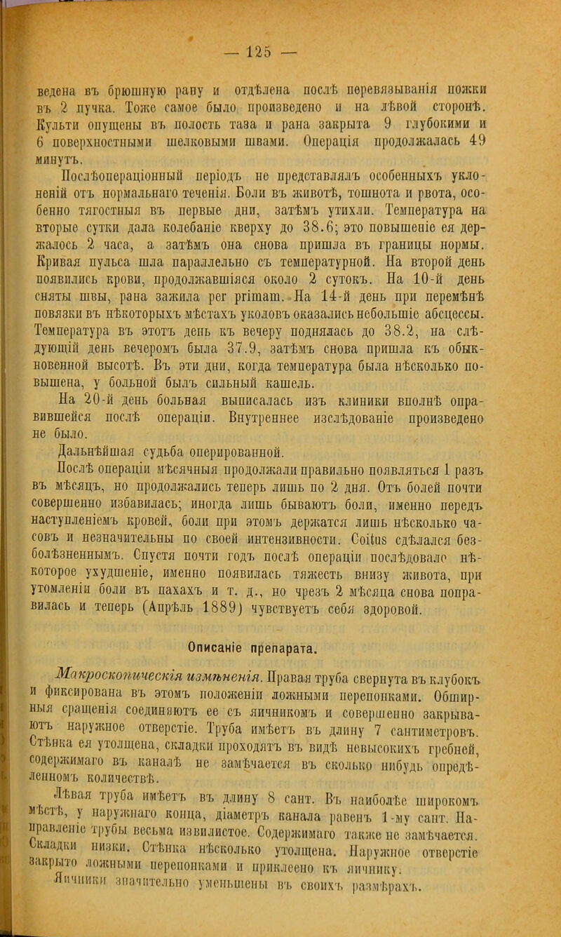 ведепа въ брюшную рапу и отдѣлена послѣ перевязыванія пожки въ 2 пучка. Тоже самое было произведено и на лѣвой сторонѣ. Культи опущены въ полость таза и рана закрыта 9 глубокими и 6 поверхностными шелковыми швами. Операція продолжалась 49 минутъ. Послѣопераціонный періодъ не представлялъ особенныхъ укло- неній отъ нормальнаго теченія. Боли въ животѣ, тошнота и рвота, осо- бенно тягостныя въ первые дни, затѣмъ утихли. Температура на вторые сутки дала колебаніе кверху до 38.6; это повышеніе ея дер- жалось 2 часа, а затѣмъ она снова пришла въ границы нормы. Кривая пульса шла параллельно съ температурной. На второй день появились крови, продолжавшіяся около 2 сутокъ. На 10-й день сняты швы, рана зажила рег ргішат. На 14-й день при перемѣнѣ повязки въ нѣкоторыхъ мѣстахъ уколовъ оказались небольшіе абсцессы. Температура въ этотъ день къ вечеру поднялась до 38.2, на слѣ- дующій день вечеромъ была 37.9, затѣмъ снова пришла къ обык- новенной высотѣ. Въ эти дни, когда температура была нѣсколько по- вышена, у больной былъ сильный кашель. На 20-й день больная выписалась изъ клиники вполнѣ опра- вившейся послѣ операціи. Внутреннее изслѣдованіе произведено не было. Дальнѣйшая судьба оперированной. Послѣ операціи мѣсячныя продолжали правильно появляться 1 разъ въ мѣсяцъ, но продолжались теперь лишь по 2 дня. Отъ болей почти совершенно избавилась; иногда лишь бываютъ боли, именно передъ наступленіемъ кровей, боли при этомъ держатся лишь нѣсколько ча- совъ и незначительны по своей интензивности. Соііиз сдѣлался без- болѣзненнымъ. Спустя почти годъ послѣ операціи послѣдовало нѣ- которое ухудшеніе, именно появилась тяжесть внизу живота, при утомленіи боли въ пахахъ и т. д., но чрезъ 2 мѣсяца снова попра- вилась и теперь (Апрѣль 1889) чувствуетъ себя здоровой. Описаніе препарата. Макроскопическія измѣненія. Правая труба свернута въ клубокъ и фиксирована въ этомъ положеніи ложными перепонками. Обшир- ныя сращенія соединяютъ ее съ яичникомъ и совершенно закрыва- ютъ наружное отверстіе. Труба имѣетъ въ длину 7 сантиметровъ. Стѣнка ея утолщена, складки проходятъ въ видѣ невысокихъ гребней, содержимаго въ каналѣ не замѣчается въ сколько нпбудь опредѣ- ленномъ количествѣ. Львая труба имѣетъ въ длину 8 сайт. Въ наиболѣе широкомъ мѣстѣ, у наружнаго конца, діаметръ канала равенъ 1-му сайт. На- правленіе ірубы весьма извилистое. Содержимаго также не замѣчается, кладки низки. Стѣнка нѣсколько утолщена. Наружное отверстіе закрыто ложными перепонками и приклеено къ яичнику. Яичники значительно уменьшены въ своихъ размѣрахъ.