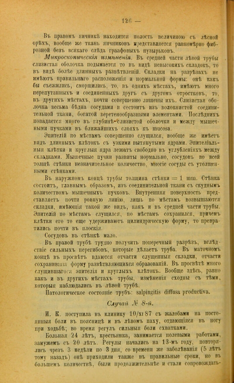 Въ правомъ яичникѣ находится полость величиною съ лѣсной орѣхъ, вообще же ткань яичниковъ представляется равномѣрно фиб- розной безъ всякаго слѣда граафовыхъ пузырьковъ. Микроскопическія измѣненія. Въ средней части лѣвой трубы слизистая оболочка подымается то въ видѣ невысокихъ складокъ, то въ видѣ болѣе длинныхъ развѣтвленій. Складки на разрѣзахъ не имѣютъ правильнаго расположенія и нормальной формы: онѣ какъ бы съежились, сморщились, то, въ однихъ мѣстахъ, имѣютъ много перепутанныхъ и соединенныхъ другъ съ другомъ отростковъ, то, въ другихъ мѣстахъ, почти совершенно лишены ихъ. Слизистая обо- лочка весьма бѣдна сосудами и состоитъ изъ волокнистой соедини- тельной ткани, богатой веретенообразными элементами. Послѣднихъ попадается много въ глубинѣ-слизистой оболочки и между мышеч- ными пучками въ ближайшихъ слояхъ къ іпііеоза. Эпителій по мѣстамъ совершенно слущился, вообще же имѣетъ видъ длинныхъ клѣтокъ съ узкими вытянутыми ядрами. Эпителіаль- ныя клѣтки и круглыя ядра лежатъ свободно въ углубленіяхъ между складками. Мышечные пучки развиты нормально, сосудовъ во всей толщѣ стѣнки незначительное количество, многіе сосуды съ утолщен- ными стѣнками. Въ наружномъ концѣ трубы толщина стѣнки = 1 тш. Стѣнка состоитъ, главнымъ образомъ, изъ соединительной ткани съ скуднымъ количествомъ мышечныхъ пучковъ. Внутренняя поверхность пред- ставляетъ почти ровную линію, лишь по мѣстамъ возвышаются складки, имѣющія такой же видъ, какъ и въ средней части трубы. Эпителій по мѣстамъ слущился, по мѣстамъ сохранился, причемъ клѣтки его то еще удерживаютъ цилиндрическую форму, то превра- тились почти въ плоскія. Сосудовъ въ стѣнкѣ мало. Въ правой трубѣ трудно получить поперечный разрѣзъ, вслѣд- ствіе сильныхъ перегибовъ, которые дѣлаетъ труба. Въ маточномъ концѣ въ просвѣтъ вдаются отчасти слущенныя складки, отчасти сохранившія форму развѣтвляющихся образованій. Въ просвѣтѣ много слущившагоея эпителія и круглыхъ клѣтокъ. Вообще здѣсь, равно какъ и въ другихъ мѣстахъ трубы, измѣненія сходны съ тѣми, которыя наблюдались въ лѣвой трубѣ. Патологическое состояніе трубъ: 8а1ріп§іѣіз (ШТиза ргобпсііѵа. Случай Л 8-й. И. К. поступила въ клинику 10/хі 87 съ жалобами на посто- янныя боли въ поясницѣ и въ лѣвомъ паху, отдающіяся въ ногу при ходьбѣ; во время регулъ сильныя боли схватками. Больная 24 лѣтъ, крестьянка, занимается полевыми работами, замужемъ съ 20 лѣтъ. Регулы начались на 13-мъ году, повторя- лись чрезъ 3 недѣли по 3 дня, со времени же заболѣванія (5 лѣтъ тому назадъ) онѣ приходили также въ правильные сроки, но въ большемъ количествѣ, были продолжительнѣе и стали сопровождать-