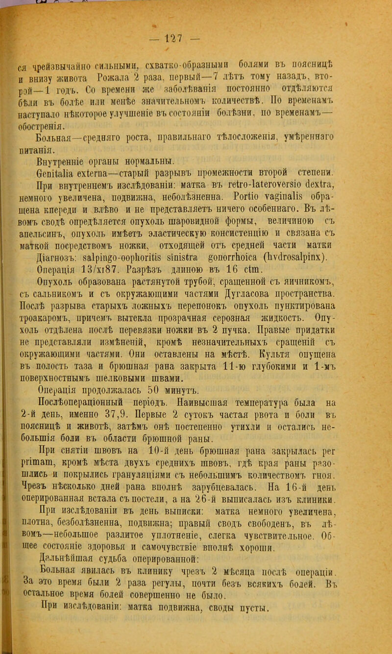 ся чрейзвычайно сильными, схватко-образными болями въ поясницѣ и внизу живота Рожала 2 раза, первый—7 лѣтъ тому назадъ, вто- рой— і годъ. Со времени лее заболѣванія постоянно отдѣляются бѣли въ болѣе или менѣе значительномъ количествѣ. Но временамъ наступало нѣкоторое улучшеніе въ состояніи болѣзни, по временамъ— обостренія. Больная—средняго роста, правильнаго тѣлосложенія, умѣреннаго питанія. Внутренніе органы нормальны. Освііаііа ехіегпа—старый разрывъ промежности второй стеиени. При внутреннемъ изслѣдованіи: матка въ геіго-іаіегоѵегзіо йехіга, немного увеличена, подвижна, неболѣзненна. Рогііо ѵа^іпаііз обра- щена кпереди и влѣво и не представляетъ ничего особеннаго. Въ лѣ- вомъ сводѣ опредѣляется опухоль шаровидной формы, величиною съ апельсинъ, опухоль имѣетъ эластическую консистенцію и связана съ маткой посредствомъ ножки, отходящей отъ средней части матки Діагнозъ: заІрііщо-оорІюгШз зіпізѣга §опоггЬоіса (Ііѵйгозаіріпх). Операція 13/хі87. Разрѣзъ длиною въ 16 сіга. Опухоль образована растянутой трубой, сращенной съ яичникомъ, съ сальникомъ и съ окружающими частями Дугласова пространства. Послѣ разрыва старыхъ ложныхъ перепонокъ опухоль пунктирована троакаромъ, причемъ вытекла прозрачная серозная жидкость. Опу- холь отдѣлена послѣ перевязки ножки въ 2 пучка. Правые придатки не представляли измѣненій, кромѣ незначительныхъ сращеній съ окружающими частями. Они оставлены на мѣстѣ. Культя опущена въ полость таза и брюшная рана закрыта 11-ю глубокими и 1-мъ поверхностнымъ шелковыми швами. Операція продолжалась 50 минутъ. Послѣопераціонный періодъ. Наивысшая температура была на 2-й день, именно 37,9. Первые 2 сутокъ частая рвота и боли въ поясницѣ и животѣ, затѣмъ онѣ постепенно утихли и остались не- большія боли въ области брюшной раны. При снятіи швовъ на 10-й день брюшная рана закрылась рег ргітат, кромѣ мѣста двухъ среднихъ швовъ, гдѣ края раны разо- шлись и покрылись грануляціями съ небольшимъ количествомъ гноя. Чрезъ нѣсколько дней рана вполнѣ зарубцевалась. На 16-й день оперированная встала съ постели, а на 26-й выписалась изъ клиники. При изслѣдованіи въ день выписки: матка немного увеличена, плотна, безболѣзненна, подвижна; правый сводъ свободенъ, въ лѣ- вомъ—небольшое разлитое уплотненіе, слегка чувствительное. Об- щее состояніе здоровья и самочувствіе вполнѣ хороши. Дальнѣйшая судьба оперированной: Больная явилась въ клинику чрезъ 2 мѣсяца послѣ операціи. За это время были 2 раза регулы, почти безъ всякихъ болей. Вь остальное время болей совершенно не было. При изслѣдованіи: матка подвижна, своды пусты.