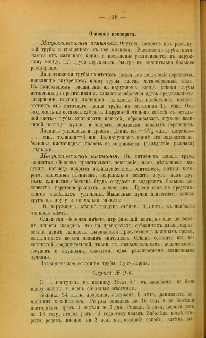 Описаніе препарата. Макроскопическія измѣненія. Опухоль состоитъ изъ растяну- той трубы и сращеннаго съ ней яичника. Растяженіе трубы начи- нается отъ маточнаго конца и постепенно увеличивается къ наруж- ному концу, гдѣ труба переходитъ быстро въ значительно большее расширеніе. На протяженіи трубы по мѣстамъ находятся неглубокіе перехваты, придающіе внутреннему концу трубы слегка четкообразный видъ. Въ наибольшемъ расширеніи на наружномъ концѣ стѣнки трубы истончены до просвѣчиванія, слизистая оболочка здѣсь представляется совершенно гладкой, лишенной складокъ. Эта наибольшая полость отстоитъ отъ маточнаго конца трубы на разстояніи 11 сіш. Отъ бахромокъ не осталось слѣдовъ. Наружный мѣшокъ вмѣстѣ съ осталь- ной частью трубы, многократно извитой, образовывалъ опухоль вели- чиной почти въ кулакъ и покрытъ обрывками ложныхъ перепонокъ. Яичникъ уплощенъ и дряблъ. Длина его=32/3 сіш., ширина= 12/3 сіш., толщина—6 шш. На наружномъ концѣ его находится не- большая кистовидная полость со спаышшися (вслѣдствіе разрыва) стѣнками. Микроскопическія измѣненія. Въ маточномъ концѣ трубы слизистая оболочка представляетъ невысокіе, мало вѣтвящіеся вы- ступы, повсюду покрыта цилиндрическимъ эпителіемъ, клѣтки кото- раго, лишенныя рѣсничекъ, неправильно лежатъ другъ надъ дру- гомъ; слизистая оболочка бѣдна сосудами и содержитъ большое ко- личество веретенообразныхъ элементовъ. Прочіе слои не представ- ляютъ замѣтныхъ уклоненій. Мышечные пучки прилегаютъ близко другъ къ другу и нормально развиты. Въ наружномъ мѣшкѣ толщина стѣпки=0,3 шш., въ наиболѣе тонкомъ мѣстѣ. Слизистая оболочка имѣетъ атрофическій видъ, но еще не впол- нѣ лишена складокъ, что на препаратахъ, срѣзанныхъ вдоль, парал- лельно длинѣ складокъ, выражается присутствіемъ длинныхъ щелей, выстланныхъ весьма низкимъ эпителіемъ. Стѣнка состоитъ изъ во- локнистой соединительной ткани съ незначительнымъ количествомъ сосудовъ и скудными, сжатыми, едва различаемыми мышечными пучками. Патологическое состояніе трубы: Ьусігозаіршх. Случай № 9-й. 3. Т. поступила въ клинику 28/хі 87 съ жалобами на боли внизу живота и очень обильныя мѣсячныя. Больная 24 лѣтъ, дворянка, замужемъ 6 лѣтъ, занимается до- машнимъ хозяйствомъ. Регулы начались на 16 году и до болѣзни повторялись чрезъ 3 недѣли по 3 дня. Рожала 2 раза, первый разъ на 18 году, второй разъ—4 года тому назадъ. Заболѣла послѣ вто- рыхъ родовъ, именно на 2 день потрясающій ознобъ, затѣмъ вы-