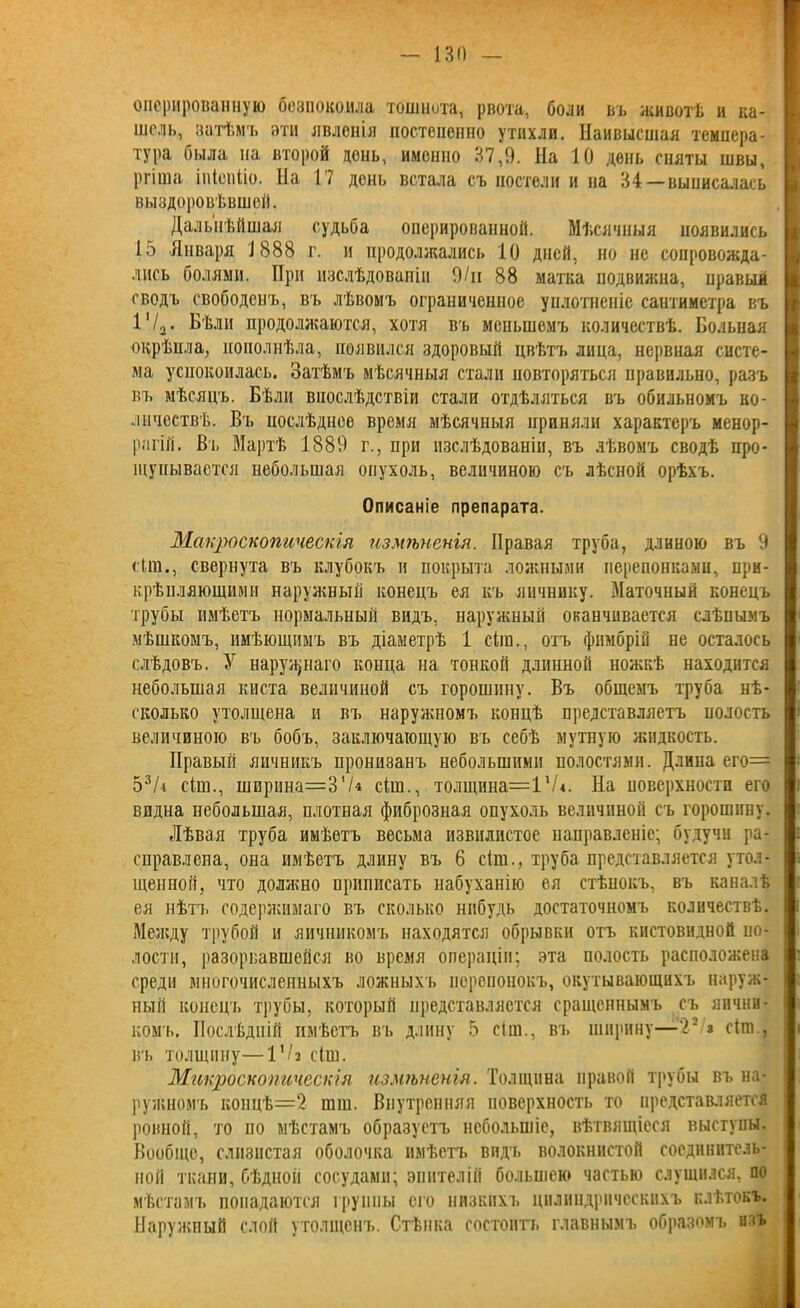 оперированную безпокоила тошнота, рвота, боли въ животѣ и ка- шель, затѣмъ эти явленія постепенно утихли. Наивысшая темпера- тура была на второй день, именно 37,9. На 10 день сняты швы, ргіша іпіеиііо. На 17 день встала съ постели и на 34—выписалась выздоровѣвшей. Дальнѣйшая судьба оперированной. Мѣсячныя появились 15 Января 1888 г. и продолжались 10 дней, но не сопровожда- лись болями. При изслѣдованіи 9/н 88 матка подвижна, правый сводъ свободенъ, въ лѣвомъ ограниченное уплотненіе сантиметра въ 1'/2. Бѣли продолжаются, хотя въ меньшемъ количествѣ. Больная окрѣпла, пополнѣла, появился здоровый цвѣтъ лица, нервная систе- ма успокоилась. Затѣмъ мѣсячныя стали повторяться правильно, разъ въ мѣсяцъ. Бѣли впослѣдствіи стали отдѣляться въ обильномъ ко- личествѣ. Въ послѣднее время мѣсячныя приняли характеръ менор- рагій. Въ Мартѣ 1889 г., при изслѣдованіи, въ лѣвомъ сводѣ про- щупывается небольшая опухоль, величиною съ лѣсной орѣхъ. Описаніе препарата. Макроскопическія измѣненія. Правая труба, длиною въ 9 сіш., свернута въ клубокъ и покрыта ложными перепонками, при- крѣпляющими наружный конецъ ея къ яичнику. Маточный конецъ трубы имѣетъ нормальный видъ, наружный оканчивается слѣпымъ мѣшкомъ, имѣющимъ въ діаметрѣ 1 сіш., отъ фимбрій не осталось слѣдовъ. У наружнаго конца на тонкой длинной ножкѣ находится небольшая киста величиной съ горошину. Въ общемъ труба нѣ- сколько утолщена и въ наружномъ концѣ представляетъ полость величиною въ бобъ, заключающую въ себѣ мутную жидкость. Правый яичникъ пронизанъ небольшими полостями. Длина его= 53Л сіш., ширина=374 сіш., толщина=1'Л. На поверхности его видна небольшая, плотная фиброзная опухоль величиной съ горошину. Лѣвая труба имѣетъ весьма извилистое направленіе; будучи ра- справлена, она имѣетъ длину въ 6 сіш., труба представляется утол- щенной, что должно приписать набуханію ея стѣнокъ, въ каналѣ ея нѣтъ содержимаго въ сколько нибудь достаточномъ количествѣ. Между трубой и яичникомъ находятся обрывки отъ кистевидной по- лости, разорвавшейся во время операціи; эта полость расположена среди многочисленныхъ ложныхъ перепонокъ, окутывающихъ наруж- ный конецъ трубы, который представляется сращеннымъ съ яични- комъ. Послѣдній имѣетъ въ длину 5 сіш., въ ширину—V з сіш., ВЪ ТОЛЩИНУ—VI2 сіш. Микроскопическія измѣненія. Толщина правой трубы въ на- ружномъ концѣ=2- шш. Внутренняя поверхность то представляется ровной, то по мѣстамъ образуетъ небольшіе, вѣтвящіеся выступы. Вообще, слизистая оболочка имѣетъ видъ волокнистой соединитель- ной ткани, бѣдной сосудами; эпителій большею частью слушался, по мѣстамъ попадаются і руины его низкихъ цилиндрическихъ клѣтокъ. Наружный слой утолщенъ. Стѣнка состоитъ главнымъ образомъ изъ