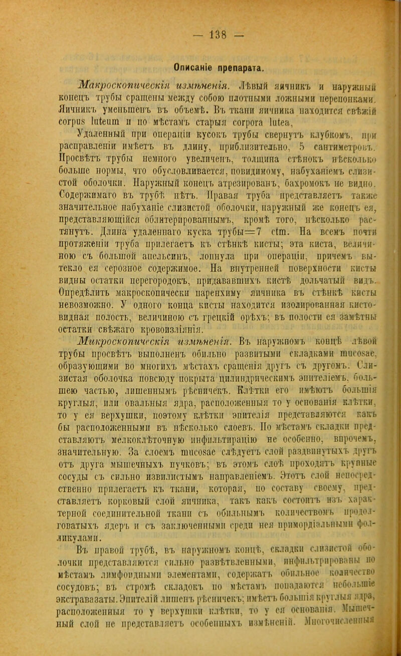 Описаніе препарата. Макроскопическія измѣненія. Лѣвый яичникъ и наружный конецъ трубы сращены между собою плотными ложными перепонками. Яичникъ уменьшенъ въ объемѣ. Въ ткани яичника находится свѣжій согріш Ііііешп н но мѣстамъ старыя согрога Іиіеа, Удаленный при операціи кусокъ трубы свернуть клубкомъ, при расправленіи имѣетъ въ длину, приблизительно, 5 сантиметровъ. Просвѣтъ трубы немного увеличенъ, толщипа стѣнокъ нѣсколько больше нормы, что обусловливается, повидимому, набуханіемъ слизи- стой оболочки. Наружный конецъ атрезированъ, бахромокъ не видно. Содержимаго въ трубѣ пѣтъ. Правая труба представляетъ также значительное набуханіе слизистой оболочки, наружный нее конецъ ея, представляющійся облнтерированнымъ, кромѣ того, нѣсколько рас- тянутъ. Длина удаленнаго куска трубы=7 с(т. На всемъ почти протяженіи труба прилегаетъ къ стѣнкѣ кисты; эта киста, величи- ною съ большой апельсинъ, лопнула при операціи, причемъ вы- текло ея серозное содержимое. На внутренней поверхности кисты видны остатки перегородокъ, придававшихъ кистѣ дольчатый видъ. Опредѣлить макроскопически паренхиму яичника въ стѣнкѣ кисты невозможно. У одного конца кисты находится изолированная кисто- видная полость, величиною съ грецкій орѣхъ: въ полости ея замѣтны остатки свѣжаго кровоизліянія. Микроскопическія измѣненія. Въ наружномъ коицѣ лѣвой трубы просвѣтъ выполненъ обильно развитыми складками пшеозае, образующими во многихъ мѣстахъ сращенія другъ съ другомъ. Сли- зистая оболочка повсюду покрыта цилиндрическимъ эпителіемъ, боль- шею частью, лишеннымъ рѣсничекъ. Клѣтки его имѣютъ большія круглыя, или овальныя ядра, расположенныя то у основанія клѣтки, то у ея верхушки, поэтому клѣтки эпителія представляются пакъ бы расположенными въ нѣсколько слоевъ. Но мѣстамъ складки пред- ставляютъ мелкоклѣточную ннфильтирацію не особенно, впрочемъ, значительную. За слоемъ шнсозае слѣдуетъ слой раздвинутыхъ другъ отъ друга мышечныхъ пучковъ; въ этомъ слоѣ проходятъ крупные сосуды съ сильно извилистымъ направленіемъ. Этотъ слой непосред- ственно прилегаетъ къ ткани, которая, по составу своему, пред- ставляетъ корковый слой яичника, такъ какъ состоитъ изъ харак- терной соединительной ткани съ обильнымъ количествомъ продол- говатыхъ ядерч. н съ заключенными среди нея примордіальными фол- ликулами. Въ правой трубѣ, въ наружномъ концѣ, складки слизистой обо- лочки представляются сильно развѣтвленными, инфильтрированы но нѣстам'ь лимфоидными элементами, содержатъ обильное количество сосудовъ; вч. стромѣ складокъ но мѣстамъ попадаются небольшіе экстравазаты. Эпителій лишенъ рѣсничекъ; имѣетъ большія круглыя ядра, расположенныя то у верхушки клѣтки, то у ся основанія. Мышеч- ный слой не представляетъ особенныхъ измѣненій. Многочисленныя |