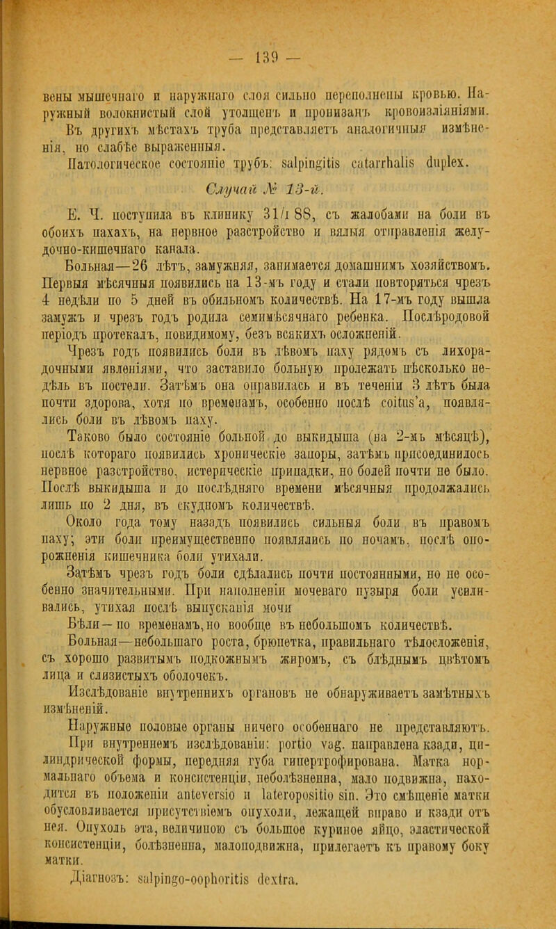 вены мышечнаго и наружнаго слоя сильно переполнены кровью. На- ружный волокнистый слой утолщена, и пронизанъ кровоизліяніями. Въ другихъ мѣстахъ труба представляетъ аналогичныя измѣне- нія, но слабѣе выраженныя. Патологическое состояніе трубъ: заіріп^іііз саІаітЬаІіз (Іиріех. Случай № 13-й. Е. Ч. поступила въ клинику 31 /і 88, съ жалобами на боли въ обоихъ нахахъ, на нервное разстройство и вялыя отправленія желу- дочно-кишечнаго канала. Вольная—26 лѣтъ, замужняя, занимается домашнимъ хозяйствомъ. Первыя мѣсячныя появились на 13-мъ году и стали повторяться чрезъ 4 недѣли но 5 дней въ обильномъ количествѣ. На 17-мъ году вышла замужъ и чрезъ годъ родила семимѣсячнаго ребенка. Послѣродовой періодъ протекалъ, довидимому, безъ всякихъ осложненій. Чрезъ годъ появились боли въ лѣвомъ наху рядомъ съ лихора- дочными явленіями, что заставило больную пролежать нѣсколько не- дѣль въ постели. Затѣмъ она оправилась и въ теченіи 3 лѣтъ была почти здорова, хотя по временамъ, особенно послѣ соіішз’а, появля- лись боли въ лѣвомъ наху. Таково было состояніе больпой до выкидыша (на 2-мь мѣсяцѣ), послѣ котораго появились хроническіе запоры, затѣмъ присоединилось нервное разстройство, истерическіе припадки, но болей почти не было. Послѣ выкидыша и до послѣдняго времени мѣсячныя продолжались лишь но 2 дня, въ скудномъ количествѣ. Около года тому назадъ появились сильныя боли въ правомъ паху; эти боли преимущественно появлялись но ночамъ, послѣ опо- рожненія кишечника боли утихали. Затѣмъ чрезъ годъ боли сдѣлались почти постоянными, но не осо- бенно значительными. При наполненіи мочеваго пузыря боли усили- вались, утихая послѣ выпусканія мочи Бѣли—по временамъ,но вообще въ поболыпомъ количествѣ. Больная—небольшаго роста, брюнетка, правильнаго тѣлосложенія, съ хорошо развитымъ подкожнымъ жиромъ, съ блѣднымъ цвѣтомъ лица и слизистыхъ оболочекъ. Изслѣдованіе вну треннихъ органовъ не обнаруживаетъ замѣтныхъ измѣненій. Наружные половые органы ничего особеннаго не представляютъ. При внутреннемъ изслѣдованіи: рогііо ѵа§. направлена кзади, ци- линдрической формы, передняя губа гипертрофирована. Матка нор- мальнаго объема и консистенціи, пеболѣзнешіа, мало подвижна, нахо- дится въ положеніи апіеѵеіъіо и Іаіегорозіііо зіп. Это смѣщеніе матки обусловливается присутствіемъ опухоли, лежащей вправо и кзади отъ нея. Онухоль эта, величиною съ большое куриное яйцо, эластической консистенціи, болѣзненна, малоподвижна, прилегаетъ къ правому боку матки. Діагнозъ: 8а1ріп§о-оор1іогіІІ8 (Іехіга.