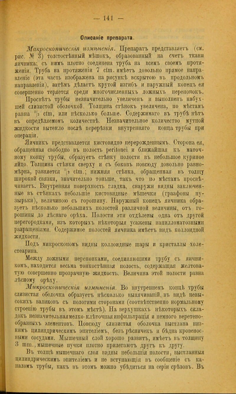 Описаніе препарата. Макроскопическія измѣненія. Препаратъ представляетъ (ем. рыс. № 3) толстостѣнный мѣшокъ, образованный на счетъ ткани яичника; съ нимъ плотно соединена труба па всемъ своемъ протя- женіи. Труба на протяженіи 7 сііп. имѣетъ довольно прямое напра- вленіе (эта часть изображена на рисункѣ вскрытою въ продольномъ направленіи), затѣмъ дѣлаетъ крутой изгибъ и наружный конецъ ея совершенно теряется среди многочисленныхъ ложныхъ перепонокъ. Просвѣтъ трубы незначительно увеличенъ и выполненъ набух- шей слизистой оболочкой. Толщина стѣнокъ увеличена, но мѣстамъ равна 1 |г сііп, или нѣсколько больше. Содержимаго въ трубѣ пѣтъ въ опредѣляемомъ количествѣ. Незначительное количество мутной жидкости вытекло послѣ перерѣзки внутренняго конца трубы при операціи. Яичникъ представляется кистовидно перерожденнымъ. Сторона ея, обращенная свободно въ полость рѳгііонеі и ближайшая къ маточ- ному концу трубы, образуетъ стѣнку полости въ небольшое куриное яйцо. Толщина стѣнки сверху и съ боковъ повсюду довольно равно- мѣрна, равняется ‘|2 сіш.; нижняя стѣнка, обращенная въ толщу широкой связки, значительно тоньше, такъ что по мѣстамъ просвѣ- чиваетъ. Внутренняя поверхность гладка, снаружи видны заключен- ные въ стѣнкахъ небольшіе кистовидные мѣшечки (граафовы пу- зырьки), величиною съ горошину. Наружный конецъ яичника обра- зуетъ нѣсколько небольшихъ полостей различной величины, отъ го- рошины до лѣснаго орѣха. Полости эти отдѣлены одна отъ другой перегородками, изъ которыхъ нѣкоторыя усажены иапилломатознымн разращеніями. Содержимое полостей яичника имѣетъ видъ коллоидной жидкости. Подъ микроскопомъ видны коллоидные шары и кристаллы холе- стѳарина. Между ложными перепонками, соединяющими трубу съ яични- комъ, находится весьма тонкостѣнная полость, содержащая желтова- тую совершенно прозрачную жидкость. Величина этой полости равна лѣсному орѣху. Микроскопическія измѣненія. Во внутреннемъ концѣ трубы слизистая оболочка образуетъ нѣсколько выпячиваній, въ видѣ невы- сокихъ валиковъ съ пологими сторонами (соотвѣтственно нормальному строѳиію трубы въ этомъ мѣстѣ). На верхушкахъ нѣкоторыхъ скла- докъ нѳзначитѳльпаямѳлко-клѣточпая инфильтрація и немного веретено- образныхъ элементовъ. Повсюду слизистая оболочка выстлана низ- кимъ цилиндрическимъ эпителіемъ, безъ рѣсничекъ и бѣдна кровенос- ными сосудами. Мышечный слой хорошо развитъ, имѣетъ въ толщину И шш., мышечные пучки плотно прилегаютъ другъ къ другу. Въ толщѣ мышечнаго слоя видны небольшія полости, выстланныя цилиндрическимъ эпителіемъ и не вступающія въ сообщеніе съ ка- наломъ трубы, какъ въ этомъ молено убѣдиться на серіи срѣзовъ. Въ