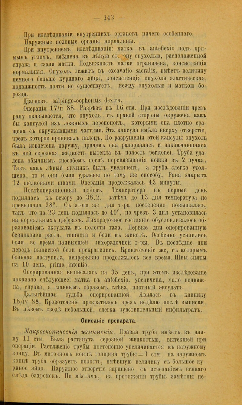 — 14?. При изслѣдованіи внутреннихъ органовъ ничего особеннаго. Наружные половые органы нормальны. При внутреннемъ изслѣдованіи: матка въ апіеііехіо подъ пря- мымъ угломъ, смѣщена въ лѣвую отводу опухолью, расположенной справа и сзади матки. Подвижность матки ограничена, консистенція нормальная. Опухоль лежитъ въ схсаѵаііо засгаііз, имѣетъ величину немного больше куринаго яйца, консистенція опухоли эластическая, подвижность почти не существуетъ, между опухолью и маткою бо- розда. Діагнозъ: заіріп^о-ооріюі іііз (іехіга. Операція 17/н 88. Разрѣзъ въ 16 стм. При изслѣдованіи чрезъ рану оказывается, что опухоль съ правой стороны окружена какъ бы капсулой изъ ложныхъ перепонокъ, которыми она нлотио сра- щена съ окружающими частями. Эта капсула имѣла вверху отверстіе, чрезъ которое проникалъ палецъ. Но разрушеніи этой капсулы опухоль была извлечена наружу, причемъ она разорвалась и заключавшаяся въ ней серозная жидкость вытекла въ полость регііонеі. Труба уда- лена обычнымъ способомъ послѣ перевязыванія ножки въ 2 пучка. Такъ какъ лѣвый яичникъ былъ увеличенъ, а труба слегка утол- щена, то и они были удалены по тому же способу. Рана закрыта 12 шелковыми швами. Операція продолжалась 4? минуты. Послѣопераціонный періодъ. Температура въ первый день поднялась къ вечеру до 38.2. затѣмъ до 13 дня температура не превышала 38°. Съ этого лее дня т-ра постепенно повышалась, такъ что на 23 день поднялась до 40°, но чрезъ 3 дня установилась на нормальныхъ цифрахъ. Лихорадочное состояніе обусловливалось об- разованіемъ эксудата въ полости таза. Первые дни оперированную безпокоили рвота, тошнота и боли въ животѣ. Особенно усилились боли во время наивысшей лихорадочной т-ры. Въ послѣдніе дни передъ выпиской боли прекратились. Кровотеченіе же, съ которымъ больная поступила, непрерывно продолжалось все время. Швы сняты па 10 день, ргіша іпіепііо. Оперированная выписалась на 35 день, при этомъ изслѣдованіе показало слѣдующее: матка въ апіеііехіо, увеличена, мало подвиж- на: справа, а главнымъ образомъ слѣва, плотный эксудатъ. Дальнѣйшая судьба оперированной. Явилась въ клинику 18/іѵ 88. Кровотеченіе прекратилось чрезъ недѣлю послѣ выписки. Въ лѣвомъ сводѣ небольшой, слегка чувствительный инфильтратъ. Описаніе препарата. Макроскопическія измѣненія. Правая труба имѣетъ въ дли- ну 11 стм. Была растянута серозной жидкостью, вытекшей при операціи. Растяженіе трубы постепенно увеличивается къ наружному концу. Въ маточномъ концѣ толщина трубы —1 стм., на наружномъ •концѣ труба образуетъ полость, имѣвшую величину съ большое ку- риное яйцо. Наружное отверстіе заращено съ исчезаиіемъ всякаго слѣда бахромокъ. По мѣстамъ, на протяженіи трубы, замѣтны не-