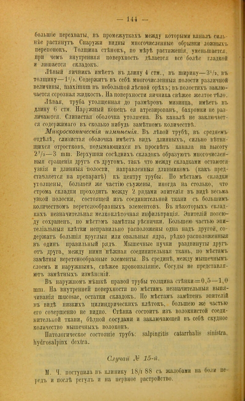 большіе перехваты, въ промежуткахъ между которыми каналъ силь- нѣе растянутъ Снаружи видны многочисленные обрывки ложныхъ перепонокъ. Толщина стѣнокъ, по мѣрѣ растяженія, уменьшается, при чемъ внутренняя поверхность дѣлается все болѣе гладкой и лишается складокъ. Лѣвый яичникъ имѣетъ въ длину 4 стм., въ ширину—31/з, въ толщину—11 /2* Содержитъ въ себѣ многочисленныя полости различной величины, гаахішит въ небольшой лѣсной орѣхъ; въ полостяхъ заклю- чается серозная жидкость. На поверхности яичника свѣжее желтое тѣло. Лѣвая, труба утолщенная до размѣровъ мизинца, имѣетъ въ длину (3 стм. Наружный конецъ ея атрезированъ, бахромки не раз- личаются. Слизистая оболочка утолщена. Въ каналѣ не заключает- ся содержимаго въ сколько нибудь замѣтномъ количествѣ. Микроскопическія измѣненія. Въ лѣвой трубѣ, въ среднемъ отдѣлѣ, слизистая оболочка имѣетъ видъ длинныхъ, сильно вѣтвя- щихся отростковъ, подымающихся въ просвѣтъ канала на высоту 2 7а — 3 шш. Верхушки сосѣднихъ складокъ образуютъ многочислен- ныя сращенія другъ съ другомъ, такъ что между складками остаются узкія и длинныя полости, направленныя длинникомъ (какъ пред- ставляется на препаратѣ) къ центру трубы. По мѣстамъ складки утолщены, большей лее частію съужены, иногда на столько, что строма складки проходитъ между 2 рядами эпителія въ видѣ весьма узкой полоски, состоящей изъ соединительной ткани съ большимъ количествомъ веретенообразныхъ элементовъ. Въ нѣкоторыхъ склад- кахъ незначительная мелкоклѣточная инфильтрація. Эпителій повсю- ду сохраненъ, но мѣстамъ замѣтны рѣснички. Большею частью эпи- теліальныя клѣтки неправильно расположены одна надъ другой, со- держатъ большія круглыя или овальныя ядра, рѣдко расположенныя въ одинъ правильный рядъ. Мышечные пучки раздвинуты другъ отъ друга, между ними нѣжная соединительная ткань, по мѣстамъ замѣтны веретенообразные элементы. Въ срединѣ, между мышечнымъ слоемъ и наружнымъ, свѣжее кровоизліяніе. Сосуды не представля- ютъ замѣтныхъ измѣненій. Въ наружномъ мѣшкѣ правой трубы толщина стѣнки—0,5—1,0 шш. На внутренней поверхности но мѣстамъ незначительныя выпя- чиванія тисозае, остатки складокъ. По мѣстамъ замѣтенъ эпителій въ видѣ низкихъ цилиндрическихъ клѣтокъ, большею же частью его совершенно не видпо. Стѣнка состоитъ изъ волокнистой соеди- нительной ткани, бѣдной сосудами и заключающей въ себѣ скудное количество мышечныхъ волоконъ. Патологическое состояніе трубъ: заіріп^іііз саіаггйаііз зіпізіга. Ьусігозаіріпх йехіга. Случаи А* 15-й. М. Ч. поступила въ клинику 18/і 88 съ жалобами на боли пе родъ и послѣ регулъ и на нервное растройство.