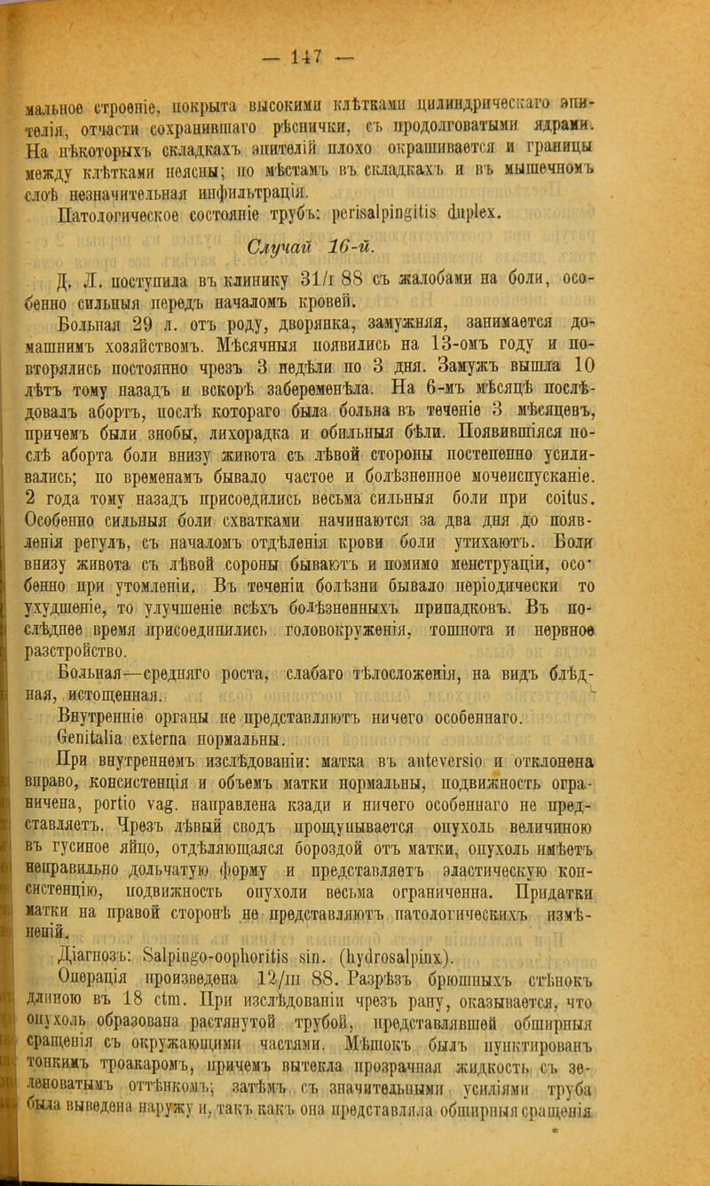 малыше строеніе, покрыта высокими клѣтками цилиндрическаго эпи- телія, отчасти сохранившаго рѣснички, съ продолговатыми ядрами. На нѣкоторыхъ складкахъ эпителій плохо окрашивается и границы между клѣтками неясны; по мѣстамъ въ складкахъ и въ мышечномъ слоѣ незначительная инфильтрація. Патологическое состояніе трубъ: решаІріпёШз Фпріех. Случай 16-й. Д, Л. поступила въ клинику 31/і 88 съ жалобами па боли, осо- бенно сильныя передъ началомъ кровей. Больная 29 л. отъ роду, дворянка, замужняя, занимается до- машнимъ хозяйствомъ. Мѣсячныя появились на 13-омъ году и по- вторялись постоянно чрезъ 3 недѣли по 3 дня. Замужъ вышла 10 лѣтъ тому назадъ и вскорѣ забеременѣла. На 6-мъ мѣсяцѣ послѣ- довалъ абортъ, послѣ котораго была больна въ теченіе 3 мѣсяцевъ, причемъ были знобы, лихорадка и обильныя бѣли. Появившіяся по- слѣ аборта боли внизу живота съ лѣвой стороны постепенно усили- вались; по временамъ бывало частое и болѣзненное мочеиспусканіе. 2 года тому назадъ присоѳдились весьма сильныя боли при соііиз. Особенно сильныя боли схватками начинаются за два дня до появ- ленія регулъ, съ началомъ отдѣленія крови боли утихаютъ. Боли внизу живота съ лѣвой соропы бываютъ и помимо менструаціи, осо* бѳнно при утомленіи. Въ теченіи болѣзни бывало періодически то ухудшеніе, то улучшеніе всѣхъ болѣзненныхъ припадковъ. Въ по- слѣднее время присоединились головокруженія, тошнота и нервное разстройство. Больная—средняго роста, слабаго тѣлосложенія, на видъ блѣд- ная, истощенная. Внутренніе органы не представляютъ ничего особеннаго. бепііаііа ехіегпа пормальны. При внутреннемъ изслѣдованіи: матка въ апіеѵешо и отклонена вправо, консистенція и объемъ матки нормальны, подвижность огра- ничена, рогііо ѵа§. направлена кзади и ничего особеннаго не пред- : ставляетъ. Чрезъ лѣвый сводъ прощупывается опухоль величиною і въ гусиное яйцо, отдѣляющаяся бороздой отъ матки, опухоль имѣетъ і неправильно дольчатую форму и представляетъ эластическую кон- Ісистенцію, подвижность опухоли весьма ограниченна. Придатки матки на правой сторонѣ не представляютъ патологическихъ измѣ- неній. Діагнозъ: Ваірііщо-ооріюгіііз зіп. (Ііусігозаіріпх). Операція произведена 12/ш 88. Разрѣзъ брюшныхъ стѣнокъ длиною въ 18 сіга. При изслѣдованіи чрезъ рану, оказывается, что опухоль образована растянутой трубой, представлявшей обширныя сращенія съ окружающими частями. Мѣшокъ былъ пунктированъ топкимъ троакаромъ, причемъ вытекла прозрачная жидкость съ зе- леноватымъ оттѣнкомъ; затѣмъ . съ значительными усиліями труба была выведена наружу и, такъ какъ она представляла обширныя сращенія