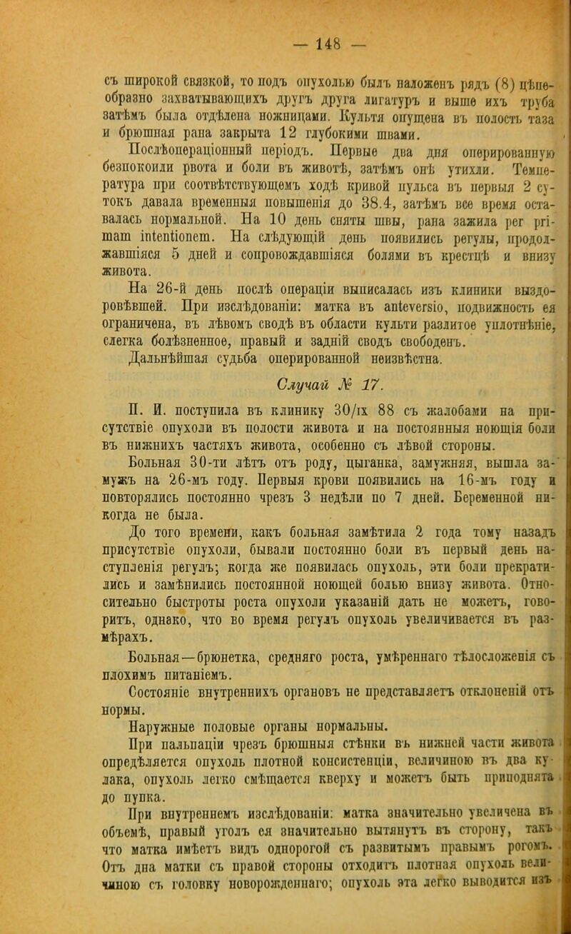 съ широкой связкой, то подъ опухолью былъ наложенъ рядъ (8) цѣпе- образло захватывающихъ другъ друга лигатуръ и выше ихъ труба затѣмъ была отдѣлена ножницами. Культя опущена въ полость таза и брюгапая рана закрыта 12 глубокими швами. Послѣопераціонный періодъ. Первые два дня оперированную безпокоили рвота и боли въ животѣ, затѣмъ онѣ утихли. Темпе- ратура при соотвѣтствующемъ ходѣ кривой пульса въ первыя 2 су- токъ давала временныя повышенія до 38.4, затѣмъ все время оста- валась нормальпой. На 10 день спяты швы, рана зажила рег ргі- шат ініепііопет. На слѣдующій день появились регулы, продол- жавшіяся 5 дней и сопровождавшіяся болями въ крестцѣ и внизу живота. На 26-й день послѣ операціи выписалась изъ клипики выздо- ровѣвшей. При изслѣдованіи: матка въ апіеѵегзіо, подвижность ея ограничена, въ лѣвомъ сводѣ въ области культи разлитое уплотнѣніе, слегка болѣзненное, правый и задній сводъ свободенъ. Дальнѣйшая судьба оперированной неизвѣстна. Случай № 17. П. И. поступила въ клинику 30/іх 88 съ жалобами на при- сутствіе опухоли въ полости живота и на постоянныя ноющія боли въ нижнихъ частяхъ живота, особенно съ лѣвой стороны. Больная 30-ти лѣтъ отъ роду, цыганка, замужняя, вышла за- мужъ на 26-мъ году. Первыя крови появились на 16-мъ году и повторялись постоянно чрезъ 3 недѣли по 7 дней. Беременной ни- когда не была. До того времени, какъ больная замѣтила 2 года тому назадъ присутствіе опухоли, бывали постоянно боли въ первый день на- ступленія регулъ; когда же появилась опухоль, эти боли прекрати- лись и замѣнились постоянной ноющей болью внизу живота. Отно- сительно быстроты роста опухоли указаній дать не можетъ, гово- ритъ, однако, что во время регулъ опухоль увеличивается въ раз- мѣрахъ. Больная —брюнетка, средняго роста, умѣреннаго тѣлосложенія съ плохимъ питаніемъ. Состояніе внутреннихъ органовъ не представляетъ отклоненій отъ нормы. Наружные половые оргапы нормальны. При пальпаціи чрезъ брюшныя стѣнки въ нижней части живота опредѣляется опухоль плотной консистенціи, величиною въ два ку- лака, опухоль легко смѣщается кверху и можетъ быть приподнята до пупка. При внутреннемъ изслѣдованіи: матка значительно увеличена въ объемѣ, правый уголъ ея значительно вытянутъ въ сторону, такъ что матка имѣетъ видъ однорогой съ развитымъ правымъ рогомъ. Отъ дна матки съ правой стороны отходитъ плотная опухоль вели- чиною съ головку новорожденнаго; опухоль эта легко выводится изъ
