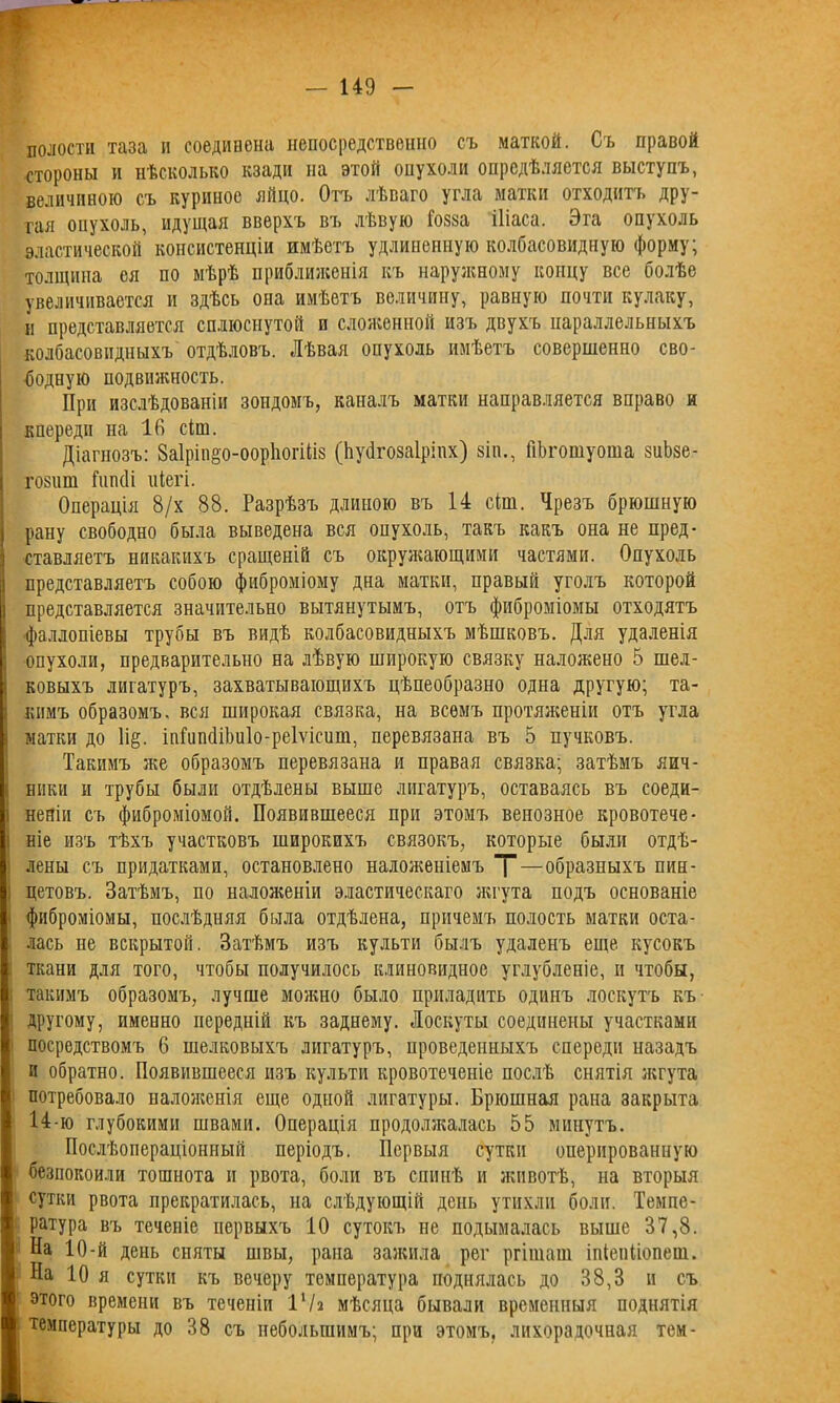 полости таза и соединена непосредственно съ маткой. Съ правой стороны и нѣсколько кзади на этой опухоли опредѣляется выступъ, величиною съ куриное яйцо. Отъ лѣваго угла матки отходитъ дру- гая оиухоль, идущая вверхъ въ лѣвую Гот іііаса. Эга опухоль эластической консистенціи имѣетъ удлиненную колбасовидную форму; толщина ея по мѣрѣ приближенія къ наружному концу все болѣе увеличивается и здѣсь она имѣетъ величину, равную почти кулаку, и представляется сплюснутой и сложенной изъ двухъ параллельныхъ колбасовидныхъ отдѣловъ. Лѣвая опухоль имѣетъ совершенно сво- бодную подвижность. При изслѣдованіи зондомъ, каналъ матки направляется вправо и кпереди на 16 сіш. Діагнозъ: ЗаІрііщо-оорІіогШз (Ьуйгозаіріпх) зіп., ГіЬгошуоша зиЬзе- гозиш Гипсіі иіегі. Операція 8/х 88. Разрѣзъ длиною въ 14 сіш. Чрезъ брюшную рану свободно была выведена вся оиухоль, такъ какъ она не пред- ставляетъ никакихъ сращеній съ окружающими частями. Опухоль представляетъ собою фиброміому дна матки, правый уголъ которой представляется значительно вытянутымъ, отъ фиброміомы отходятъ фаллопіевы трубы въ видѣ колбасовидныхъ мѣшковъ. Для удаленія опухоли, предварительно на лѣвую широкую связку наложено 5 шел- ковыхъ лигатуръ, захватывающихъ цѣпеобразно одна другую; та- кимъ образомъ, вся широкая связка, на всемъ протяженіи отъ угла матки до 1і§. іпГипйіЬиІо-реІѵісит, перевязана въ 5 пучковъ. Такимъ же образомъ перевязана и правая связка; затѣмъ яич- ники и трубы были отдѣлены выше лигатуръ, оставаясь въ соеди- неніи съ фиброміомой. Появившееся при этомъ венозное кровотече- ніе изъ тѣхъ участковъ широкихъ связокъ, которые были отдѣ- лены съ придатками, остановлено наложеніемъ Т—образныхъ пин- цетовъ. Затѣмъ, по наложеніи эластическаго жгута подъ основаніе фиброміомы, послѣдняя была отдѣлена, причемъ полость матки оста- лась не вскрытой. Затѣмъ изъ культи былъ удаленъ еще кусокъ ткани для того, чтобы получилось клиновидное углубленіе, и чтобы, такимъ образомъ, лучше можно было приладить одинъ лоскутъ къ другому, именно передній къ заднему. Лоскуты соединены участками посредствомъ 6 шелковыхъ лигатуръ, проведенныхъ спереди назадъ и обратно. Появившееся изъ культи кровотеченіе послѣ снятія жгута потребовало наложенія еще одной лигатуры. Брюшная рана закрыта 14-ю глубокими швами. Операція продолжалась 55 минутъ. Послѣопераціонный періодъ. Первыя сутки оперированную безпокоили тошнота и рвота, боли въ спинѣ и животѣ, на вторыя сутки рвота прекратилась, на слѣдующій день утихли боли. Темпе- ратура въ теченіе первыхъ 10 сутокъ не подымалась выше 37,8. На 10-й день сняты швы, рапа зажила рег ргішаш іпіепііопеш. На 10 я сутки къ вечеру температура поднялась до 38,3 и съ этого времени въ теченіи 11 /а мѣсяца бывали временныя поднятія температуры до 38 съ небольшимъ; при этомъ, лихорадочная тем-