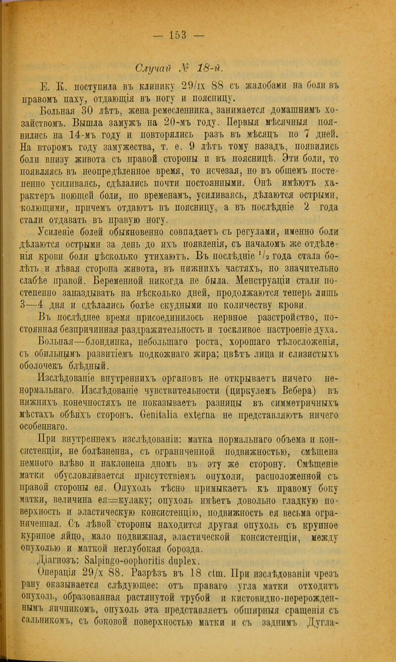 Случай Л 18-й. Е. К. поступила въ клинику 29/іх 88 съ жалобами па боли въ правомъ паху, отдающія въ ногу и поясницу. Больная 30 лѣтъ, жена ремесленника, занимается домашнимъ хо- зяйствомъ. Вышла замужъ на 20-мъ году. Первыя мѣсячныя поя- вились на 14-мъ году п повторялись разъ въ мѣсяцъ по 7 дней. На второмъ году замужества, т. е. 9 лѣтъ тому назадъ, появились боли внизу живота съ правой стороны и въ поясницѣ. Эти боли, то появляясь въ неопредѣленное время, то исчезая, по въ общемъ посте- пенно усиливаясь, сдѣлались почти постоянными. Онѣ имѣютъ ха- рактеръ ноюш.ей боли, но временамъ, усиливаясь, дѣлаются острыми, колющими, причемъ отдаютъ въ поясницу, а въ послѣдніе 2 года стали отдавать въ правую ногу. Усиленіе болей обыкновенно совпадаетъ съ регулами, именно боли дѣлаются острыми за день до ихъ появленія, съ началомъ же отдѣле- нія крови боли нѣсколько утихаютъ. Въ послѣдніе 1/2 года стала бо- лѣть и лѣвая сторона живота, въ нижнихъ частяхъ, но значительно слабѣе правой. Беременной никогда не была. Менструаціи стали по- степенно запаздывать на нѣсколько дней, продолжаются теперь лишь 3—4 дня и сдѣлались болѣе скудными по количеству крови. Въ послѣднее время присоединилось нервное разстройство, по- стоянная безпричинная раздражительность и тоскливое настроеніе духа. Больная—блондинка, небольшаго роста, хорошаго тѣлосложенія, съ обильнымъ развитіемъ подкожнаго жира; цвѣтъ лица и слизистыхъ оболочекъ блѣдный. Изслѣдованіе внутреннихъ органовъ не открываетъ ничего не- нормальнаго. Изслѣдованіе чувствительности (циркулемъ Вебера) въ нижнихъ конечностяхъ не показываетъ разницы въ симметричныхъ мѣстахъ обѣихъ сторонъ. Оепііаііа ехіегпа не представляютъ ничего особеннаго. При внутреннемъ изслѣдованіи: матка нормальнаго объема н кон- систенціи, не болѣзненна, съ ограниченной подвижностью, смѣщена немного влѣво и наклонена дномъ въ эту же сторону. Смѣщеніе матки обусловливается присутствіемъ оиухоли, расположенной съ правой стороны ея. Опухоль тѣсно примыкаетъ къ правому боку матки, величина ея=кулаку; опухоль имѣетъ довольпо гладкую по- верхность и эластическую консистенцію, подвижность ея весьма огра- ниченная. Съ лѣвой стороны находится другая опухоль съ крупное куриное яйцо, мало подвижная, эластической консистенціи, между опухолью и маткой пеглубокая борозда. Діагнозъ: 8а1ріп&о-оор1югШ8 йнріех. Операція 29/х 88. Разрѣзъ въ 18 сіш. При изслѣдованіи чрезъ рану оказывается слѣдующее: отъ праваго угла матки отходитъ опухоль, образованная растянутой трубой и кистовидео-перерожден- нымъ яичникомъ, опухоль эта представляетъ обширныя сращенія съ сальникомъ, съ боковой поверхностью матки и съ задпимъ Дугла-