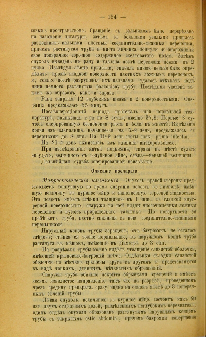 еовымъ пространствомъ, Сращеніе съ сальникомъ было нерерѣзано но наложеніи лигатуры, затѣмъ съ большими усиліями пришлось разъединить пальцами плотныя соединителыю-тканныя перепонки, причемъ растянутая труба и киста яичника лопнули и опорожнили свое прозрачное серозное содержимое желтоватаго цвѣта. Затѣмъ опухоль выведена въ рану и удалена послѣ иѳренязки ножки въ 2 пучка. Изслѣдуя лѣвые придатки, сначала ничего нельзя было опре- дѣлить, кромѣ гладкой поверхности плотныхъ ложныхъ перепонокъ, и, только послѣ разруніенія ихъ пальцами, удалось отыскать подъ ними немного растянутую фаллопіеву трубу. Послѣдняя удалена та- кимъ же образомъ, какъ и справа. Рана закрыта 12 глубокими швами и 2 поверхностными. Опе- рація продолжалась 55 минутъ. Послѣопераціонный періодъ протекалъ при нормальной тем- пературѣ, наивысшая т-ра на 8 сутки, именно 37,9. Первые 3 су- токъ оперированную безпокоила рвота и боли въ животѣ. Выдѣленіе крови изъ влагалища, начавшееся на 2-й день, продолжалось съ перерывами до 8 дня. На 10-й день сняты швы, ргіша ініенііо. На 21-й день выписалась изъ клиники выздоровѣвшею. При изслѣдованіи: матка иодвижна, справа на мѣстѣ культи эксудатъ, величиною съ голубиное яйцо, слѣва—меньшей величины. Дальнѣйшая судьба оперированной неизвѣстна. Описаніе препарата. Макроскопическія измѣненія. Опухоль правой стороны пред- ставляетъ лопнувшую во время операціи полость въ яичникѣ, имѣв- шую величину въ куриное яйцо и наполненную серозной жидкостью. Эта иолость имѣетъ стѣнки толщиною въ 1 шш., съ гладкой внут- ренней поверхностью, снаружи на ней видны многочисленныя ложныя перепонки и кусокъ ириращеннаго сальника. По поверхности ея пробѣгаетъ труба, плотно спаянная съ нею соединительно-тканпымн перемычками. Наружный конецъ трубы заращенъ, отъ бахромокъ не осталось слѣдовъ; стѣнка ея толще нормальнаго, въ наружномъ концѣ труба растянута въ мѣшокъ, имѣющій въ діаметрѣ до 3 сіт. На разрѣзахъ трубы можно видѣть утолщеніе слизистой оболочки, имѣющей красновато-багровый цвѣтъ. Отдѣльныя складки слизистой оболочки но мѣстамъ сращены другъ съ другомъ и представляются въ видѣ тонкихъ, длинныхъ, вѣтвистыхъ образованій. Снаружи труба обильно покрыта обрывками сращеній и имѣетъ весьма извилистое направленіе, такъ что на разрѣзѣ, проведенномъ чрезъ средину препарата, сразу видно па одпомъ мѣстѣ до 3 попереч- ныхъ сѣченій трубы. Лѣвая опухоль, величиною съ куриное яйцо, состоитъ какъ бы изъ двухъ отдѣльныхъ долой, раздѣленныхъ неглубокимъ перехватомъ; одинъ отдѣлъ опухоли образован!, растянутымъ наружнымъ копцемъ трубы съ закрытымъ озііо аЬбоіпіп., причемъ бахромки совершенно