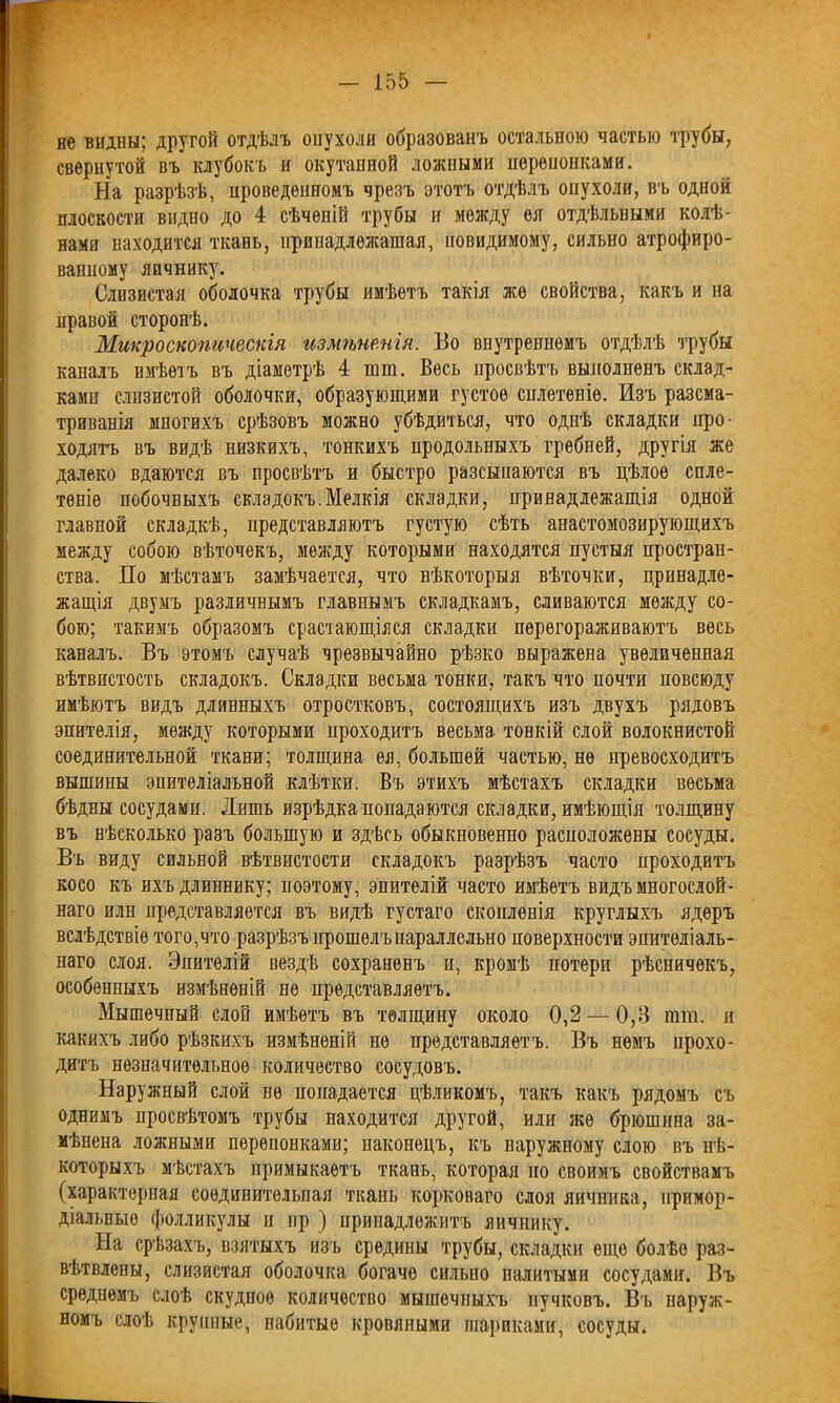 — І55 не видны; другой отдѣлъ опухоли образованъ остальною частью трубы, свернутой въ клубокъ и окутанной ложными неренонками. На разрѣзѣ, проведенномъ чрезъ этотъ отдѣлъ опухоли, въ одной плоскости видно до 4 сѣчепій трубы и между ея отдѣльными колѣ- нами находится ткань, принадлежащая, невидимому, сильно атрофиро- ванному яичнику. Слизистая оболочка трубы имѣетъ такія же свойства, какъ и на правой сторонѣ. Микроскопическія измѣненія. Во внутреннемъ отдѣлѣ трубы капалъ имѣетъ въ діаметрѣ 4 шш. Весь просвѣтъ выполненъ склад- ками слизистой оболочки, образующими густое сплетеніе. Изъ разсма- триванія многихъ срѣзовъ можно убѣдиться, что однѣ складки про- ходятъ въ видѣ низкихъ, тонкихъ цродольныхъ гребней, другія же далеко вдаются въ просвѣтъ и быстро разсыпаются въ цѣлое спле- теніе побочныхъ складокъ.Мелкія складки, принадлежащія одной главной складкѣ, представляютъ густую сѣть анастомозирующихъ между собою вѣточекъ, между которыми находятся пустыя простран- ства. По мѣстамъ замѣчается, что нѣкоторыя вѣточки, принадле- жащія двумъ различнымъ главнымъ складкамъ, сливаются между со- бою; такимъ образомъ срастающіяся складки перегораживаютъ весь каналъ. Въ этомъ случаѣ чрезвычайно рѣзко выражена увеличенная вѣтвистость складокъ. Складки весьма тонки, такъ что ночти повсюду имѣютъ видъ длинныхъ отростковъ, состоящихъ изъ двухъ рядовъ эпителія, между которыми проходитъ весьма тонкій слой волокнистой соединительной ткани; толщина ея, большей частью, не превосходитъ вышины эпителіальной клѣтки. Въ этихъ мѣстахъ складки весьма бѣдны сосудами. Лишь изрѣдка попадаются складки, имѣющія толщину въ нѣсколько разъ большую и здѣсь обыкновенно расположены сосуды. Въ виду сильной вѣтвистости складокъ разрѣзъ часто проходитъ косо къ ихъдлиннику; поэтому, эпителій часто имѣетъ видъ многослой- наго илн представляется въ видѣ густаго скопленія круглыхъ ядеръ вслѣдствіе того,что разрѣзъ прошелъ параллельно поверхности эпителіаль- наго слоя. Эпителій вездѣ сохраненъ и, кромѣ потери рѣсничекъ, особенныхъ измѣненій не представляетъ. Мышечный слой имѣетъ въ толщину около 0,2 — 0,8 гат. и какихъ либо рѣзкихъ измѣненій не представляетъ. Въ немъ прохо- дитъ незначительное количество сосудовъ. Наружный слой ее попадается цѣликомъ, такъ какъ рядомъ съ однимъ просвѣтомъ трубы находится другой, или же брюшина за- мѣнена ложными перепонками; наконецъ, къ наружному слою въ нѣ- которыхъ мѣстахъ примыкаетъ ткань, которая но своимъ свойствамъ (характерная соединительная ткань корковаго слоя яичника, примор- діальные фолликулы и нр ) принадлежитъ яичнику. На срѣзахъ, взятыхъ изъ средины трубы, складки еще болѣе раз- вѣтвлены, слизистая оболочка богаче сильно налитыми сосудами. Въ среднемъ слоѣ скудное количество мышечныхъ пучковъ. Въ наруж- номъ слоѣ крупные, набитые кровяными шариками, сосуды.
