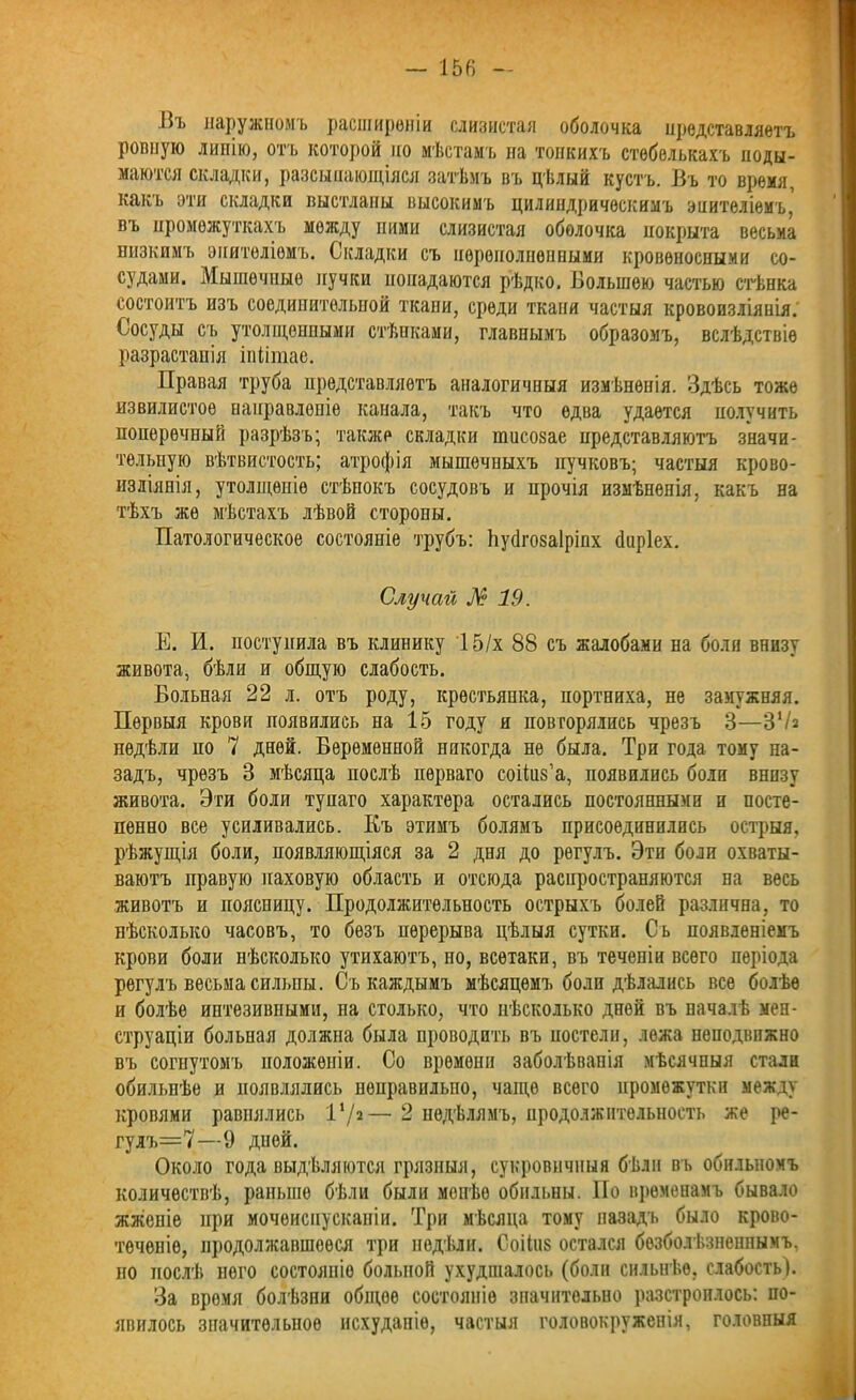 Въ наружномъ расширеніи слизистая оболочка представляетъ ровную линію, отъ которой по мѣстамъ на тонкихъ стебелькахъ поды- маются складки, разсыпающіяся затѣмъ въ цѣлый кустъ. Въ то время, какъ эти складки выстланы высокимъ цилиндрическимъ эпителіемъ,' въ промежуткахъ между ними слизистая оболочка покрыта весьма низкимъ эпителіемъ. Складки съ переполненными кровеносными со- судами. Мышечные пучки попадаются рѣдко. Большою частью стѣнка состоитъ изъ соединительной ткани, среди ткани частыя кровоизліянія. Сосуды съ утолщенными стѣнками, главнымъ образомъ, вслѣдствіе разрастанія іпіітае. Правая труба представляетъ аналогичныя измѣненія. Здѣсь тоже извилистое направленіе канала, такъ что едва удается получить поперечный разрѣзъ; также складки тисозае представляютъ значи- тельную вѣтвистость; атрофія мышечныхъ пучковъ; частыя крово- изліянія, утолщеніе стѣнокъ сосудовъ и прочія измѣненія, какъ на тѣхъ же мѣстахъ лѣвой стороны. Патологическое состояніе трубъ: Ьусігозаіріпх йиріех. Случай №19. Е. И. поступила въ клинику 15/х 88 съ жалобами на боли внизу живота, бѣли и общую слабость. Больная 22 л. отъ роду, крестьянка, портниха, не замужняя. Первыя крови появились на 15 году и повторялись чрезъ 3—3Ѵа недѣли по 7 дней. Беременной никогда не была. Три года тому на- задъ, чрезъ 3 мѣсяца послѣ перваго соііиз’а, появились боли внизу живота. Эти боли тупаго характера остались постоянными и посте- пенно все усиливались. Къ этимъ болямъ присоединились острыя, рѣжущія боли, появляющіяся за 2 дня до регулъ. Эти боли охваты- ваютъ правую паховую область и отсюда распространяются на весь животъ и поясницу. Продолжительность острыхъ болей различна, то нѣсколько часовъ, то безъ перерыва цѣлыя сутки. Сь появленіемъ крови боли нѣсколько утихаютъ, но, всѳтаки, въ теченіи всего періода регулъ весьма сильны. Съ каждымъ мѣсяцемъ боли дѣлались все болѣе и болѣе интезивными, на столько, что нѣсколько дней въ началѣ мен- струаціи больная должна была проводить въ постели, лежа неподвижно въ согнутомъ положеніи. Со времени заболѣванія мѣсячныя стали обильнѣе и появлялись неправильно, чаще всего промежутки между кровями равнялись I1/»— 2 недѣлямъ, продолжительность же ре- гулъ=7—(.) дией. Около года выдѣляются грязныя, сукровичныя бѣли въ обильномъ количествѣ, раньше бѣли были мопѣѳ обильны. По временамъ бывало жженіе при мочеиспусканіи. Три мѣсяца тому назадъ было крово- теченіе, продолжавшееся три недѣли. Соііиз остался безболѣзненнымъ, но послѣ него состояніе больной ухудшалось (боли сильнѣе, слабость!. За время болѣзни общоо состояніе значительно разстроилось: по- явилось значительное исхуданіе, частыя головокруженія, головныя