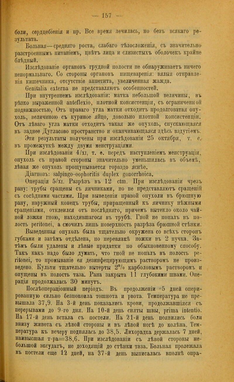 боли, сердцебіенія и нр. Все время лечилась, но безъ всякаго ре- зультата. Больная—средняго роста, слабаго тѣлосложенія, съ значительно разстроеннымъ питаніемъ, цвѣтъ лица и слизистыхъ оболочекъ крайне блѣдный. Изслѣдованіе органовъ грудпой полости не обнаруживаетъ ничего ненормальнаго. Со сторопы органовъ пищеваренія: вялыя отправле- нія кишечника, отсутствіе аппетита, увеличенная жажда. бепііаііа ехіегпа не представляютъ особенностей. При внутреннемъ изслѣдованіи: матка небольшой величины, въ рѣзко выраженной апіеііехіо, плотной консистенціи, съ ограниченной подвижностью, Отъ праваго угла матки отходитъ продолговатая опу- холь, величиною съ куриное яйцо, довольно плотной консистенціи. Отъ лѣваго угла матки отходитъ такая же опухоль, спускающаяся въ заднее Дугласово пространство и оканчивающаяся здѣсь вздутіемъ. Эти результаты нолучены при изслѣдованіи 25 октября, т. е. въ промежуткѣ между двумя менструаціями. При изслѣдованіи 4/хі, т. ѳ. передъ наступленіемъ менструаціи, опухоль съ правой стороны значительно уменьшилась въ объемѣ, лѣвая же опухоль прощупывается гораздо яснѣе. Діагнозъ: 8а1ріп§о-оор1югі1І8 биріех §оногг1юіса. Операція 5/хі. Разрѣзъ въ 12 сіш. При изслѣдованіи чрезъ рану: трубы сращены съ яичниками, но не представляютъ сращеній съ сосѣдними частями. При выведеніи правой опухоли въ брюшную рану, наружный конецъ трубы, приращенный къ яичнику нѣжными сращеніями, отклеился отъ послѣдняго, причемъ вытекло около чай- ной ложки гною, находившагося въ трубѣ. Гной не попалъ въ по- лость регііопеі, а смочилъ лишь поверхность разрѣза брюшной стѣнки. Выведенная опухоль была тщательно окружена со всѣхъ сторонъ губками и затѣмъ отдѣлена, но перевязкѣ ножки въ 2 пучка. За- тѣмъ были удалены и лѣвые придатки но обыкновенному способу. Такъ какъ надо было думать, что гной не попалъ въ полость ре- гііопеі, то промываніе ея дезинфецирующимъ растворомъ не произ- ведено. Культи тщательно вытерты 2°/о карболовымъ растворомъ п опущены въ полость таза. Рана закрыта 11 глубокими швами. Опе- рація продолжалась 30 минутъ. Послѣопераціонный періодъ. Въ продолженіи '-5 дней опери- рованную сильно безпокоила тошнота и рвота. Температура не пре- вышала 37,9. На 3-й день показались крови, продолжавшіяся съ перерывами до 9-го дня. На 10-й день сняты швы, ргіша іпіспііо. На 17-й день встала съ постели. На 21-й день появились боли внизу живота съ лѣвой стороны и въ лѣвой ногѣ до колѣна. Тем- пература къ вечеру поднялась до 38,5. Лихорадка держалась 7 дней, паивысшая т-ра=38,6. При изслѣдованіи съ лѣвой стороны не- большой эксудатъ, не доходящій до стѣнки таза. Больная пролежала