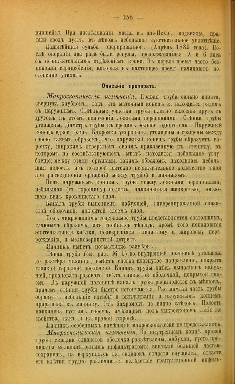 вившейся. При изслѣдованіи: матка въ апіеГІехіо, подвижна, пра- вый сводъ пустъ, въ лѣвомъ небольшое чувствительное уплотнѣніе. Дальнѣйшая судьба оперированной. (Апрѣль 1889 года). По- слѣ операціи два раза были регулы, продолжавшіяся 2 и 6 дней съ незначительнымъ отдѣленіемъ крови. Въ первое время часто без- покоили сердцебіенія, которыя въ настоящее время начинаютъ по- степенно утихать. Описаніе препарата. Макроскопическія измѣненія. Правая труба сильно извита, свернута клубкомъ, такъ что маточный конецъ ея находится рядомъ съ наружнымъ. Отдѣльные участки трубы плотно склеены другъ съ другомъ въ этомъ положеніи ложными перепонками. Стѣнки трубы утолщены, діаметръ трубы въ срединѣ больше одного сайт. Наружный конецъ вдвое толще. Бахромки укорочены, утолщены и сращены между собою такимъ образомъ, что наружный конецъ трубы образуетъ во- ронку, широкимъ отверстіемъ своимъ приклеенную къ яичнику, въ которомъ па соотвѣтствующемъ мѣстѣ находится небольшое углу- бленіе; между этими органами, такимъ образомъ, находилась неболь- шая полость, изъ которой вытекло незначительное количество гноя при разъединеніи сращеній между трубой и яичникомъ. Подъ наружнымъ концемъ трубы, между ложными перепонками, небольшая (съ горошину) полость, наполненная жидкостью, имѣю- щею видъ кровянистаго гноя. Каналъ трубы выполненъ набухшей, гиперемнрованной слизи- стой оболочкой, покрытой слоемъ гноя. Подъ микроскопомъ содержимое трубы представляется состоящимъ, главнымъ образомъ, изъ гнойныхъ тѣлецъ; кромѣ того попадаются эпителіальныя клѣтки, подвергшіяся слизистому и жировому пере- рожденію, и мелкозернистый детритъ. Яичникъ имѣетъ нормальные размѣры. Лѣвая труба (см. рис. № 1) во внутренней половинѣ утолщена до размѣра мизинца, имѣетъ слегка изогнутое направленіе, покрыта гладкой серозной оболочкой. Каналъ трубы здѣсь выполненъ набух- шей, грязновато розоваго цвѣта слизистой оболочкой, покрытой гно- емъ. Въ наружной половинѣ каналъ трубы расширяется въ мѣшокъ, причемъ стѣнки трубы быстро истончаются. Растянутая часть трубы образуетъ небольшіе изгибы и выпячиванія и наружнымъ концемъ приращена къ яичнику. Отъ бахромокъ не видно слѣдовъ. Полость наполнена густымъ гноемъ, имѣющимъ йодъ микроскопомъ такія же свойства, какъ и на правой сторонѣ. Яичникъ особенныхъ измѣненій макроскопически нс представляетъ. Микроскопическія измѣненія. Во внутреннемъ концѣ правой трубы складки слизистой оболочки развѣтвлены, набухли, густо про- низаны мелкоклѣточнымъ инфильтратомъ; эпителій большей частью сохраненъ, на верхушкахъ же складокъ отчасти слущился, отчасти его клѣтки трудно различаются вслѣдствіе грануляціонной инфиль-
