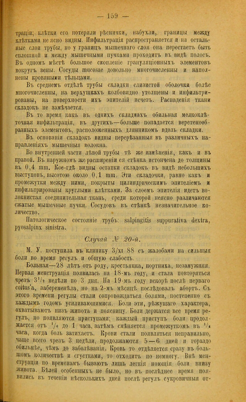 траціи; клѣтки его потеряли рѣснички, набухли, границы между клѣтками не ясно видны. Инфильтрація распространяется и на осталь- ные слои трубы, но у границъ мышечнаго слоя она перестаетъ быть сплошной п между мышечными пучками проходитъ въ видѣ полосъ. Въ одномъ мѣстѣ большое скопленіе грануляціонныхъ элементовъ вокругъ вены. Сосуды пшеозае довольно многочисленны и напол- нены кровяными тѣльцами. Въ среднемъ отдѣлѣ трубы складки слизистой оболочки болѣе многочисленны, на верхушкахъ колбовидно утолщены и инфильтри- рованы, на поверхности ихъ эпителій исчезъ. Распаденія ткани складокъ не замѣчается. Въ то время какъ въ однихъ складкахъ обильная мелкоклѣ- точная инфильтрація, въ другихъ—больше попадается веретенооб- разныхъ элементовъ, расположенныхъ длиииикомъ вдоль складки. Въ основаніи складокъ видны перерѣзанныя въ различныхъ на- правленіяхъ мышечныя волокна. Во внутренней части лѣвой трубы тѣ же измѣненія, какъ и въ правой. Въ наружномъ же расширеніи ея стѣнка истончена до толщины въ 0,4 пни. Кое-гдѣ видны остатки складокъ въ видѣ небольшихъ выступовъ, высотою около 0,1 пип. Эти складочки, равно какъ и промежутки между ними, покрыты цилиндрическимъ эпителіемъ и инфильтрированы круглыми клѣтками. За слоемъ эпителія идетъ во- локнистая соединительная ткань, среди которой неясно различаются сжатые мышечные пучки. Сосудовъ въ стѣнкѣ незначительное ко- личество. Патологическое состояніе трубъ: заіріп^іііз зирригаііѵа (Іехіга, руозаіріпх зіпізіга. Случай № 20-й. М. У. поступила въ клинику 3/хі 88 съ жалобами на сильныя боли во время регулъ и общую слабость. Больная—28 лѣтъ отъ роду, крестьянка, портниха, незамужняя. Первая менструація появилась на 18-мъ году, и стала повторяться чрезъ ЗѴ2 недѣли по 3 дня. На 19-мъ году вскорѣ послѣ перваго соііив’а, забеременѣла, но на 2-мъ мѣсяцѣ послѣдовалъ абортъ. Съ этого времени регулы стали сопровождаться болями, постепенно съ каждымъ годомъ усиливающимися. Боли эти, рѣжущаго характера, охватываютъ низъ живота и поясницу. Боли держатся все время ре- гулъ, но появляются приступами; каждый приступъ боли продол- жается отъ '/•* ДО 1 часа, затѣмъ смѣняется промежуткомъ въ '/< часа, когда боль затихаетъ. Крови стали появляться неправильно, чаще всего чрезъ 3 недѣли, продолзкаются 5 — 6 дней и гораздо обильнѣе, чѣмъ до заболѣванія. Кровь то отдѣляется сразу въ боль- шомъ количествѣ и сгустками, то отходитъ по немногу. Внѣ мен- струаціи по временамъ бываютъ лишь легкія ноющія боли внизу живота. Бѣлей особенныхъ не было, по въ послѣднее время поя- вились въ теченіи нѣсколькихъ дней послѣ регулъ сукровичныя от-